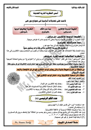 ‫األول‬‫الباب‬‫الذرة‬‫بنية‬:‫الثانوى‬‫الثانى‬‫الصف‬
8 ‫الكيمياء‬ ‫فى‬ ‫احلسام‬ ‫سلسلة‬Mr. Hossam Sewify
‫على‬ ‫قامت‬‫بور‬ ‫منوذج‬ ‫فى‬ ‫أساسية‬ ‫تعديالت‬‫هى‬
[1‫لإللكرتون‬ ‫املزدوجة‬ ‫الطبيعة‬ ]“‫براوىل‬ ‫دى‬”:-
‫ا‬ ‫أثبتت‬‫موجية‬ ‫خواص‬ ‫له‬ ‫مادى‬ ‫جسيم‬ ‫أنه‬ ‫بمعنى‬ ‫مزدوجة‬ ‫طبيعة‬ ‫لإللكترون‬ ‫أن‬ ‫لتجارب‬.
[2‫التأكد‬ ‫عدم‬ ‫مبدأ‬ ]“‫هايزنربج‬”
:‫هو‬ ‫مهم‬ ‫مبدأ‬ ‫إلى‬ ‫الكم‬ ‫ميكانيكا‬ ‫باستخدام‬ ‫هايزنبرج‬ ‫توصل‬ ‫قد‬-
ً‫ا‬‫عملي‬ ‫يستحيل‬ ‫واحد‬ ‫وقت‬ ‫فى‬ ً‫ا‬‫مع‬ ‫اإللكرتون‬ ‫وسرعة‬ ‫مكان‬ ‫حتديد‬ ‫أن‬
‫األقرب‬ ‫هو‬ ‫االحتماالت‬ ‫بلغة‬ ‫التحدث‬ ‫وإنما‬‫المحتمةل‬ ‫مةن‬ ‫نقةول‬ ‫أن‬ ‫يمكننةا‬ ‫حيةث‬ ‫الصةواب‬ ‫إلةى‬‫هةذا‬ ‫فةى‬ ‫اإللكتةرون‬ ‫وجةود‬
‫المكان‬.
[3]‫امليكانيكية‬ ‫النظرية‬‫املوجية‬( ‫للذرة‬‫شرودجنر‬)
‫تمكن‬”‫شرودنجر‬“‫أفكار‬ ‫على‬ ‫بناءا‬”‫نك‬ ‫ب‬“‫و‬”‫أينشتين‬“‫و‬”‫براولى‬ ‫دى‬“‫و‬”‫هايزنبرج‬“‫الموجية‬ ‫المعادلة‬ ‫وضع‬ ‫من‬
‫أ‬ ‫المعادلة‬ ‫هذه‬ ‫وبحل‬‫مكن‬:-
]‫[أ‬‫الطاقةاملسمو‬ ‫مستويات‬ ‫إجياد‬‫بها‬ ‫ح‬‫و‬‫حتديد‬‫م‬‫نطقة‬‫اإللكرتون‬ ‫تواجد‬ ‫احتمال‬ ‫فيها‬ ‫يزيد‬ ‫التى‬ ‫النواة‬ ‫حول‬‫ات‬‫طاقة‬ ‫مستوى‬ ‫كل‬ ‫فى‬.
:‫اإللكرتونية‬ ‫السحابة‬-
‫املنطقة‬ ‫هى‬‫و‬ ‫بالنواة‬ ‫احمليطة‬ ‫الفراغ‬ ‫من‬‫واألبعاد‬ ‫االجتاهات‬ ‫كل‬ ‫فى‬ ‫فيها‬ ‫اإللكرتون‬ ‫تواجد‬ ‫حيتمل‬ ‫التى‬.
‫تعريف‬:‫األوربيتال‬
‫اإللكرتونية‬ ‫السحابة‬ ‫داخل‬ ‫منطقة‬‫يزداد‬‫اإللكرتون‬ ‫تواجد‬ ‫احتمال‬‫فيها‬.
‫الكم‬ ‫أعداد‬ ‫حتديد‬ ]‫[ب‬
:‫هى‬ ‫أعداد‬ ‫أربعة‬ ‫وتشمل‬-
1-‫الرئيسى‬ ‫الكم‬ ‫عدد‬(n):‫اإللكترون‬ ‫عد‬ُ‫ب‬ ‫يصف‬.‫النواة‬ ‫عن‬
2-‫الثانوى‬ ‫الكم‬ ‫عدد‬(l):.‫الفرعية‬ ‫للمستويات‬ ‫اإللكترونية‬ ‫السحابة‬ ‫أشكال‬ ‫يصف‬
3-‫املغناطيسى‬ ‫الكم‬ ‫عدد‬(m):‫ورقم‬ ‫شكل‬ ‫يصف‬‫ا‬‫ألوربيتال‬.‫اإللكترون‬ ‫به‬ ‫يوجد‬ ‫الذى‬
4-‫املغزىل‬ ‫الكم‬ ‫عدد‬)s(m:.‫لإللكترون‬ ‫المغزلى‬ ‫الدوران‬ ‫يصف‬
‫عدد‬‫استخدمه‬”‫بور‬“‫الهيدروجين‬ ‫ذرة‬ ‫طيف‬ ‫تفسير‬ ‫فى‬
[1:‫تحديد‬ ‫فى‬ ‫يستخدم‬ ]-
(‫أ‬)‫رتبة‬‫الرئيسية‬ ‫الطاقة‬ ‫مستويات‬‫اإللكترونية‬ ‫األغلفة‬ ‫أو‬.
(‫ب‬)‫ال‬ ‫اإللكترونات‬ ‫عدد‬‫وهو‬ ‫رئيسى‬ ‫مستوى‬ ‫كل‬ ‫بها‬ ‫يتشبع‬ ‫تى‬‫قة‬ ‫الع‬ ‫من‬ ‫يحس‬2
n2)‫المستوى‬ ‫رقم‬ ‫مربع‬ ‫(ضعف‬
[2‫صحيح‬ ‫عدد‬ ]‫موج‬‫القيم‬ ‫ويأخذ‬1،2،3،4،...
[3‫صحيحة‬ ‫غير‬ ‫قيم‬ ‫أو‬ ‫الصفر‬ ‫قيمة‬ ‫يأخذ‬ ‫ال‬ ].
‫لإللكرتون‬ ‫املزدوجة‬ ‫الطبيعة‬
)‫براوىل‬ ‫(دى‬
‫املوجية‬ ‫امليكانيكية‬ ‫النظرية‬
)‫(شرودجنر‬
‫التأكد‬ ‫عدم‬ ‫مبدأ‬
)‫(هايزنربج‬
‫احل‬ ‫الذرية‬ ‫النظرية‬ ‫أسس‬‫ديثة‬
‫الرئيسى‬ ‫الكم‬ ‫عدد‬(n)
 