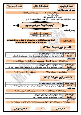 ‫الثانى‬ ‫الباب‬‫الكيميائى‬ ‫التحليل‬ 13
‫احلسام‬‫الكيم‬ ‫فى‬‫ي‬‫اء‬‫الثانوى‬ ‫الثالث‬ ‫الصف‬Hossam Sewify
:‫البنية‬ ‫احللقة‬ ‫مركب‬ ‫تكون‬ ‫معادلة‬
FeSO4(aq) + NO(g) FeSO4.NO(s)
‫ألة‬ ‫ال‬ ‫اليحكة‬ ‫ىكا‬
‫حتيت‬ ‫ىيتألست‬ ‫ك‬ ‫زيى‬ ‫(الألتى‬(II))
‫ا‬ ‫خاتفل‬ ‫لذلك‬ ‫بسليىارة‬ ‫اليال‬ ‫ا‬ ‫سهى‬ ‫ألة‬ ‫ال‬ ‫اليحكة‬ ‫ىكا‬.‫الىج‬ ‫أ‬ ‫بسلتلاألن‬ ‫ليحكة‬
‫أنيونات‬ ‫وتشمل‬
‫الفوسفات‬‫الكربيتات‬
(PO4)3-
(SO4)2-
‫املركز‬ ‫الكربيتيك‬ ‫محض‬ ‫أو‬ ‫املخفف‬ ‫اهليدروكلوريك‬ ‫محض‬ ‫مع‬ ‫تتفاعل‬ ‫ال‬ ‫اجملموعة‬ ‫هذه‬ ‫أنيونات‬
‫أمالحها‬ ‫حماليل‬ ‫ولكن‬‫تعطى‬.‫الباريوم‬ ‫كلوريد‬ ‫حملول‬ ‫مع‬ ‫راسب‬
‫األساسية‬ ‫التجربة‬‫إضافة‬‫حملول‬.‫امللح‬ ‫حملول‬ ‫إىل‬ ‫الباريوم‬ ‫كلوريد‬
‫املشاهدة‬.‫المافف‬ ‫ريك‬ ‫كح‬ ‫الهألتر‬ ‫حمض‬ ‫لل‬ ‫ب‬ ‫يذ‬ ‫م‬ ‫سري‬ ‫ال‬ ‫سفست‬ ‫ل‬ ‫ن‬ ‫أبألض‬ ‫راسا‬ ‫ن‬ ‫يتق‬
‫التفاعل‬ ‫معادلة‬
2Na3PO4(aq) + 3BaCl2(aq) Ba3(PO4)2(s) + 6NaCl(aq)
‫التجربة‬‫التأكيدية‬.‫امللح‬ ‫حملول‬ ‫إىل‬ ‫الفضة‬ ‫نرتات‬ ‫حملول‬ ‫إضافة‬
‫املشاهدة‬‫ألتىيك‬ ‫ال‬ ‫حمض‬ ‫يسدر‬ ‫ال‬ ‫يح‬ ‫ن‬ ٍ‫ى‬‫ك‬ ‫لل‬ ‫ب‬ ‫يذ‬ ‫الفضة‬ ‫سفست‬ ‫ل‬ ‫ن‬ ‫أصفى‬ ‫راسا‬ ‫ن‬ ‫يتق‬
‫التفاعل‬ ‫معادلة‬
Na3PO4(aq) + 3AgNO3(aq) 3NaNO3(aq) + Ag3PO4(s)
‫األساسية‬ ‫التجربة‬‫إضافة‬.‫امللح‬ ‫حملول‬ ‫إىل‬ ‫الباريوم‬ ‫كلوريد‬ ‫حملول‬
‫املشاهدة‬‫ن‬ ‫أبألض‬ ‫راسا‬ ‫ن‬ ‫يتق‬.‫المافف‬ ‫ريك‬ ‫كح‬ ‫الهألتر‬ ‫حمض‬ ‫لل‬ ‫ب‬ ‫يذ‬ ‫م‬ ‫سري‬ ‫ال‬ ‫ىيتست‬ ‫ك‬
‫التفاعل‬ ‫معادلة‬
Na2SO4(aq) + BaCl2(aq) BaSO4(s) + 2NaCl(aq)
‫التجربة‬‫التأكيدية‬‫الرصاص‬ ‫أسيتات‬ ‫حملول‬ ‫إضافة‬(II).‫امللح‬ ‫حملول‬ ‫إىل‬
‫املشاهدة‬‫الىصسص‬ ‫ىيتست‬ ‫ك‬ ‫ن‬ ‫أبألض‬ ‫راسا‬ ‫ن‬ ‫يتق‬(II)
‫معادلة‬‫التفاعل‬
Na2SO4(aq) + (CH3COO)2Pb(aq) 2CH3COONa(aq) + PbSO4(s)
[3‫الباريوم‬ ‫كلوريد‬ ‫حملول‬ ‫أنيونات‬ ‫جمموعة‬ ]
‫التجربة‬ ‫أساس‬
‫عن‬ ‫الكشف‬‫أنيون‬‫الفوسفات‬-3
)4PO(
‫عن‬ ‫الكشف‬‫أنيون‬‫الكربيتات‬-2
)4SO(
 
