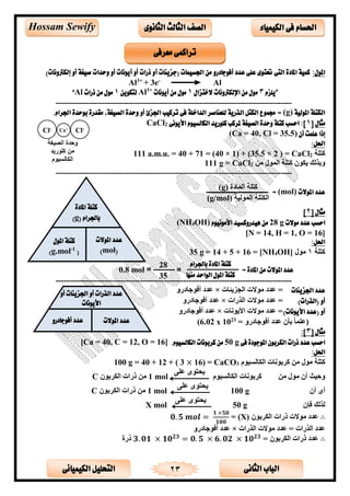 ‫الثانى‬ ‫الباب‬‫الكيميائى‬ ‫التحليل‬ 23
‫احلسام‬‫الكيم‬ ‫فى‬‫ي‬‫اء‬‫الثانوى‬ ‫الثالث‬ ‫الصف‬Hossam Sewify
:‫املول‬‫أ‬ ‫(جزيئات‬ ‫اجلسيمات‬ ‫من‬ ‫أفوجادرو‬ ‫عدد‬ ‫على‬ ‫حتتوى‬ ‫التى‬ ‫املادة‬ ‫كمية‬)‫إلكرتونات‬ ‫أو‬ ‫صيغة‬ ‫وحدات‬ ‫أو‬ ‫أيونات‬ ‫أو‬ ‫ذرات‬ ‫و‬
Al3+
+ 3e-
Al
”‫يلزم‬3‫الختزال‬ ‫اإللكرتونات‬ ‫من‬ ‫مول‬1‫أيونات‬ ‫من‬ ‫مول‬+3
Al‫لتكوين‬1‫ذرات‬ ‫من‬ ‫مول‬Al“
---------------------------------------------------------------------------------------
‫املولية‬ ‫الكتلة‬(g)=‫جممو‬.‫اجلرام‬ ‫بوحدة‬ ‫مقدرة‬ ،‫الصيغة‬ ‫وحدة‬ ‫أو‬ ‫اجلزئ‬ ‫تركيب‬ ‫فى‬ ‫الداخلة‬ ‫للعناصر‬ ‫الذرية‬ ‫الكتل‬ ‫ع‬
‫مثال‬[1‫األيونى‬ ‫الكالسيوم‬ ‫كلوريد‬ ‫ملركب‬ ‫الصيغة‬ ‫وحدة‬ ‫كتلة‬ ‫احسب‬ :]2CaCl
‫أن‬ ‫علمت‬ ‫إذا‬(Ca = 40, Cl = 35.5)
:‫احلل‬
‫كتحة‬2CaCl( =2×35.5)(1×40= )7140=a.m.u.111
‫بذلك‬‫ن‬ ‫الم‬ ‫كتحة‬ ‫ن‬ ‫يق‬2CaCl=g111
---------------------------------------------------------------------------------------
‫املوالت‬ ‫عدد‬(mol)=‫ـ‬‫ــــــ‬‫ـــــــ‬‫ـــــــــــ‬‫ـــــــــــــ‬
[ ‫مثال‬2]
‫موالت‬ ‫عدد‬ ‫احسب‬g28‫األمونيوم‬ ‫هيدروكسيد‬ ‫من‬OH)4(NH
[N = 14, H = 1, O = 16]
:‫احلل‬
‫كتحة‬1OH]4[NH=16+5+14=g35
---------------------------------------------------------------------------------------
‫اجلزيئات‬ ‫عدد‬‫يئست‬ ‫الج‬ ‫ت‬ ‫تتد‬ =×‫جسدر‬ ‫أل‬ ‫تتد‬
)‫(الذرات‬ ‫أو‬‫الذرات‬ ‫ت‬ ‫تتد‬ =×‫جسدر‬ ‫أل‬ ‫تتد‬
( ‫أو‬)‫األيونات‬ ‫عدد‬‫الست‬ ‫اضي‬ ‫ت‬ ‫تتد‬ =×‫جسدر‬ ‫أل‬ ‫تتد‬
= ‫جسدر‬ ‫أل‬ ‫تتد‬ ‫بأن‬ ً‫س‬‫(تحم‬23
10x6.02)
‫مثال‬[3:]
‫فى‬ ‫املوجودة‬ ‫الكربون‬ ‫ذرات‬ ‫عدد‬ ‫احسب‬50 g.‫الكالسيوم‬ ‫كربونات‬ ‫من‬[Ca = 40, C = 12, O = 16]
:‫احلل‬
‫م‬ ‫القسللأل‬ ‫الست‬ ‫كىب‬ ‫ن‬ ‫كتحة‬3CaCO16) =×3(+12+40g =100
‫ن‬ ‫أن‬ ‫حألث‬‫م‬ ‫القسللأل‬ ‫الست‬ ‫كىب‬
‫تحل‬ ‫ى‬ ‫ييت‬
mol1‫ن‬ ‫القىب‬ ‫ارات‬ ‫ن‬C
‫أن‬ ‫أى‬g100
‫تحل‬ ‫ى‬ ‫ييت‬
mol1‫ن‬ ‫القىب‬ ‫ارات‬ ‫ن‬C
‫لإن‬ ‫لذلك‬g50
‫تحل‬ ‫ى‬ ‫ييت‬
X mol
∴‫ن‬ ‫القىب‬ ‫ارات‬ ‫ت‬ ‫تتد‬(X)=𝟎. 𝟓 𝒎𝒐𝒍 =
𝟏 ×𝟓𝟎
𝟏𝟎𝟎
‫الذرات‬ ‫ت‬ ‫تتد‬ = ‫الذرات‬ ‫تتد‬×‫جسدر‬ ‫أل‬ ‫تتد‬
∴= ‫ن‬ ‫القىب‬ ‫ارات‬ ‫تتد‬𝟑. 𝟎𝟏 × 𝟏𝟎 𝟐𝟑
= 𝟎. 𝟓 × 𝟔. 𝟎𝟐 × 𝟏𝟎 𝟐𝟑
‫ارة‬
‫معرفى‬ ‫تراكمى‬
‫المسدة‬ ‫كتحة‬(g)
‫لألة‬ ‫الم‬ ‫القتحة‬(g/mol)
Cl-Ca+
Cl-
= ‫املادة‬ ‫من‬ ‫املوالت‬ ‫عدد‬
‫باجلرام‬ ‫املادة‬ ‫كتلة‬
‫منها‬ ‫الواحد‬ ‫املول‬ ‫كتلة‬
28
35
0.8 mol
‫املادة‬ ‫كتلة‬
‫باجلرام‬(g)
‫املوالت‬ ‫عدد‬
(mol)
‫املول‬ ‫كتلة‬
(1-
g.mol)
‫أو‬ ‫اجلزيئات‬ ‫أو‬ ‫الذرات‬ ‫عدد‬
‫األيونات‬
‫املوالت‬ ‫عدد‬‫أفوجادرو‬ ‫عدد‬
 