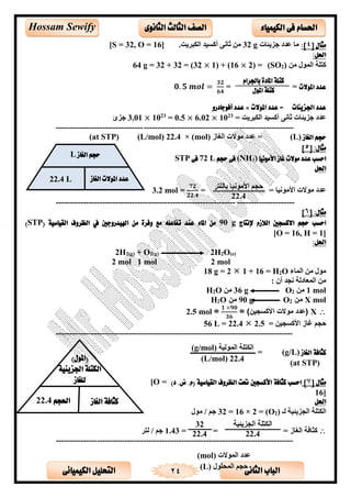 ‫الثانى‬ ‫الباب‬‫الكيميائى‬ ‫التحليل‬ 24
‫احلسام‬‫الكيم‬ ‫فى‬‫ي‬‫اء‬‫الثانوى‬ ‫الثالث‬ ‫الصف‬Hossam Sewify
[ ‫مثال‬4:]‫يئست‬ ‫ج‬ ‫تتد‬ ‫س‬g32.‫ىيت‬ ‫الق‬ ‫أكلألت‬ ‫ثسالل‬ ‫ن‬]16, O =32[S =
:‫احلل‬
‫ن‬ ‫الم‬ ‫كتحة‬)2(SO=2)×1) + (16×32(=32+32g =64
‫املوالت‬ ‫عدد‬==𝟎. 𝟓 𝒎𝒐𝒍 =
𝟑𝟐
𝟔𝟒
‫اجلزيئات‬ ‫عدد‬‫املوالت‬ ‫عدد‬ =×‫أفوجادرو‬ ‫عدد‬
‫ىيت‬ ‫الق‬ ‫أكلألت‬ ‫ثسالل‬ ‫يئست‬ ‫ج‬ ‫تتد‬=23
10×6.02×= 0.523
10×3.01‫ئ‬ ‫ج‬
---------------------------------------------------------------------------------------
‫الغاز‬ ‫حجم‬(L)‫الغ‬ ‫ت‬ ‫تتد‬ =‫س‬‫ز‬(mol)×22.4(L/mol)(at STP)
[ :‫مثال‬5]
‫األمونيا‬ ‫غاز‬ ‫موالت‬ ‫عدد‬ ‫احسب‬)3(NH‫حجم‬ ‫فى‬L72‫فى‬STP
‫احلل‬
= ‫الألس‬ ‫اض‬ ‫ت‬ ‫تتد‬=
𝟕𝟐
𝟐𝟐.𝟒
=3.2 mol
---------------------------------------------------------------------------------------
:‫مثال‬[6]
‫إلنتاج‬ ‫الالزم‬ ‫االكسجني‬ ‫حجم‬ ‫احسب‬90 g( ‫القياسية‬ ‫الظروف‬ ‫يف‬ ‫اهليدروجني‬ ‫من‬ ‫وفرة‬ ‫مع‬ ‫تفاعله‬ ‫عند‬ ‫املاء‬ ‫من‬STP)
[O = 16, H = 1]
:‫احلل‬
2H2(g) + O2(g) 2H2O(e)
2 mol 1 mol 2 mol
‫المسء‬ ‫ن‬O2= H16+12g =18
: ‫أن‬ ‫الجت‬ ‫المعسدلة‬ ‫ن‬
mol1‫ن‬2Og36‫ن‬O2H
molX2Og90O2H
X
𝟏 ×𝟗𝟎
𝟑𝟔
2.5 mol
= ‫اضكلجألن‬ ‫غسز‬ ‫حجم‬56 L = 22.4  2.5
---------------------------------------------------------------------------------------
‫الغاز‬ ‫كثافة‬(g/L)‫ـ‬ =‫ــــــــ‬‫ـــــــــــــــــــــــــــــــ‬
(at STP)
‫مثال‬[7])‫د‬ .‫ض‬ .‫(م‬ ‫القياسية‬ ‫الظروف‬ ‫حتت‬ ‫األكسجني‬ ‫كثافة‬ ‫احسب‬[O =
16]
‫احلل‬
‫لـ‬ ‫يئألة‬ ‫الج‬ ‫القتحة‬)2(O=2×16=32/ ‫جم‬
= ‫الغسز‬ ‫كثسلة‬==1.43‫لتى‬ / ‫جم‬
---------------------------------------------------------------------------------------
‫لألة‬ ‫الم‬ ‫القتحة‬(g/mol)
(L/mol) 22.4
‫ت‬ ‫الم‬ ‫تتد‬(mol)
‫الميح‬ ‫حجم‬(L)
‫الغاز‬ ‫حجم‬L
‫املوالت‬ ‫عدد‬‫الغاز‬22.4 L
()‫املول‬
‫الكتل‬‫اجلزيئية‬ ‫ة‬
‫للغاز‬
‫الغاز‬ ‫كثافة‬‫احلجم‬22.4
32
22.4 22.4
‫باجلرام‬ ‫املادة‬ ‫كتلة‬
‫املول‬ ‫كتلة‬
‫بسلحتى‬ ‫الألس‬ ‫اض‬ ‫حجم‬
22.4
 