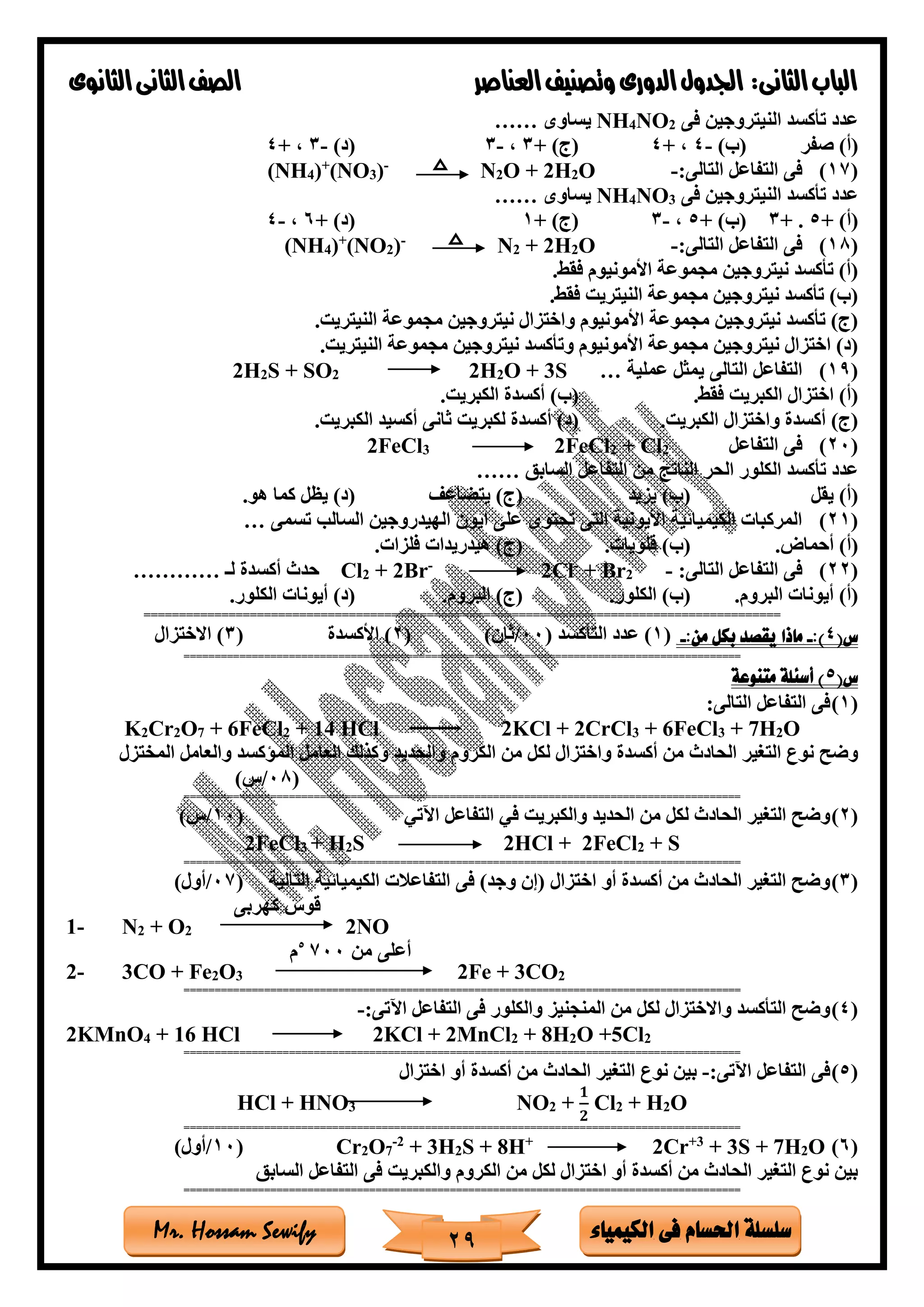 ‫فى‬ ‫احلسام‬ ‫سلسلة‬‫الكيمياء‬Mr. Hossam Sewify
‫الثانى‬‫الباب‬:‫العناصر‬‫وتصنيف‬ ‫الدورى‬‫اجلدول‬‫الثانوى‬‫الثانى‬‫الصف‬
29
‫فى‬ ‫النيتروجين‬ ‫تأكسد‬ ‫عدد‬2NO4NH‫يساوى‬……
‫صفر‬ )‫(أ‬)‫(ب‬-4+ ،4+ )‫(ج‬3،-3)‫(د‬-3+ ،4
(17)‫ا‬ ‫التفاعل‬ ‫فى‬:‫لتالى‬-O2H2O +2N-
)3(NO+
)4(NH
‫فى‬ ‫النيتروجين‬ ‫تأكسد‬ ‫عدد‬3NO4NH‫يساوى‬……
+ )‫(أ‬5.+3+ )‫(ب‬5،-3+ )‫(ج‬1+ )‫(د‬6،-4
(18):‫التالى‬ ‫التفاعل‬ ‫فى‬-O2H2+2N-
)2(NO+
)4(NH
‫األموني‬ ‫مجموعة‬ ‫نيتروجين‬ ‫تأكسد‬ )‫(أ‬‫فقط‬ ‫وم‬.
‫فقط‬ ‫النيتريت‬ ‫مجموعة‬ ‫نيتروجين‬ ‫تأكسد‬ )‫(ب‬.
‫النيتريت‬ ‫مجموعة‬ ‫نيتروجين‬ ‫واختزال‬ ‫األمونيوم‬ ‫مجموعة‬ ‫نيتروجين‬ ‫تأكسد‬ )‫(ج‬.
‫النيتريت‬ ‫مجموعة‬ ‫نيتروجين‬ ‫وتأكسد‬ ‫األمونيوم‬ ‫مجموعة‬ ‫نيتروجين‬ ‫اختزال‬ )‫(د‬.
(19)‫عملية‬ ‫يمثل‬ ‫التالى‬ ‫التفاعل‬…S3+O2H22S + SO2H2
‫فقط‬ ‫الكبريت‬ ‫اختزال‬ )‫(أ‬.‫الكبريت‬ ‫أكسدة‬ )‫(ب‬.
‫الكبريت‬ ‫واختزال‬ ‫أكسدة‬ )‫(ج‬.‫الكبريت‬ ‫أكسيد‬ ‫ثانى‬ ‫لكبريت‬ ‫أكسدة‬ )‫(د‬.
(20)‫التفاعل‬ ‫فى‬2+ Cl2FeCl23FeCl2
‫السابق‬ ‫التفاعل‬ ‫من‬ ‫الناتج‬ ‫الحر‬ ‫الكلور‬ ‫تأكسد‬ ‫عدد‬……
‫يقل‬ )‫(أ‬‫يزيد‬ )‫(ب‬(‫يتضاع‬ )‫ج‬‫هو‬ ‫كما‬ ‫يظل‬ )‫(د‬.
(21)‫تسمى‬ ‫السالب‬ ‫الهيدروجين‬ ‫ايون‬ ‫على‬ ‫تحتوى‬ ‫التى‬ ‫األيونية‬ ‫الكيميائية‬ ‫المركبات‬…
‫أحماض‬ )‫(أ‬.‫قلويات‬ )‫(ب‬.‫فلزات‬ ‫هيدريدات‬ )‫(ج‬.
(22):‫التالى‬ ‫التفاعل‬ ‫فى‬-2+ Br-
Cl2-
Br2+2Cl‫لـ‬ ‫أكسدة‬ ‫حدث‬…………
‫البروم‬ ‫أيونات‬ )‫(أ‬.(‫الكلور‬ )‫ب‬.‫البروم‬ )‫(ج‬.‫الكلور‬ ‫أيونات‬ )‫(د‬.
==========================================================================================
(‫س‬4:)-:‫من‬ ‫بكل‬ ‫يقصد‬ ‫ماذا‬-(1‫التأكسد‬ ‫عدد‬ )(00/)‫ثان‬(2)‫األكسدة‬(3‫االختزال‬ )
==========================================================================================
(‫س‬5‫متنوعة‬ ‫أسئلة‬ )
(1):‫التالى‬ ‫التفاعل‬ ‫فى‬
K2Cr2O7 + 6FeCl2 + 14 HCl 2KCl + 2CrCl3 + 6FeCl3 + 7H2O
‫المخت‬ ‫والعامل‬ ‫الماكسد‬ ‫العامل‬ ‫وكذلك‬ ‫والحديد‬ ‫الكروم‬ ‫من‬ ‫لكل‬ ‫واختزال‬ ‫أكسدة‬ ‫من‬ ‫الحادث‬ ‫التغير‬ ‫نوع‬ ‫وضح‬‫زل‬
(08/)‫س‬
==========================================================================================
(2)‫اآلتي‬ ‫التفاعل‬ ‫في‬ ‫والكبريت‬ ‫الحديد‬ ‫من‬ ‫لكل‬ ‫الحادث‬ ‫التغير‬ ‫وضح‬(10/)‫س‬
2FeCl3 + H2S 2HCl + 2FeCl2 + S
==========================================================================================
(3)‫التالية‬ ‫الكيميائية‬ ‫التفاعالت‬ ‫فى‬ )‫وجد‬ ‫(إن‬ ‫اختزال‬ ‫أو‬ ‫أكسدة‬ ‫من‬ ‫الحادث‬ ‫التغير‬ ‫وضح‬(07/)‫أول‬
1- N2 + O2
‫كهربى‬ ‫قوس‬
2NO
2- 3CO + Fe2O3
‫م‬5
700 ‫من‬ ‫أعلى‬
2Fe + 3CO2
==========================================================================================
(4):‫اآلتى‬ ‫التفاعل‬ ‫فى‬ ‫والكلور‬ ‫المنجنيز‬ ‫من‬ ‫لكل‬ ‫واالختزال‬ ‫التأكسد‬ ‫وضح‬-
2KMnO4 + 16 HCl 2KCl + 2MnCl2 + 8H2O +5Cl2
==========================================================================================
(5):‫اآلتى‬ ‫التفاعل‬ ‫فى‬-‫اختزال‬ ‫أو‬ ‫أكسدة‬ ‫من‬ ‫الحادث‬ ‫التغير‬ ‫نوع‬ ‫بين‬
HCl + HNO3 NO2 +
𝟏
𝟐
Cl2 + H2O
==========================================================================================
(6)O2H7S +3+3+
Cr2+
H8S +2H3+2-
7O2Cr(10/)‫أول‬
‫السابق‬ ‫التفاعل‬ ‫فى‬ ‫والكبريت‬ ‫الكروم‬ ‫من‬ ‫لكل‬ ‫اختزال‬ ‫أو‬ ‫أكسدة‬ ‫من‬ ‫الحادث‬ ‫التغير‬ ‫نوع‬ ‫بين‬
==========================================================================================
 