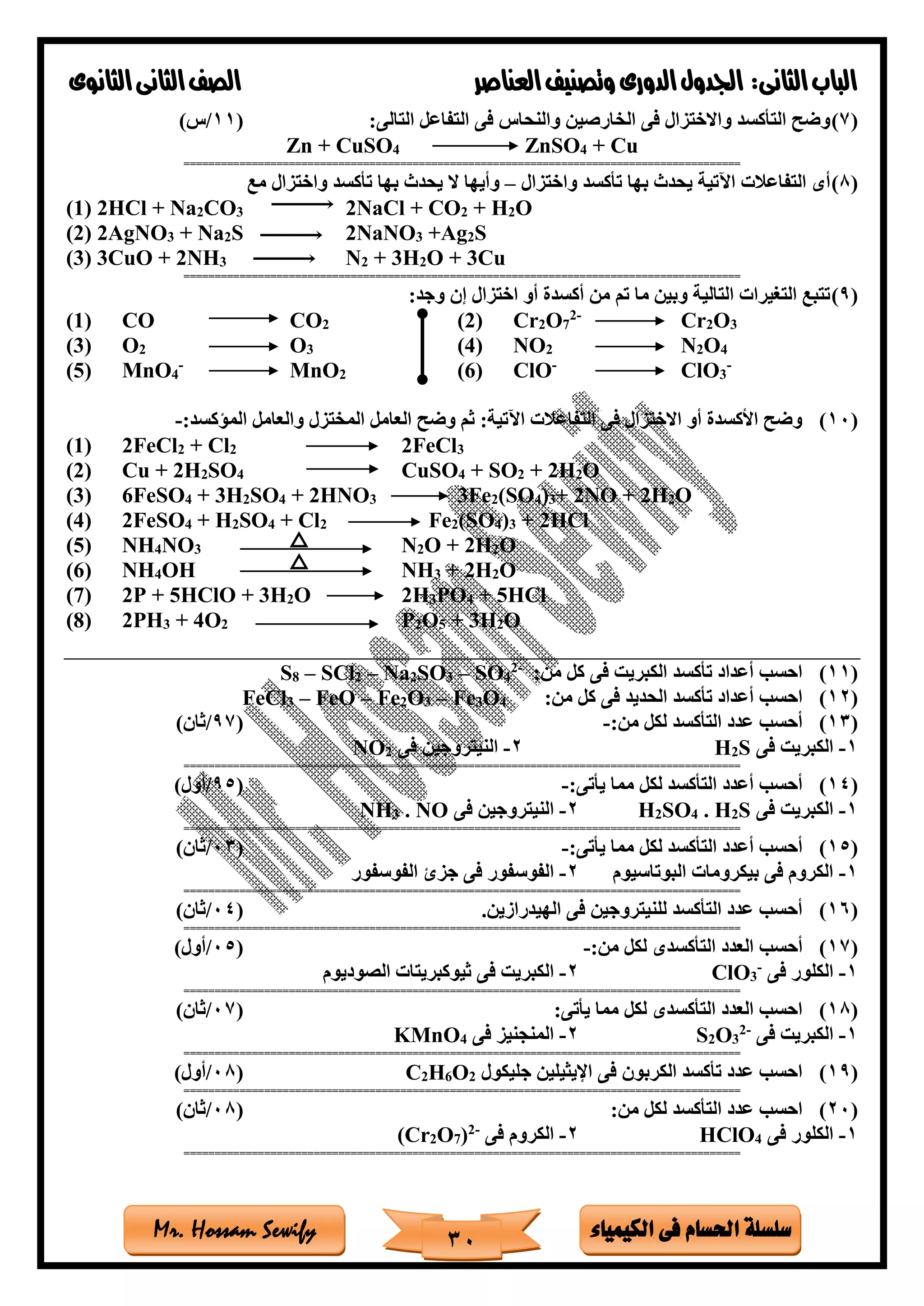 ‫فى‬ ‫احلسام‬ ‫سلسلة‬‫الكيمياء‬Mr. Hossam Sewify
‫الثانى‬‫الباب‬:‫العناصر‬‫وتصنيف‬ ‫الدورى‬‫اجلدول‬‫الثانوى‬‫الثانى‬‫الصف‬
30
(7):‫التالى‬ ‫التفاعل‬ ‫فى‬ ‫والنحاس‬ ‫الخارصين‬ ‫فى‬ ‫واالختزال‬ ‫التأكسد‬ ‫وضح‬(11/)‫س‬
Zn + CuSO4 ZnSO4 + Cu
==========================================================================================
(8)‫واختزال‬ ‫تأكسد‬ ‫بها‬ ‫يحدث‬ ‫اآلتية‬ ‫التفاعالت‬ ‫أى‬–‫مع‬ ‫واختزال‬ ‫تأكسد‬ ‫بها‬ ‫يحدث‬ ‫ال‬ ‫وأيها‬
(1) 2HCl + Na2CO3 2NaCl + CO2 + H2O
(2) 2AgNO3 + Na2S 2NaNO3 +Ag2S
(3) 3CuO + 2NH3 N2 + 3H2O + 3Cu
==========================================================================================
(9):‫وجد‬ ‫إن‬ ‫اختزال‬ ‫أو‬ ‫أكسدة‬ ‫من‬ ‫تم‬ ‫ما‬ ‫وبين‬ ‫التالية‬ ‫التغيرات‬ ‫تتبع‬
(1) CO CO2 (2) Cr2O7
2-
Cr2O3
(3) O2 O3 (4) NO2 N2O4
(5) MnO4
-
MnO2 (6) ClO-
ClO3
-
(10):‫الماكسد‬ ‫والعامل‬ ‫المختزل‬ ‫العامل‬ ‫وضح‬ ‫ثم‬ :‫اآلتية‬ ‫التفاعالت‬ ‫فى‬ ‫االختزال‬ ‫أو‬ ‫األكسدة‬ ‫وضح‬-
(1) 2FeCl2 + Cl2 2FeCl3
(2) Cu + 2H2SO4 CuSO4 + SO2 + 2H2O
(3) 6FeSO4 + 3H2SO4 + 2HNO3 3Fe2(SO4)3+ 2NO + 2H2O
(4) 2FeSO4 + H2SO4 + Cl2 Fe2(SO4)3 + 2HCl
(5) NH4NO3 N2O + 2H2O
(6) NH4OH NH3 + 2H2O
(7) 2P + 5HClO + 3H2O 2H3PO4 + 5HCl
(8) 2PH3 + 4O2 P2O5 + 3H2O
(11):‫من‬ ‫كل‬ ‫فى‬ ‫الكبريت‬ ‫تأكسد‬ ‫أعداد‬ ‫احسب‬-2
4SO–3SO2Na–2SCl–8S
(12)‫الحديد‬ ‫تأكسد‬ ‫أعداد‬ ‫احسب‬:‫من‬ ‫كل‬ ‫فى‬4O3Fe–3O2Fe–FeO–3FeCl
(13):‫من‬ ‫لكل‬ ‫التأكسد‬ ‫عدد‬ ‫أحسب‬-(97/)‫ثان‬
1-‫فى‬ ‫الكبريت‬S2H2-‫فى‬ ‫النيتروجين‬2NO
==========================================================================================
(14):‫يأتى‬ ‫مما‬ ‫لكل‬ ‫التأكسد‬ ‫أعدد‬ ‫أحسب‬-(95/)‫أول‬
1-‫فى‬ ‫الكبريت‬S2H.4SO2H2-‫فى‬ ‫النيتروجين‬NO.3NH
==========================================================================================
(15):‫يأتى‬ ‫مما‬ ‫لكل‬ ‫التأكسد‬ ‫أعدد‬ ‫أحسب‬-(03/)‫ثان‬
1-‫البوتاسيوم‬ ‫بيكرومات‬ ‫فى‬ ‫الكروم‬2-‫ج‬ ‫فى‬ ‫الفوسفور‬‫الفوسفور‬ ‫زئ‬
==========================================================================================
(16)‫الهيدرازين‬ ‫فى‬ ‫للنيتروجين‬ ‫التأكسد‬ ‫عدد‬ ‫أحسب‬.(04/)‫ثان‬
==========================================================================================
(17)‫أحسب‬:‫من‬ ‫لكل‬ ‫التأكسدى‬ ‫العدد‬-(05/)‫أول‬
1-‫فى‬ ‫الكلور‬-
3ClO2-‫الصوديوم‬ ‫ثيوكبريتات‬ ‫فى‬ ‫الكبريت‬
==========================================================================================
(18):‫يأتى‬ ‫مما‬ ‫لكل‬ ‫التأكسدى‬ ‫العدد‬ ‫احسب‬(07/)‫ثان‬
1-‫فى‬ ‫الكبريت‬-2
3O2S2-‫فى‬ ‫المنجنيز‬4KMnO
==========================================================================================
(19)‫جليكول‬ ‫اإليثيلين‬ ‫فى‬ ‫الكربون‬ ‫تأكسد‬ ‫عدد‬ ‫احسب‬2O6H2C(08/)‫أول‬
==========================================================================================
(20):‫من‬ ‫لكل‬ ‫التأكسد‬ ‫عدد‬ ‫احسب‬(08/)‫ثان‬
1-‫فى‬ ‫الكلور‬4HClO2-‫فى‬ ‫الكروم‬-2
)7O2(Cr
==========================================================================================
 