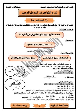 ‫فى‬ ‫احلسام‬ ‫سلسلة‬‫الكيمياء‬Mr. Hossam Sewify
‫الثانى‬‫الباب‬:‫العناصر‬‫وتصنيف‬ ‫الدورى‬‫اجلدول‬‫الثانوى‬‫الثانى‬‫الصف‬
9
‫من‬ ‫املسافة‬ ‫بأنه‬ ‫الذرة‬ ‫قطر‬ ‫نصف‬ ‫تعريف‬ ‫اخلطأ‬ ‫من‬ ‫وبالتاىل‬ ‫النواة‬ ‫حول‬ ‫اإللكرتون‬ ‫موقع‬ ‫حتديد‬ ‫ميكن‬ ‫ال‬ ‫أنه‬ ‫أظهرت‬ ‫املوجية‬ ‫النظرية‬
‫إلكرتون‬ ‫أبعد‬ ‫إىل‬ ‫النواة‬.
‫قطر‬ ‫نصف‬ ‫تعريف‬:‫الذرة‬-
:‫الرابطة‬ ‫طول‬-
‫األنجستروم‬ ‫بوحدة‬ ‫الرابطة‬ ‫طول‬ ‫وتقدر‬Ǻ
:‫األيونية‬ ‫الرابطة‬ ‫طول‬-
‫أو‬
•‫األيونى‬ ‫القطر‬ ‫بنص‬ ‫المقاس‬ ‫القطر‬ ‫نص‬ ‫ويسمى‬.
•‫المكتسبة‬ ‫أو‬ ‫المفقودة‬ ‫اإللكترونات‬ ‫عدد‬ ‫على‬ ‫األيونى‬ ‫القطر‬ ‫نصف‬ ‫يعتمد‬.
‫الراب‬ ‫وطول‬ ‫القطر‬ ‫نصف‬ ‫بني‬ ‫العالقة‬‫طة‬
[1:‫الذرتني‬ ‫متاثل‬ ‫حالة‬ ‫فى‬ ]-
= ‫الرابطة‬ ‫طول‬2×‫القطر‬ ‫نص‬
= ‫القطر‬ ‫نص‬
[2:‫التماثل‬ ‫عدم‬ ‫حالة‬ ‫فى‬ ]-
‫الثانية‬ ‫للذرة‬ ‫نق‬ + ‫األولى‬ ‫للذرة‬ ‫نق‬ = ‫الرابطة‬ ‫طول‬
‫نق‬1‫الرابطة‬ ‫طول‬ =–‫نق‬2
‫نق‬2‫الرابطة‬ ‫طول‬ =–‫نق‬1
( ‫مثال‬1:)-‫الك‬ ‫جزئ‬ ‫فى‬ ‫الرابطة‬ ‫طول‬ ‫أن‬ ‫علمت‬ ‫إذا‬‫لور‬[Cl - Cl]‫يساوى‬1.98‫أجنسرتوم‬
‫الكلور‬ ‫وذرة‬ ‫الكربون‬ ‫ذرة‬ ‫بني‬ ‫الرابطة‬ ‫وطول‬[C - Cl]‫يساوى‬1.76‫أجنسرتوم‬–‫الكربون‬ ‫ذرة‬ ‫قطر‬ ‫نصف‬ ‫أحسب‬
:‫الحل‬-
‫ن‬= ‫الكلور‬ ‫ذرة‬ ‫قطر‬ ‫ص‬==0.99‫أنجستروم‬
‫الكربون‬ ‫ذرة‬ ‫قطر‬ ‫نص‬‫والكلور‬ ‫الكربون‬ ‫رابطة‬ ‫طول‬ =–‫ا‬ ‫ذرة‬ ‫قطر‬ ‫نص‬‫لكلور‬
‫الدورى‬ ‫اجلدول‬ ‫فى‬ ‫اخلواص‬ ‫تدرج‬
‫الذرة‬ ‫قطر‬ ‫نصف‬ :ً‫ال‬‫أو‬
‫الرابطة‬ ‫طول‬
‫ب‬
‫نق‬
‫س‬‫ص‬
‫ص‬ ‫نق‬ ‫س‬ ‫نق‬
‫الرابطة‬ ‫طول‬
2
1.98
2
‫الذرة‬ ‫ثنائى‬ ‫جزئ‬ ‫فى‬ ‫متماثلتني‬ ‫ذرتني‬ ‫مركزى‬ ‫بني‬ ‫املسافة‬ ‫نصف‬
‫هى‬‫متحدتني‬ ‫ذرتني‬ ‫نواتى‬ ‫بني‬ ‫املسافة‬
‫متحدين‬ ‫أيونني‬ ‫مركزى‬ ‫بني‬ ‫املسافة‬ ‫هى‬‫األيونني‬ ‫قطرى‬ ‫نصفى‬ ‫جمموع‬ ‫تساوى‬
 