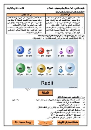 ‫فى‬ ‫احلسام‬ ‫سلسلة‬‫الكيمياء‬Mr. Hossam Sewify
‫الثانى‬‫الباب‬:‫العناصر‬‫وتصنيف‬ ‫الدورى‬‫اجلدول‬‫الثانوى‬‫الثانى‬‫الصف‬
11
:‫أيونها‬ ‫قطر‬ ‫نصف‬ ‫عن‬ ‫الذرة‬ ‫قطر‬ ‫نصف‬ ‫اختالف‬
‫الفلزات‬ ‫حالة‬ ‫فى‬‫الال‬ ‫حالة‬ ‫فى‬‫فلزات‬
1-‫قطتر‬ ‫نصت‬ ‫متن‬ ‫أصغر‬ ‫الموجب‬ ‫األيون‬ ‫قطر‬ ‫نص‬
‫عتدد‬ ‫{لزيتادة‬ ‫الموجبتة‬ ‫الشتحنة‬ ‫زيتادة‬ ‫بستبب‬ ‫ذرته‬
‫إلتى‬ ‫يتادى‬ ‫ممتا‬ }‫اإللكترونات‬ ‫عدد‬ ‫عن‬ ‫البروتونات‬
‫واإللكترونات‬ ‫النواة‬ ‫بين‬ ‫الجذب‬ ‫قوى‬ ‫زيادة‬.
2-‫نصت‬ ‫قتل‬ ‫كلمتا‬ ‫الموجتب‬ ‫األيتون‬ ‫ةتحنة‬ ‫زادت‬ ‫كلما‬
‫ز‬ ‫كلمتا‬ ‫الموجبتة‬ ‫الشتحنة‬ ‫زادت‬ ‫كلما‬ ‫ألنه‬ ‫قطره‬‫ادت‬
‫واإللكترونات‬ ‫النواة‬ ‫بين‬ ‫الجذب‬ ‫قوى‬.
1-‫تر‬‫ت‬‫قط‬ ‫ت‬‫ت‬‫نص‬ ‫تن‬‫ت‬‫م‬ ‫تر‬‫ت‬‫أكب‬ ‫تالب‬‫ت‬‫الس‬ ‫تون‬‫ت‬‫األي‬ ‫تر‬‫ت‬‫قط‬ ‫ت‬‫ت‬‫نص‬
‫تدد‬‫ت‬‫ع‬ ‫تادة‬‫ت‬‫{لزي‬ ‫تالبة‬‫ت‬‫الس‬ ‫تحنة‬‫ت‬‫الش‬ ‫تادة‬‫ت‬‫زي‬ ‫تبب‬‫ت‬‫بس‬ ‫ته‬‫ت‬‫ذرت‬
‫إلتى‬ ‫يتادى‬ ‫ممتا‬ }‫البروتونتات‬ ‫عتدد‬ ‫عن‬ ‫اإللكترونات‬
‫واإللكترونات‬ ‫النواة‬ ‫بين‬ ‫الجذب‬ ‫قوى‬ ‫نقص‬.
2-‫نصت‬ ‫زاد‬ ‫كلمتا‬ ‫لييتون‬ ‫الستالبة‬ ‫الشحنة‬ ‫زادت‬ ‫كلما‬
‫ت‬‫ت‬‫ألن‬ ‫تره‬‫ت‬‫قط‬‫توى‬‫ت‬‫ق‬ ‫زادت‬ ‫تالبة‬‫ت‬‫الس‬ ‫تحنة‬‫ت‬‫الش‬ ‫زادت‬ ‫تا‬‫ت‬‫كلم‬ ‫ه‬
‫اإللكترونات‬ ‫بين‬ ‫التنافر‬.
:‫علل‬‫احلديد‬ ‫أيون‬ ‫قطر‬ ‫نصف‬(III)‫احلديد‬ ‫أيون‬ ‫قطر‬ ‫نصف‬ ‫من‬ ‫أقل‬(II)
‫الحديد‬ ‫أيون‬ ‫فى‬ ‫الموجبة‬ ‫الشحنة‬ ‫لزيادة‬ ‫وذلك‬ :‫ج‬(III)‫الحديد‬ ‫أيون‬ ‫عن‬(II).
(‫س‬1:)-:‫اآلتية‬ ‫للعبارات‬ ‫العلمى‬ ‫املفهوم‬ ‫اكتب‬-
1-‫ال‬ ‫نص‬‫الذرة‬ ‫ثنائى‬ ‫جزئ‬ ‫فى‬ ‫متماثلتين‬ ‫ذرتين‬ ‫مركزى‬ ‫بين‬ ‫مسافة‬(07/)‫ثان‬
2-.‫متحدتين‬ ‫ذرتين‬ ‫نواتى‬ ‫بين‬ ‫المسافة‬
3-.‫األيونين‬ ‫قطرى‬ ‫نصفى‬ ‫مجموع‬
4-.‫التكافا‬ ‫غالف‬ ‫فى‬ ‫اإللكترون‬ ‫بها‬ ‫يتأثر‬ ‫التى‬ ‫الفعلية‬ ‫النواة‬ ‫ةحنة‬
(‫س‬2: )-:)‫العلمى‬ ‫السبب‬ ‫(اذكر‬ ‫يأتى‬ ‫ملا‬ ‫علل‬-
1-‫الشحنة‬ ‫من‬ ‫أقل‬ ‫الفعالة‬ ‫الشحنة‬.‫للنواة‬ ‫الفعلية‬
2-‫قطر‬ ‫نص‬+2
Fe‫قطر‬ ‫نص‬ ‫من‬ ‫أكبر‬+3
Fe
3-‫الكلور‬ ‫قطر‬ ‫نص‬ ‫من‬ ‫أكبر‬ ‫الصوديوم‬ ‫قطر‬ ‫نص‬.
‫األسئلة‬
 
