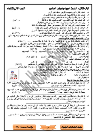 ‫فى‬ ‫احلسام‬ ‫سلسلة‬‫الكيمياء‬Mr. Hossam Sewify
‫الثانى‬‫الباب‬:‫العناصر‬‫وتصنيف‬ ‫الدورى‬‫اجلدول‬‫الثانوى‬‫الثانى‬‫الصف‬
12
4-‫ذرته‬ ‫قطر‬ ‫نص‬ ‫من‬ ‫أقل‬ ‫الموجب‬ ‫األيون‬ ‫قطر‬ ‫نص‬.
5-‫الكربون‬ ‫ذرة‬ ‫قطر‬ ‫نص‬ ‫من‬ ‫أقل‬ ‫األكسجين‬ ‫ذرة‬ ‫قطر‬ ‫نص‬.
6-‫الذرى‬ ‫العدد‬ ‫بزيادة‬ ‫القطر‬ ‫نص‬ ‫يزداد‬ ‫الرأسية‬ ‫المجموعة‬ ‫فى‬.
7-‫أيون‬ ‫قطر‬ ‫نص‬ ‫كبر‬‫الكلوريد‬)-
(Cl‫الكلور‬ ‫ذرة‬ ‫قطر‬ ‫نص‬ ‫عن‬.(11/)‫س‬
8-‫األفقية‬ ‫الدورة‬ ‫فى‬ ‫الذرى‬ ‫العدد‬ ‫بزيادة‬ ً‫ا‬‫تدريجي‬ ‫الذرة‬ ‫قطر‬ ‫نص‬ ‫يقل‬.
9-‫الهيدروكلوريك‬ ‫حمض‬HCl‫الهيدروفلوريك‬ ‫حمض‬ ‫من‬ ‫حامضية‬ ‫أكثر‬HF
10-‫حديد‬ ‫كلوريد‬ ‫فى‬ ‫الرابطة‬(II)‫حديد‬ ‫كلوريد‬ ‫فى‬ ‫الرابطة‬ ‫من‬ ‫أطول‬(III)(08/)‫أول‬
11-‫عناصر‬‫الدورى‬ ‫بالجدول‬ ‫ذرات‬ ‫أقطار‬ ‫أنصاف‬ ‫أكبر‬ ‫لها‬ )‫(أ‬ ‫األولى‬ ‫المجموعة‬.
12-‫الذرى‬ ‫العدد‬ ‫بزيادة‬ ‫المجموعة‬ ‫نفس‬ ‫فى‬ ‫الذرى‬ ‫القطر‬ ‫نص‬ ‫يزداد‬(97/)‫أول‬
13-‫ذرته‬ ‫قطر‬ ‫نص‬ ‫من‬ ‫أصغر‬ ‫الفلز‬ ‫أيون‬ ‫قطر‬ ‫بينما‬ ‫ذرته‬ ‫قطر‬ ‫نص‬ ‫من‬ ‫أكبر‬ ‫الالفلز‬ ‫أيون‬ ‫قطر‬ ‫نص‬.(02/)‫ثان‬
(‫س‬3:)-‫لالخ‬ ‫األجبدى‬ ‫احلرف‬ ‫اكتب‬:‫املناسب‬ ‫تيار‬-
(1):‫يساوى‬ ‫الرابطة‬ ‫طول‬ ‫فإن‬ ‫جزئ‬ ‫لتكوين‬ ‫فلز‬ ‫ال‬ ‫ذرة‬ ‫مع‬ ‫فلز‬ ‫ذرة‬ ‫ترتبط‬ ‫عندما‬……(01/)‫ثان‬
‫الذرتين‬ ‫قطرى‬ ‫مجموع‬ )‫(أ‬‫األيونيين‬ ‫قطرى‬ ‫نصفى‬ ‫مجموع‬ )‫(ج‬ ‫الفلز‬ ‫ذرة‬ ‫قطر‬ ‫ضع‬ )‫(ب‬.
(2)‫يساوى‬ ‫الكلور‬ ‫جزئ‬ ‫فى‬ ‫الرابطة‬ ‫طول‬ ‫كان‬ ‫إذا‬1.98‫الكربتون‬ ‫ذرة‬ ‫بتين‬ ‫الرابطة‬ ‫وطول‬ ‫أنجستروم‬‫الكلتور‬ ‫وذرة‬
‫يساوى‬1.76:‫هو‬ ‫الكربون‬ ‫ذرة‬ ‫قطر‬ ‫نص‬ ‫فإن‬ ‫أنجستروم‬(04/)‫ثان‬
)‫(أ‬0.12‫أنجستروم‬)‫(ب‬1.1‫أنجستروم‬)‫(ج‬0.77‫أنجستروم‬)‫(د‬3.74‫أنجستروم‬
(3)ً‫ا‬‫حجم‬ ‫األكبر‬ ‫تخير‬
‫ذرة‬ )‫(أ‬Ar18‫أيون‬ )‫(ب‬+
K19‫أيون‬ )‫(ج‬+2
Ca20‫أيون‬ )‫(د‬-
Cl17
(4)‫لعنصر‬ ‫قطر‬ ‫نص‬ ‫أكبر‬......
)‫(أ‬X17)‫(ب‬Y9)‫(ج‬Z19)‫(د‬A26
(5)‫عناصر‬ ‫ذرات‬ ‫هى‬ ً‫ا‬‫حجم‬ ‫الذرات‬ ‫أكبر‬ ‫تكون‬ ‫الدورى‬ ‫الجدول‬ ‫من‬ ‫الواحدة‬ ‫الدورة‬ ‫فى‬( ……11/)‫أول‬
‫المجموعة‬ )‫(أ‬IA‫المجموعة‬ )‫(ب‬IB‫المجموعة‬ )‫(ج‬IIB‫الهالوجينات‬ ‫مجموعة‬ )‫(د‬.
(‫س‬4:‫اختيارك‬ ‫سبب‬ ً‫ا‬‫موضح‬ ‫القطر‬ ‫نصف‬ ‫فى‬ ‫األصغر‬ ‫اآلتى‬ ‫من‬ ‫زوج‬ ‫كل‬ ‫من‬ ‫اخرت‬ )
1-(Pt‫أو‬2+
Pt)2-(P‫أو‬3-
P)3-(Br35‫أو‬As33)
4-(Mg12‫أو‬Sr38)5-(Cs55‫أو‬Ca20)6-(Xe54‫أو‬Ne10)
7-(O8‫أو‬C6)
(‫س‬5:)-‫الرابطة‬ ‫طول‬ ‫على‬ ‫مسائل‬
1-‫النيتريك‬ ‫أكسيد‬ ‫جزئ‬ ‫فى‬ ‫الرابطة‬ ‫طول‬ ‫كان‬ ‫إذا‬1.36‫األكسجين‬ ‫جزئ‬ ‫فى‬ ‫الرابطة‬ ‫وطول‬ ‫أنجستروم‬1.32
‫أنجستروم‬–‫نص‬ ‫أحسب‬‫النيتروجين‬ ‫ذرة‬ ‫قطر‬.(99/)‫أول‬
===============================================================
2-‫الهيدروجين‬ ‫فلوريد‬ ‫جزئ‬ ‫فى‬ ‫الرابطة‬ ‫طول‬ ‫بأن‬ ً‫ا‬‫علم‬ ‫الفلور‬ ‫جزئ‬ ‫فى‬ ‫الرابطة‬ ‫طول‬ ‫أحسب‬0.94‫أنجستروم‬
‫الهيدروجين‬ ‫جزئ‬ ‫فى‬ ‫الرابطة‬ ‫وطول‬0.6‫أنجستروم‬(02/)‫أول‬
==============================================================
3-‫جزئ‬ ‫فى‬ ‫والكربون‬ ‫الكلور‬ ‫وبين‬ ‫والكربون‬ ‫الهيدروجين‬ ‫بين‬ ‫الرابطة‬ ‫طول‬ ‫كان‬ ‫ذا‬Cl3CH‫هى‬ ‫الترتيب‬ ‫على‬
1.07‫و‬1.76‫الكربون‬ ‫ذرة‬ ‫قطر‬ ‫ونص‬ ‫أنجستروم‬0.77‫جزئ‬ ‫من‬ ‫كل‬ ‫فى‬ ‫الرابطة‬ ‫طول‬ ‫أوجد‬ ‫أنجستروم‬
‫الكلور‬ ‫وجزئ‬ ‫الهيدروجين‬.
===========================================================
4-‫مركب‬ ‫فى‬ ‫أن‬ ‫علمت‬ ‫إذا‬ ‫الفلور‬ ‫وجزئ‬ ‫الكلور‬ ‫جزئ‬ ‫فى‬ ‫الرابطة‬ ‫طول‬ ‫احسب‬2F2CCl‫بين‬ ‫الرابطة‬ ‫طول‬
‫والكلور‬ ‫الكربون‬1.76‫والفلور‬ ‫الكربون‬ ‫بين‬ ‫الرابطة‬ ‫وطول‬ ‫انجستروم‬1.41‫ذرة‬ ‫قطر‬ ‫ونص‬ ‫انجستروم‬
‫الكربون‬0.77‫انجستر‬‫وم‬.
=============================================================
5-‫الماء‬ ‫جزئ‬ ‫فى‬ ‫الرابطة‬ ‫طول‬ ‫كان‬ ‫إذا‬1.96‫الهيدروجين‬ ‫جزئ‬ ‫فى‬ ‫الرابطة‬ ‫وطول‬ ‫أنجستروم‬1.6‫أنجستروم‬–
‫األكسجين‬ ‫لذرة‬ ‫التساهمى‬ ‫القطر‬ ‫نص‬ ‫احسب‬.
=========================================================
 