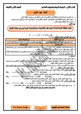 ‫فى‬ ‫احلسام‬ ‫سلسلة‬‫الكيمياء‬Mr. Hossam Sewify
‫الثانى‬‫الباب‬:‫العناصر‬‫وتصنيف‬ ‫الدورى‬‫اجلدول‬‫الثانوى‬‫الثانى‬‫الصف‬
14
•‫الطاقة‬ ‫من‬ ‫كمية‬ ‫الذرة‬ ‫اكتسبت‬ ‫إذا‬‫أعلى‬ ‫طاقة‬ ‫مستويات‬ ‫إلى‬ ‫وتنتقل‬ ‫تثار‬ ‫اإللكترونات‬ ‫فإن‬.
•‫فإنها‬ ‫كبيرة‬ ‫الطاقة‬ ‫كمية‬ ‫تكون‬ ‫وعندما‬‫موجب‬ ‫أيون‬ ‫ويتكون‬ ‫الذرة‬ ‫بنواة‬ ً‫ا‬‫ارتباط‬ ‫اإللكترونات‬ ‫أضع‬ ‫تطرد‬.
•‫التأين‬ ‫بجهد‬ ‫الطاقة‬ ‫هذه‬ ‫وتعرف‬.
:‫التأين‬ ‫جهد‬
X X+
+ e-
∆ 𝑯 = +
‫الدورى‬ ‫اجلدول‬ ‫فى‬ ‫التأين‬ ‫جهد‬ ‫تدرج‬
‫األفقية‬ ‫الدورة‬ ‫فى‬‫الرأسية‬ ‫اجملموعة‬ ‫فى‬
‫اليمين‬ ‫ناحية‬ ‫اتجهنا‬ ‫كلما‬ ‫التأين‬ ‫جهد‬ ‫قيم‬ ‫تزداد‬‫يقل‬‫الذرى‬ ‫العدد‬ ‫بزيادة‬ ‫أى‬ ‫أسفل‬ ‫إلى‬ ‫أعلى‬ ‫من‬ ‫التأين‬ ‫جهد‬
‫ذلك‬ ‫فى‬ ‫السبب‬‫ذلك‬ ‫فى‬ ‫السبب‬
•‫الفعالة‬ ‫النواة‬ ‫ةحنة‬ ‫بزيادة‬.
•‫التذرة‬ ‫قطتر‬ ‫نص‬ ‫نقص‬‫إلتى‬ ‫يتادى‬ ‫ممتا‬‫قتوة‬ ‫زيتادة‬
‫النتواة‬ ‫جذب‬‫إل‬‫طاقتة‬ ‫إلتى‬ ‫فتحتتاج‬ ‫التكتافا‬ ‫لكترونتات‬
‫الذرة‬ ‫عن‬ ‫لفصلها‬ ‫كبيرة‬.
•‫تدد‬‫ت‬‫ع‬ ‫تادة‬‫ت‬‫زي‬‫تى‬‫ت‬‫إل‬ ‫تادى‬‫ت‬‫ي‬ ‫تة‬‫ت‬‫اإللكتروني‬ ‫تة‬‫ت‬‫األغلف‬‫ت‬‫ت‬‫نص‬ ‫تادة‬‫ت‬‫زي‬
‫القطر‬.
•‫تة‬‫ت‬‫الطاق‬ ‫تل‬‫ت‬‫فتق‬ ‫تافا‬‫ت‬‫التك‬ ‫تات‬‫ت‬‫إللكترون‬ ‫تواة‬‫ت‬‫الن‬ ‫تذب‬‫ت‬‫ج‬ ‫توة‬‫ت‬‫ق‬ ‫تل‬‫ت‬‫تق‬
‫إلزالتها‬ ‫الالزمة‬.
:‫مالحظات‬-
•‫الذرى‬ ‫القطر‬ ‫نص‬ ‫مع‬ ً‫ا‬‫عكسي‬ ‫يتناسب‬ ‫التأين‬ ‫جهد‬.
•‫النبيلة‬ ‫للغازات‬ ‫األول‬ ‫التأين‬ ‫جهد‬‫الصفرية‬ ‫المجموعة‬ ‫فى‬‫اإللكترونتى‬ ‫نظامهتا‬ ‫الستقرار‬ ‫وذلك‬ ً‫ا‬‫جد‬ ‫مرتفع‬‫لتذا‬‫يصتعب‬
‫إلكت‬ ‫إزالة‬‫مكتمل‬ ‫طاقة‬ ‫مستوى‬ ‫من‬ ‫رون‬.
•‫ولتذلك‬ ‫التذرة‬ ‫متن‬ ‫أكثتر‬ ‫أو‬ ‫إلكترون‬ ‫إزالة‬ ‫يمكن‬‫األول‬ ‫التتأين‬ ‫بجهتد‬ ‫يعترف‬ ‫الواحتدة‬ ‫للتذرة‬ ‫تتأين‬ ‫جهتد‬ ‫متن‬ ‫أكثتر‬ ‫فهنتا‬
‫الثانى‬ ‫التأين‬ ‫وجهد‬‫والثالث‬……‫الخ‬.
:‫األول‬ ‫التأين‬ ‫جهد‬-‫واحدة‬ ‫موجبة‬ ‫ةحنة‬ ‫يحمل‬ ‫أيون‬ ‫تكوين‬ ‫نتيجتة‬ ‫تكون‬.
Mg Mg+
+ e-
.  H = + 737 KJ/mole
:‫الثانى‬ ‫التأين‬ ‫جهد‬-‫موجبتين‬ ‫ةحنتين‬ ‫يحمل‬ ‫أيون‬ ‫تكوين‬ ‫نتيجتة‬ ‫تكون‬.
Mg+
Mg++
+ e-
.  H = + 1450 KJ/mole
•‫النواة‬ ‫ةحنة‬ ‫لزيادة‬ ‫وذلك‬ ‫األول‬ ‫التأين‬ ‫جهد‬ ‫عن‬ ‫الثانى‬ ‫التأين‬ ‫جهد‬ ‫يزداد‬‫الفعالة‬.
:‫الثالث‬ ‫التأين‬ ‫جهد‬-‫تكون‬‫موجبة‬ ‫ةحنات‬ ‫ثالث‬ ‫يحمل‬ ‫أيون‬ ‫تكوين‬ ‫نتيجتة‬.
Mg++
Mg+++
+ e-
.  H = + 7730 KJ/mole
•‫مكتمل‬ ‫طاقة‬ ‫مستوى‬ ‫كسر‬ ‫فى‬ ‫يتسبب‬ ‫ذلك‬ ‫ألن‬ ‫كبيرة‬ ‫زيادة‬ ‫الماغنسيوم‬ ‫فى‬ ‫الثالث‬ ‫التأين‬ ‫جهد‬ ‫يزداد‬
‫التكافؤ‬ ‫ثالثى‬ ‫ماغنسيوم‬ ‫أيون‬ ‫على‬ ‫احلصول‬ ‫يصعب‬ ‫لذلك‬
‫التأين‬ ‫جهد‬ :ً‫ا‬‫ثاني‬
‫الغازية‬ ‫احلالة‬ ‫فى‬ ‫وهى‬ ‫املفردة‬ ‫بالذرة‬ ً‫ا‬‫ارتباط‬ ‫اإللكرتونات‬ ‫أقل‬ ‫فصل‬ ‫أو‬ ‫إلزالة‬ ‫الالزمة‬ ‫الطاقة‬ ‫مقدار‬
 