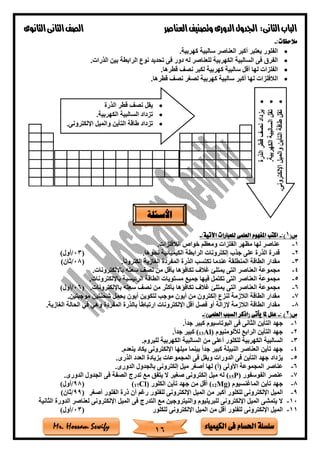 ‫فى‬ ‫احلسام‬ ‫سلسلة‬‫الكيمياء‬Mr. Hossam Sewify
‫الثانى‬‫الباب‬:‫العناصر‬‫وتصنيف‬ ‫الدورى‬‫اجلدول‬‫الثانوى‬‫الثانى‬‫الصف‬
16
:‫مالحظات‬-
•‫كهربية‬ ‫سالبية‬ ‫العناصر‬ ‫أكبر‬ ‫يعتبر‬ ‫الفلور‬.
•‫الذرات‬ ‫بين‬ ‫الرابطة‬ ‫نوع‬ ‫تحديد‬ ‫فى‬ ‫دور‬ ‫له‬ ‫للعناصر‬ ‫الكهربية‬ ‫السالبية‬ ‫فى‬ ‫الفرق‬.
•‫قطرها‬ ‫نص‬ ‫لكبر‬ ‫كهربية‬ ‫سالبية‬ ‫أقل‬ ‫لها‬ ‫الفلزات‬.
•‫ا‬‫قطرها‬ ‫نص‬ ‫لصغر‬ ‫كهربية‬ ‫سالبية‬ ‫أكبر‬ ‫لها‬ ‫لالفلزات‬.
(‫س‬1:)-:‫اآلتية‬ ‫للعبارات‬ ‫العلمى‬ ‫املفهوم‬ ‫اكتب‬-
1-‫الالفلزات‬ ‫خواص‬ ‫ومعظم‬ ‫الفلزات‬ ‫مظهر‬ ‫لها‬ ‫عناصر‬.
2-‫نحوها‬ ‫الكيميائية‬ ‫الرابطة‬ ‫إلكترونات‬ ‫جذب‬ ‫على‬ ‫الذرة‬ ‫قدرة‬.(03/)‫أول‬
3-‫عندم‬ ‫المنطلقة‬ ‫الطاقة‬ ‫مقدار‬ً‫ا‬‫إلكترون‬ ‫الغازية‬ ‫المفردة‬ ‫الذرة‬ ‫تكتسب‬ ‫ا‬.(08/)‫ثان‬
4-‫باإللكترونات‬ ‫سعته‬ ‫نص‬ ‫من‬ ‫بأقل‬ ‫تكافاها‬ ‫غالف‬ ‫يمتل‬ ‫التى‬ ‫العناصر‬ ‫مجموعة‬.
5-‫باإللكترونات‬ ‫الرئيسية‬ ‫الطاقة‬ ‫مستويات‬ ‫جميع‬ ‫فيها‬ ‫تكتمل‬ ‫التى‬ ‫العناصر‬ ‫مجموعة‬.
6-‫باإل‬ ‫سعته‬ ‫نص‬ ‫من‬ ‫بأكثر‬ ‫تكافاها‬ ‫غالف‬ ‫يمتل‬ ‫التى‬ ‫العناصر‬ ‫مجموعة‬‫لكترونات‬.(06/)‫أول‬
7-‫موجبتين‬ ‫ةحنتين‬ ‫يحمل‬ ‫أيون‬ ‫لتكوين‬ ‫موجب‬ ‫أيون‬ ‫من‬ ‫إلكترون‬ ‫لنزع‬ ‫الالزمة‬ ‫الطاقة‬ ‫مقدار‬.
8-‫الغازية‬ ‫الحالة‬ ‫في‬ ‫وهي‬ ‫المفردة‬ ‫بالذرة‬ ً‫ا‬‫ارتباط‬ ‫اإللكترونات‬ ‫أقل‬ ‫فصل‬ ‫أو‬ ‫إلزالة‬ ‫الالزمة‬ ‫الطاقة‬ ‫مقدار‬.
(‫س‬2: )-:)‫العلمى‬ ‫السبب‬ ‫(اذكر‬ ‫يأتى‬ ‫ملا‬ ‫علل‬-
1-‫الثا‬ ‫التأين‬ ‫جهد‬ً‫ا‬‫جد‬ ‫كبير‬ ‫البوتاسيوم‬ ‫فى‬ ‫نى‬.
2-‫ليلومنيوم‬ ‫الرابع‬ ‫التأين‬ ‫جهد‬Al)13(ً‫ا‬‫جد‬ ‫كبير‬.
3-‫للبروم‬ ‫الكهربية‬ ‫السالبية‬ ‫من‬ ‫أعلى‬ ‫للكلور‬ ‫الكهربية‬ ‫السالبية‬.
4-‫ينعدم‬ ‫يكاد‬ ‫اإللكترونى‬ ‫ميلها‬ ‫بينما‬ ً‫ا‬‫جد‬ ‫كبير‬ ‫النبيلة‬ ‫العناصر‬ ‫تأين‬ ‫جهد‬.
5-‫بزيادة‬ ‫المجموعات‬ ‫فى‬ ‫ويقل‬ ‫الدورات‬ ‫فى‬ ‫التأين‬ ‫جهد‬ ‫يزداد‬‫الذرى‬ ‫العدد‬.
6-‫لها‬ )‫(أ‬ ‫األولى‬ ‫المجموعة‬ ‫عناصر‬‫الدورى‬ ‫بالجدول‬ ‫إلكترونى‬ ‫ميل‬ ‫أصغر‬.
7-‫الفوسفور‬ ‫عنصر‬P)15(‫الدورى‬ ‫الجدول‬ ‫فى‬ ‫الصفة‬ ‫تدرج‬ ‫مع‬ ‫يتفق‬ ‫ال‬ ‫صغير‬ ‫إلكترونى‬ ‫ميل‬ ‫له‬.
8-‫الماغنسيوم‬ ‫تأين‬ ‫جهد‬Mg)12(‫الكلور‬ ‫تأين‬ ‫جهد‬ ‫من‬ ‫أقل‬Cl)17((98/)‫أول‬
9-‫أكبر‬ ‫للكلور‬ ‫اإللكترونى‬ ‫الميل‬‫أصغر‬ ‫الفلور‬ ‫ذرة‬ ‫أن‬ ‫رغم‬ ‫للفلور‬ ‫اإللكترونى‬ ‫الميل‬ ‫من‬(99/)‫ثان‬
10-‫ا‬ ‫الميل‬ ‫فى‬ ‫التدرج‬ ‫مع‬ ‫والنيتروجين‬ ‫للبريليوم‬ ‫اإللكترونى‬ ‫الميل‬ ‫يتمشى‬ ‫ال‬‫الثانية‬ ‫الدورة‬ ‫لعناصر‬ ‫إللكترونى‬
11-‫للكلور‬ ‫اإللكترونى‬ ‫الميل‬ ‫من‬ ‫أقل‬ ‫للفلور‬ ‫اإللكترونى‬ ‫الميل‬(03/)‫أول‬
•‫الذرة‬ ‫قطر‬ ‫نص‬ ‫يقل‬
•.‫الكهربية‬ ‫السالبية‬ ‫تزداد‬
•.‫اإللكترونى‬ ‫والميل‬ ‫التأين‬ ‫طاقة‬ ‫تزداد‬
•‫الذرة‬‫قطر‬‫نص‬‫يزداد‬
•‫تقل‬.‫الكهربية‬‫السالبية‬
•.‫اإللكترونى‬‫والميل‬‫التأين‬‫طاقة‬‫تقل‬
‫األسئلة‬
 