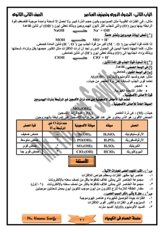 ‫فى‬ ‫احلسام‬ ‫سلسلة‬‫الكيمياء‬Mr. Hossam Sewify
‫الثانى‬‫الباب‬:‫العناصر‬‫وتصنيف‬ ‫الدورى‬‫اجلدول‬‫الثانوى‬‫الثانى‬‫الصف‬
21
:‫مثال‬-‫قتوة‬ ‫فتضتع‬ ‫موجبتة‬ ‫واحتدة‬ ‫ةتحنة‬ ‫إال‬ ‫تحمتل‬ ‫وال‬ ‫كبيتر‬ ‫التذرة‬ ‫حجتم‬ ‫يكتون‬ ‫الصتوديوم‬ ‫مثتل‬ ‫القلويتة‬ ‫الفلتزات‬ ‫فتى‬
‫وبين‬ ‫بينها‬ ‫الرابطة‬)-
(O‫أيون‬ ‫تعطى‬ ‫وبذلك‬ ‫الهيدروجين‬ ‫أليون‬ ‫أكثر‬ ‫تنجذب‬ ‫والتى‬)-
(OH‫كقاعدة‬ ‫تتأين‬ ‫أى‬
NaOH Na+
+ OH-
[2‫وتع‬ ‫هيدروجني‬ ‫أيونات‬ ‫تعطى‬ ]:ً‫ا‬‫حامض‬ ‫ترب‬
MOH MO-
+ H+
‫بين‬ ‫الجذب‬ ‫قوة‬ ‫كانت‬ ‫إذا‬)-
O.+
(M‫بين‬ ‫الجذب‬ ‫قوة‬ ‫من‬ ‫أكبر‬)-
O.+
(H‫كحمض‬ ‫المادة‬ ‫تتأين‬.
:‫مثال‬-‫ةتحنتها‬ ‫وتتزداد‬ ‫يقتل‬ ‫حجمهتا‬ ‫الكلتور‬ ‫مثتل‬ ‫الالفلزات‬ ‫ذرات‬ ‫أن‬ ‫نجد‬ ‫الدورى‬ ‫الجدول‬ ‫فى‬ ‫اليمين‬ ‫ناحية‬ ‫اتجهنا‬ ‫كلما‬
‫إلى‬ ‫انجذابها‬ ‫يزداد‬ ‫وبذلك‬)-
(O‫أيون‬ ‫تعطى‬ ‫وبذلك‬)+
(H‫كحامض‬ ‫تتأين‬ ‫أى‬.
ClOH ClO-
+ H+
[3:‫تتأين‬ ‫املادة‬ ‫فإن‬ ‫اجلذب‬ ‫قوتا‬ ‫تساوت‬ ‫إذا‬ ]-
:‫احلمضى‬ ‫الوسط‬ ‫فى‬ ]‫[أ‬-‫كقاعدة‬.
:‫القلوى‬ ‫الوسط‬ ‫فى‬ ]‫[ب‬-‫كحامض‬.
)‫(متردد‬ ‫األلومنيوم‬ ‫هيدروكسيد‬ :‫مثال‬3(OH)2Al
‫العن‬ ‫ذرة‬ ‫على‬ ‫السابقة‬ ‫الجذب‬ ‫قوى‬ ‫تعتمد‬:‫حيث‬ ‫من‬ ‫صر‬-
•‫الحجم‬.
•‫الكهربية‬ ‫الشحنة‬ ‫مقدار‬.
:‫األكسجينية‬ ‫األمحاض‬ ‫قوة‬-
‫اهليدروجني‬ ‫بذرات‬ ‫املرتبطة‬ ‫غري‬ ‫األكسجني‬ ‫ذرات‬ ‫عدد‬ ‫على‬ ‫األكسجينية‬ ‫األمحاض‬ ‫قوة‬ ‫تعتمد‬
:‫األكسجينية‬ ‫لألمحاض‬ ‫العامة‬ ‫الصيغة‬-
MOn(OH)m
:‫حيث‬-(M):‫العنصر‬ ‫ذرة‬ ‫هى‬)n(O‫األكسجين‬ ‫ذرات‬ ‫عدد‬ :
‫األق‬ ‫الحمض‬‫بالهيدروجين‬ ‫المرتبطة‬ ‫غير‬ ‫األكسجين‬ ‫ذرات‬ ‫من‬ ‫أكبر‬ ‫عدد‬ ‫على‬ ‫يحتوى‬ ‫الذى‬ ‫هو‬ :‫وى‬.
‫احلمض‬‫صيغته‬‫األكسجينية‬ ‫صيغتة‬
‫ذرات‬ ‫عدد‬O‫غري‬
‫بذ‬ ‫املرتبطة‬H
‫قوة‬‫احلمض‬
‫األرثوسليكونيك‬H4SiO4Si(OH)4--‫ضعي‬ ‫حمض‬
‫األرثوفسفوريك‬H3PO4PO(OH)31‫متوسط‬ ‫حمض‬
‫الكبريتيك‬H2SO4SO2(OH)22‫حم‬‫قوى‬ ‫ض‬
‫البيروكلوريك‬HClO4ClO3(OH)3ً‫ا‬‫جد‬ ‫قوى‬ ‫حمض‬
(‫س‬1:)-:‫اآلتية‬ ‫للعبارات‬ ‫العلمى‬ ‫املفهوم‬ ‫اكتب‬-
1-‫الالفلزات‬ ‫خواص‬ ‫ومعظم‬ ‫الفلزات‬ ‫مظهر‬ ‫لها‬ ‫عناصر‬
2-‫باإللكترونات‬ ‫سعته‬ ‫نص‬ ‫من‬ ‫بأقل‬ ‫تكافاها‬ ‫غالف‬ ‫يمتل‬ ‫التى‬ ‫العناصر‬ ‫مجموعة‬
3-‫تكافاها‬ ‫غالف‬ ‫يمتل‬ ‫التى‬ ‫العناصر‬ ‫مجموعة‬‫باإللكترونات‬ ‫سعته‬ ‫نص‬ ‫من‬ ‫بأكثر‬(06/)‫أول‬
4-‫موجبتين‬ ‫ةحنتين‬ ‫يحمل‬ ‫أيون‬ ‫لتكوين‬ ‫موجب‬ ‫أيون‬ ‫من‬ ‫إلكترون‬ ‫لنزع‬ ‫الالزمة‬ ‫الطاقة‬ ‫مقدار‬
(‫س‬2: )-:)‫العلمى‬ ‫السبب‬ ‫(اذكر‬ ‫يأتى‬ ‫ملا‬ ‫علل‬-
1-‫كهروموجبة‬ ‫وعناصر‬ ‫للكهرباء‬ ‫التوصيل‬ ‫جيدة‬ ‫الفلزات‬
2-‫الالفلزات‬ ‫أقوى‬ ‫والفلور‬ ‫الفلزات‬ ‫أقوى‬ ‫السيزيوم‬
3-‫أك‬‫األلومنيوم‬ ‫سيد‬3O2Al‫متردد‬ ‫أكسيد‬
‫األسئلة‬
 