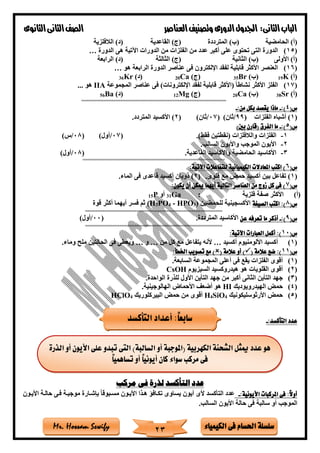 ‫فى‬ ‫احلسام‬ ‫سلسلة‬‫الكيمياء‬Mr. Hossam Sewify
‫الثانى‬‫الباب‬:‫العناصر‬‫وتصنيف‬ ‫الدورى‬‫اجلدول‬‫الثانوى‬‫الثانى‬‫الصف‬
23
‫الحامضية‬ )‫(أ‬‫المترددة‬ )‫(ب‬‫القاعدية‬ )‫(ج‬‫الالفلزية‬ )‫(د‬
(15)‫الفلز‬ ‫من‬ ‫عدد‬ ‫أكبر‬ ‫على‬ ‫تحتوى‬ ‫التى‬ ‫الدورة‬‫الدورة‬ ‫هى‬ ‫اآلتية‬ ‫الدورات‬ ‫من‬ ‫ات‬…
‫األولى‬ )‫(أ‬‫الثانية‬ )‫(ب‬‫الثالثة‬ )‫(ج‬‫الرابعة‬ )‫(د‬
(16)‫هو‬ ‫الرابعة‬ ‫الدورة‬ ‫عناصر‬ ‫فى‬ ‫اإللكترون‬ ‫لفقد‬ ‫قابلية‬ ‫األكثر‬ ‫العنصر‬…
)‫(أ‬K19)‫(ب‬Br35)‫(ج‬Ca20)‫(د‬Kr36
(17)‫المجموعة‬ ‫عناصر‬ ‫فى‬ )‫اإللكترونات‬ ‫لفقد‬ ‫قابلية‬ ‫(األكثر‬ ً‫ا‬‫نشاط‬ ‫األكثر‬ ‫الفلز‬IIA‫هو‬...
)‫(أ‬Sr38)‫(ب‬Ca20)‫(ج‬Mg12)‫(د‬Ba56
===========================================================
(‫س‬4:)-:‫من‬ ‫بكل‬ ‫يقصد‬ ‫ماذا‬-
(1( ‫الفلزات‬ ‫أةباه‬ )99/)‫ثان‬(07/)‫ثان‬(2‫المتردد‬ ‫األكسيد‬ ).
(‫س‬5:)-)‫بني‬ ‫(قارن‬ ‫الفرق‬ ‫ما‬
1-)‫فقط‬ ‫(نقطتين‬ ‫والالفلزات‬ ‫الفلزات‬.(07/)‫أول‬(08/)‫س‬
2-‫السالب‬ ‫واأليون‬ ‫الموجب‬ ‫األيون‬.
3-‫القاعدية‬ ‫واألكاسيد‬ ‫الحامضية‬ ‫األكاسيد‬.(08/)‫أول‬
==========================================================
(‫س‬6:‫اآلتية‬ ‫للتفاعالت‬ ‫الكيميائية‬ ‫املعادالت‬ ‫اكتب‬ )
(1‫قلوى‬ ‫مع‬ ‫حمض‬ ‫أكسيد‬ ‫بين‬ ‫تفاعل‬ ).(2‫ذوبان‬ )‫الماء‬ ‫فى‬ ‫قاعدى‬ ‫أكسيد‬.
(‫س‬7:‫يكون‬ ‫أن‬ ‫ميكن‬ ‫أيهما‬ ‫التالية‬ ‫العناصر‬ ‫من‬ ‫زوج‬ ‫كل‬ ‫فى‬ )
(‫أ‬)‫فلزية‬ ‫صفة‬ ‫األكثر‬:Ga31‫أو‬P15
(‫س‬8‫الصيغة‬ ‫اكتب‬ :)‫للحمضين‬ ‫األكسجينية‬)3HPO-4PO3(H‫قوة‬ ‫أكثر‬ ‫أيهما‬ ‫فسر‬ ‫ثم‬
========================================================
(‫س‬9:)-‫ما‬ ‫أذكر‬‫عن‬ ‫تعرفه‬‫المترددة‬ ‫األكاسيد‬.(00/)‫أول‬
========================================================
(‫س‬01:‫اآلتية‬ ‫العبارات‬ ‫أكمل‬ :)
(1)‫أكسيد‬ ‫األلومنيوم‬ ‫أكسيد‬…‫من‬ ‫كل‬ ‫مع‬ ‫يتفاعل‬ ‫ألنه‬…‫و‬…‫وماء‬ ‫ملح‬ ‫الحالتين‬ ‫فى‬ ‫ويعطى‬.
(‫س‬11( ‫عالمة‬ ‫ضع‬ :)( ‫عالمة‬ ‫أو‬ ):‫اخلطأ‬ ‫تصويب‬ ‫مع‬ )
(1)‫السابعة‬ ‫المجموعة‬ ‫أعلى‬ ‫فى‬ ‫يقع‬ ‫الفلزات‬ ‫أقوى‬.
(2)‫السيزيوم‬ ‫هيدروكسيد‬ ‫هو‬ ‫القلويات‬ ‫أقوى‬CsOH
(3)‫الواحدة‬ ‫للذرة‬ ‫األول‬ ‫التأين‬ ‫جهد‬ ‫من‬ ‫أكبر‬ ‫الثانى‬ ‫التأين‬ ‫جهد‬.
(4)‫الهيدرويوديك‬ ‫حمض‬HI‫الهالوجينية‬ ‫األحماض‬ ‫أضع‬ ‫هو‬.
(5)‫األرثوسليكونيك‬ ‫حمض‬4SiO4H‫البيركلوريك‬ ‫حمض‬ ‫من‬ ‫أقوى‬4HClO
‫عدد‬:‫التأكسد‬-
‫مركب‬ ‫فى‬ ‫لذرة‬ ‫التأكسد‬ ‫عدد‬
:‫األيونية‬ ‫املركبات‬ ‫فى‬ :ً‫ال‬‫أو‬-‫األيتون‬ ‫حالتة‬ ‫فتى‬ ‫موجبتة‬ ‫بإةتارة‬ ً‫ا‬‫مستبوق‬ ‫األيتون‬ ‫هتذا‬ ‫تكتافا‬ ‫يساوى‬ ‫أيون‬ ‫ألى‬ ‫التأكسد‬ ‫عدد‬
‫السالب‬ ‫األيون‬ ‫حالة‬ ‫فى‬ ‫سالبة‬ ‫أو‬ ‫الموجب‬.
‫التأكسد‬ ‫أعداد‬ :ً‫ا‬‫سابع‬
‫السالب‬ ‫أو‬ ‫(املوجبة‬ ‫الكهربية‬ ‫الشحنة‬ ‫ميثل‬ ‫عدد‬ ‫هو‬‫الذرة‬ ‫أو‬ ‫األيون‬ ‫على‬ ‫تبدو‬ ‫التى‬ )‫ة‬
ً‫ا‬‫تساهمي‬ ‫أو‬ ً‫ا‬‫أيوني‬ ‫كان‬ ‫سواء‬ ‫مركب‬ ‫فى‬
 