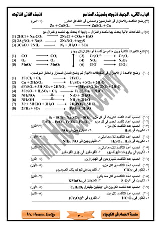 ‫فى‬ ‫احلسام‬ ‫سلسلة‬‫الكيمياء‬Mr. Hossam Sewify
‫الثانى‬‫الباب‬:‫العناصر‬‫وتصنيف‬ ‫الدورى‬‫اجلدول‬‫الثانوى‬‫الثانى‬‫الصف‬
30
(7):‫التالى‬ ‫التفاعل‬ ‫فى‬ ‫والنحاس‬ ‫الخارصين‬ ‫فى‬ ‫واالختزال‬ ‫التأكسد‬ ‫وضح‬(11/)‫س‬
Zn + CuSO4 ZnSO4 + Cu
==========================================================================================
(8)‫واختزال‬ ‫تأكسد‬ ‫بها‬ ‫يحدث‬ ‫اآلتية‬ ‫التفاعالت‬ ‫أى‬–‫مع‬ ‫واختزال‬ ‫تأكسد‬ ‫بها‬ ‫يحدث‬ ‫ال‬ ‫وأيها‬
(1) 2HCl + Na2CO3 2NaCl + CO2 + H2O
(2) 2AgNO3 + Na2S 2NaNO3 +Ag2S
(3) 3CuO + 2NH3 N2 + 3H2O + 3Cu
==========================================================================================
(9):‫وجد‬ ‫إن‬ ‫اختزال‬ ‫أو‬ ‫أكسدة‬ ‫من‬ ‫تم‬ ‫ما‬ ‫وبين‬ ‫التالية‬ ‫التغيرات‬ ‫تتبع‬
(1) CO CO2 (2) Cr2O7
2-
Cr2O3
(3) O2 O3 (4) NO2 N2O4
(5) MnO4
-
MnO2 (6) ClO-
ClO3
-
(10):‫الماكسد‬ ‫والعامل‬ ‫المختزل‬ ‫العامل‬ ‫وضح‬ ‫ثم‬ :‫اآلتية‬ ‫التفاعالت‬ ‫فى‬ ‫االختزال‬ ‫أو‬ ‫األكسدة‬ ‫وضح‬-
(1) 2FeCl2 + Cl2 2FeCl3
(2) Cu + 2H2SO4 CuSO4 + SO2 + 2H2O
(3) 6FeSO4 + 3H2SO4 + 2HNO3 3Fe2(SO4)3+ 2NO + 2H2O
(4) 2FeSO4 + H2SO4 + Cl2 Fe2(SO4)3 + 2HCl
(5) NH4NO3 N2O + 2H2O
(6) NH4OH NH3 + 2H2O
(7) 2P + 5HClO + 3H2O 2H3PO4 + 5HCl
(8) 2PH3 + 4O2 P2O5 + 3H2O
(11):‫من‬ ‫كل‬ ‫فى‬ ‫الكبريت‬ ‫تأكسد‬ ‫أعداد‬ ‫احسب‬-2
4SO–3SO2Na–2SCl–8S
(12)‫الحديد‬ ‫تأكسد‬ ‫أعداد‬ ‫احسب‬:‫من‬ ‫كل‬ ‫فى‬4O3Fe–3O2Fe–FeO–3FeCl
(13):‫من‬ ‫لكل‬ ‫التأكسد‬ ‫عدد‬ ‫أحسب‬-(97/)‫ثان‬
1-‫فى‬ ‫الكبريت‬S2H2-‫فى‬ ‫النيتروجين‬2NO
==========================================================================================
(14):‫يأتى‬ ‫مما‬ ‫لكل‬ ‫التأكسد‬ ‫أعدد‬ ‫أحسب‬-(95/)‫أول‬
1-‫فى‬ ‫الكبريت‬S2H.4SO2H2-‫فى‬ ‫النيتروجين‬NO.3NH
==========================================================================================
(15):‫يأتى‬ ‫مما‬ ‫لكل‬ ‫التأكسد‬ ‫أعدد‬ ‫أحسب‬-(03/)‫ثان‬
1-‫البوتاسيوم‬ ‫بيكرومات‬ ‫فى‬ ‫الكروم‬2-‫ج‬ ‫فى‬ ‫الفوسفور‬‫الفوسفور‬ ‫زئ‬
==========================================================================================
(16)‫الهيدرازين‬ ‫فى‬ ‫للنيتروجين‬ ‫التأكسد‬ ‫عدد‬ ‫أحسب‬.(04/)‫ثان‬
==========================================================================================
(17)‫أحسب‬:‫من‬ ‫لكل‬ ‫التأكسدى‬ ‫العدد‬-(05/)‫أول‬
1-‫فى‬ ‫الكلور‬-
3ClO2-‫الصوديوم‬ ‫ثيوكبريتات‬ ‫فى‬ ‫الكبريت‬
==========================================================================================
(18):‫يأتى‬ ‫مما‬ ‫لكل‬ ‫التأكسدى‬ ‫العدد‬ ‫احسب‬(07/)‫ثان‬
1-‫فى‬ ‫الكبريت‬-2
3O2S2-‫فى‬ ‫المنجنيز‬4KMnO
==========================================================================================
(19)‫جليكول‬ ‫اإليثيلين‬ ‫فى‬ ‫الكربون‬ ‫تأكسد‬ ‫عدد‬ ‫احسب‬2O6H2C(08/)‫أول‬
==========================================================================================
(20):‫من‬ ‫لكل‬ ‫التأكسد‬ ‫عدد‬ ‫احسب‬(08/)‫ثان‬
1-‫فى‬ ‫الكلور‬4HClO2-‫فى‬ ‫الكروم‬-2
)7O2(Cr
==========================================================================================
 