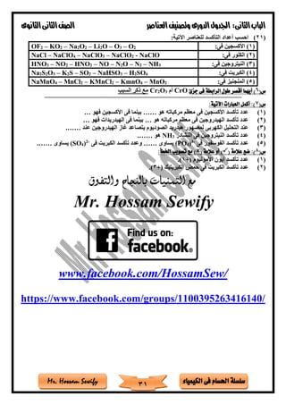 ‫فى‬ ‫احلسام‬ ‫سلسلة‬‫الكيمياء‬Mr. Hossam Sewify
‫الثانى‬‫الباب‬:‫العناصر‬‫وتصنيف‬ ‫الدورى‬‫اجلدول‬‫الثانوى‬‫الثانى‬‫الصف‬
31
(21):‫اآلتية‬ ‫للعناصر‬ ‫التأكسد‬ ‫أعداد‬ ‫احسب‬
(1:‫فى‬ ‫األكسجين‬ )OF2 – KO2 – Na2O2 – Li2O – O3 – O2
(2:‫فى‬ ‫الكلور‬ )NaCl – NaClO4 – NaClO3 – NaClO2 - NaClO
(3:‫فى‬ ‫النيتروجين‬ )HNO3 – NO2 – HNO2 – NO – N2O – N2 – NH3
(4:‫فى‬ ‫الكبريت‬ )Na2S2O3 – K2S – SO2 – NaHSO3 – H2SO4
(5:‫فى‬ ‫المنجنيز‬ )NaMnO4 – MnCl2 – KMnCl2 – KmnO4 – MnO2
(‫س‬6‫أقص‬ ‫أيهما‬ )‫جزئ‬ ‫فى‬ ‫الرابطة‬ ‫طول‬ ‫ر‬CrO‫أم‬3O2Cr‫السبب‬ ‫ذكر‬ ‫مع‬
==========================================================================================
(‫س‬7:‫اآلتية‬ ‫العبارات‬ ‫أكمل‬ :)
(1)‫هو‬ ‫مركباته‬ ‫معظم‬ ‫فى‬ ‫األكسجين‬ ‫تأكسد‬ ‫عدد‬……‫فهو‬ ‫األكسجين‬ ‫فى‬ ‫بينما‬…
(2)‫م‬ ‫فى‬ ‫الهيدروجين‬ ‫تأكسد‬ ‫عدد‬‫هو‬ ‫مركباته‬ ‫عظم‬…‫فهو‬ ‫الهيدريدات‬ ‫فى‬ ‫بينما‬…
(3)‫عند‬ ‫الهيدروجين‬ ‫غاز‬ ‫يتصاعد‬ ‫الصوديوم‬ ‫هيدريد‬ ‫لمصهور‬ ‫الكهربى‬ ‫التحليل‬ ‫عند‬…….
(4)‫النشادر‬ ‫فى‬ ‫النيتروجين‬ ‫تأكسد‬ ‫عدد‬3NH‫هو‬…….
(5)‫فى‬ ‫الفوسفور‬ ‫تأكسد‬ ‫عدد‬-3
)4(PO‫يساوى‬……‫فى‬ ‫الكبريت‬ ‫تأكسد‬ ‫وعدد‬-2
)4(SO‫يساوى‬…….
(‫س‬8( ‫عالمة‬ ‫ضع‬ :))( ‫عالمة‬ ‫أو‬:‫اخلطأ‬ ‫تصويب‬ ‫مع‬ )
(1)+( ‫األمونيوم‬ ‫أيون‬ ‫تأكسد‬ ‫عدد‬1).
(2)+( ‫الكبريتيك‬ ‫حمض‬ ‫فى‬ ‫الكبريت‬ ‫تأكسد‬ ‫عدد‬3).
‫والتفوق‬ ‫بالنجاح‬ ‫التمنيات‬ ‫مع‬
Mr. Hossam Sewify
www.facebook.com/HossamSew/
https://www.facebook.com/groups/1100395263416140/
 