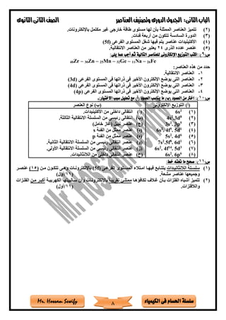‫فى‬ ‫احلسام‬ ‫سلسلة‬‫الكيمياء‬Mr. Hossam Sewify
‫الثانى‬‫الباب‬:‫العناصر‬‫وتصنيف‬ ‫الدورى‬‫اجلدول‬‫الثانوى‬‫الثانى‬‫الصف‬
8
(2)‫ت‬‫باإللكترونات‬ ‫مكتمل‬ ‫غير‬ ‫خارجى‬ ‫طاقة‬ ‫مستوى‬ ‫لها‬ ‫بأن‬ ‫الممثلة‬ ‫العناصر‬ ‫تميز‬.
(3)‫فئات‬ ‫أربعة‬ ‫من‬ ‫تتكون‬ ‫السادسة‬ ‫الدورة‬.
(4)‫الفرعى‬ ‫المستوى‬ ‫ةغل‬ ‫فيها‬ ‫يتم‬ ‫عناصر‬ ‫األكتينيدات‬(5f)
(5)‫الذرى‬ ‫عدده‬ ‫عنصر‬24‫االنتق‬ ‫العناصر‬ ‫من‬ ‫يعتبر‬‫الية‬.
(‫س‬9:‫يلى‬ ‫عما‬ ‫أجب‬ ‫ثم‬ ‫التالية‬ ‫للعناصر‬ ‫اإللكرتونى‬ ‫التوزيع‬ ‫اكتب‬ :)
40Zr – 30Zn – 25Mn – 32Ge – 11Na – 26Fe
:‫العناصر‬ ‫هذه‬ ‫من‬ ‫حدد‬
1-‫االنتقالية‬ ‫العناصر‬.
2-‫الفرعى‬ ‫المستوى‬ ‫فى‬ ‫ذراتها‬ ‫فى‬ ‫األخير‬ ‫اإللكترون‬ ‫يوضع‬ ‫التى‬ ‫العناصر‬(3d)
3-‫ذر‬ ‫فى‬ ‫األخير‬ ‫اإللكترون‬ ‫يوضع‬ ‫التى‬ ‫العناصر‬‫الفرعى‬ ‫المستوى‬ ‫فى‬ ‫اتها‬(4d)
4-‫الفرعى‬ ‫المستوى‬ ‫ذراتها‬ ‫فى‬ ‫األخير‬ ‫اإللكترون‬ ‫يوضع‬ ‫التى‬ ‫العناصر‬(4p)
(‫س‬10:‫االختيار‬ ‫سبب‬ ‫تعليل‬ ‫مع‬ )‫(أ‬ ‫العمود‬ ‫يناسب‬ ‫ما‬ )‫(ب‬ ‫العمود‬ ‫من‬ ‫اخرت‬ :)-
‫اإللكترونى‬ ‫التوزيع‬ )‫(أ‬‫العنصر‬ ‫نوع‬ )‫(ب‬
(1)2
6s
(2)8
3d.2
4s
(3)5
3p.2
3s
(4)1
5d.5
4f.2
6s
(5)6
4d.2
5s
(6)1
d6.8
5f.2
7s
(7)3
5d.14
4f.2
6s
(8)6
6p.2
6s
(‫أ‬)‫األكتينيدات‬ ‫من‬ ‫داخلى‬ ‫انتقالى‬.
(‫ب‬)‫الثالثة‬ ‫االنتقالية‬ ‫السلسلة‬ ‫من‬ ‫رئيسى‬ ‫انتقالى‬.
(‫ج‬))‫خامل‬ ‫(غاز‬ ‫نبيل‬ ‫عنصر‬
(‫د‬)‫الفئة‬ ‫من‬ ‫ممثل‬ ‫عنصر‬s
(‫ه‬)‫الفئة‬ ‫من‬ ‫ممثل‬ ‫عنصر‬p
(‫و‬)‫الثانية‬ ‫االنتقالية‬ ‫السلسلة‬ ‫من‬ ‫رئيسى‬ ‫انتقالى‬ ‫عنصر‬.
(‫ز‬)‫االنتقالية‬ ‫السلسلة‬ ‫من‬ ‫رئيسى‬ ‫انتقالى‬ ‫عنصر‬‫األولى‬.
(‫ح‬)‫الالنثانيدات‬ ‫من‬ ‫داخلى‬ ‫انتقالى‬ ‫عنصر‬.
(‫س‬11:‫خط‬ ‫حتته‬ ‫ما‬ ‫صحح‬ :)
(1)‫تدات‬‫ت‬‫الالنثاني‬ ‫تلة‬‫ت‬‫سلس‬‫تى‬‫ت‬‫الفرع‬ ‫تتوى‬‫ت‬‫المس‬ ‫تتالء‬‫ت‬‫ام‬ ‫تا‬‫ت‬‫فيه‬ ‫تابع‬‫ت‬‫يتت‬f)5(‫تن‬‫ت‬‫م‬ ‫تون‬‫ت‬‫تتك‬ ‫تى‬‫ت‬‫وه‬ ‫تات‬‫ت‬‫باإللكترون‬(15)‫تر‬‫ت‬‫عنص‬
‫مشعة‬ ‫عناصر‬ ‫وجميعها‬.(11/)‫أول‬
(2)‫تكافاهتا‬ ‫غتالف‬ ‫بتأن‬ ‫الفلزات‬ ‫أةباه‬ ‫تتميز‬ً‫ا‬‫تقريبت‬ ‫ممتلت‬‫باإللكتر‬‫الكهربيتة‬ ‫ستالبيتها‬ ‫وأن‬ ‫ونتات‬‫متن‬ ‫أكبتر‬‫الفلتزات‬
‫والالفلزات‬.(11/)‫أول‬
 