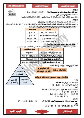‫الكمية‬ ‫الكيمياء‬ ‫الثانى‬ ‫الباب‬9
‫الكيمياء‬ ‫فى‬ ‫احلسام‬‫الثانوى‬ ‫األول‬ ‫الصف‬Mr. Hossam Sewify
‫تدريب‬:
‫وح‬ ‫كتلة‬ ‫احسب‬‫الصوديوم‬ ‫كلوريد‬ ‫من‬ ‫الصيغة‬ ‫دة‬NaCl[Na = 23, Cl = 35.5]
✓:‫أخرى‬ ‫إىل‬ ‫مادة‬ ‫من‬ ‫املول‬ ‫كتلة‬ ‫ختتلف‬
.‫الجزيئية‬ ‫كتلتها‬ ‫اختالف‬ ‫وبالتالى‬ ‫الجزيئى‬ ‫تركيبها‬ ‫فى‬ ‫بعضها‬ ‫عن‬ ‫المواد‬ ‫اختالف‬ ‫بسبب‬ ‫وذلك‬
:‫تدريب‬
-‫الالمائية‬ ‫النحاس‬ ‫كبريتات‬ ‫من‬ ‫المول‬ ‫كتلة‬ ‫احسب‬)4(CuSO
-‫المول‬ ‫كتلة‬ ‫احسب‬‫المائية‬ ‫النحاس‬ ‫كبريتات‬ ‫من‬O)2H.54(CuSO]1, H =16, O =32, S =63.5[Cu=
✓:‫الذرة‬ ‫ثنائية‬ ‫اجلزيئات‬ ‫فى‬ ‫العنصر‬ ‫ذرات‬ ‫من‬ ‫املول‬ ‫عن‬ ‫العنصر‬ ‫جزيئات‬ ‫من‬ ‫املول‬ ‫خيتلف‬
‫من‬ ‫املول‬‫تساوى‬ ‫كتلتة‬
‫الهيدروجين‬ ‫ذرات‬(H)1 x 1=1g
‫الهيدروجين‬ ‫جزيئات‬)2(H2g = 1 x 2
‫األكسجين‬ ‫ذرات‬(O)16 g = 16 x 1
‫األكسجين‬ ‫جزيئات‬)2(O32 g = 16 x 2
✓:‫الفيزيائية‬ ‫احلالة‬ ‫حسب‬ ‫العناصر‬ ‫لبعض‬ ‫املول‬ ‫خيتلف‬
-.‫والكبريت‬ ‫الفوسفور‬ ‫حالة‬ ‫فى‬ ‫كما‬ ،‫الفيزيائية‬ ‫لحالتها‬ ً‫ا‬‫تبع‬ ‫الجزيئى‬ ‫تركيبها‬ ‫اختالف‬ ‫بسبب‬ ‫وذلك‬
‫من‬ ‫املول‬‫كتلتة‬‫املولية‬‫تساوى‬
‫الصلبة‬ ‫احلالة‬ ‫فى‬ ‫الفوسفور‬ ‫جزئ‬(P)31 g/mol
‫جزئ‬‫البخارية‬ ‫احلالة‬ ‫فى‬ ‫الفوسفور‬)4(P31 x 4 = 124 g/mol
‫الصلبة‬ ‫احلالة‬ ‫فى‬ ‫الكربيت‬ ‫جزئ‬(S)32 g/mol
‫البخارية‬ ‫احلالة‬ ‫فى‬ ‫الكربيت‬)8(S32 x 8 = 256 g/mol
‫املادة‬ ‫وكتلة‬ ‫املوالت‬ ‫عدد‬ ‫بني‬ ‫العالقة‬
= ‫باجلرام‬ ‫املادة‬ ‫كتلة‬‫عد‬‫موالتها‬ ‫د‬×‫هلا‬ ‫املولية‬ ‫الكتلة‬
( ‫مثال‬5)
‫كتلة‬ ‫احسب‬5,0‫املاء‬ ‫من‬ ‫مول‬O)2(H
‫الذرية‬ ‫الكتل‬ ‫بأن‬ ً‫ا‬‫علم‬[H = 1, O = 16]
‫احلل‬:
‫للماء‬ ‫المول‬ ‫كتلة‬O]2[H‫لمكوناته‬ ‫الذرية‬ ‫الكتل‬ ‫مجموع‬ =
=(1 x 2)+16=18 g
‫الماد‬ ‫كتلة‬‫الموالت‬ ‫عدد‬ =×‫المول‬ ‫كتلة‬
=18 x 0.5=9 g
‫م‬( ‫ثال‬6)
‫موالت‬ ‫عدد‬ ‫احسب‬g28‫األمونيوم‬ ‫هيدروكسيد‬ ‫من‬OH)4(NH[N = 14, H = 1, O = 16]
:‫احلل‬
‫كتلة‬1‫مول‬OH]4[NH=16+5+14=g35
Cl-
Na
+
‫الصيغة‬ ‫وحدة‬
= ‫املادة‬ ‫من‬ ‫املوالت‬ ‫عدد‬
‫باجلرام‬ ‫املادة‬ ‫كتلة‬
‫منها‬ ‫الواحد‬ ‫املول‬ ‫كتلة‬‫املادة‬ ‫كتلة‬
‫باجلرام‬(g)
‫املوالت‬ ‫عدد‬
(mol)
‫املول‬ ‫كتلة‬
(1-
g.mol)
 