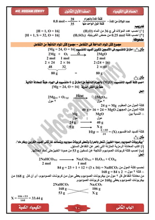 ‫الكمية‬ ‫الكيمياء‬ ‫الثانى‬ ‫الباب‬10
‫الكيمياء‬ ‫فى‬ ‫احلسام‬‫الثانوى‬ ‫األول‬ ‫الصف‬Mr. Hossam Sewify
:‫تدريب‬
[1‫فى‬ ‫الموالت‬ ‫عدد‬ ‫احسب‬ ]g36‫الماء‬ ‫من‬O)2(H[H = 1, O = 16]
[2‫كتلة‬ ‫احسب‬ ]mol0.25‫الكبريتيك‬ ‫حمض‬ ‫من‬)4SO2(H[H = 1, S = 32, O = 16]
:‫ملحوظة‬
‫التفاعل‬ ‫من‬ ‫الناجتة‬ ‫املواد‬ ‫كتل‬ ‫جمموع‬ = ‫التفاعل‬ ‫فى‬ ‫الداخلة‬ ‫املواد‬ ‫كتل‬ ‫جمموع‬
‫مثال‬(7):‫األكسجني‬ ‫فى‬ ‫املاغنسيوم‬ ‫احرتاق‬‫املاغنسيوم‬ ‫أكسيد‬ ‫لتكوين‬]16, O =24[Mg =
2Mg + O2 2MgO
2 mol 1 mol 2 mol
2 × 24 2 × 16 2 (24 + 16)
48 32 2 × 40
80 g = 80 g
:‫مثال‬(8)
‫املاغنسيوم‬ ‫أكسيد‬ ‫كتلة‬ ‫احسب‬(MgO)‫احرتاق‬ ‫من‬ ‫الناجتة‬ ‫باجلرام‬6 g‫اهل‬ ‫فى‬ ‫ماغنسيوم‬.‫التالية‬ ‫للمعادلة‬ ً‫ا‬‫طبق‬ ‫واء‬
‫الذرية‬ ‫الكتل‬ ‫بأن‬ ً‫ا‬‫علم‬[Mg = 24, O = 16]
‫احلل‬
2Mg(s) + O2 (g)
Heat 2MgO(s)
2‫مول‬2‫مول‬
‫المعلوم‬ ‫من‬ ‫المول‬ ‫كتلة‬Mg=24 g
‫المجهول‬ ‫من‬ ‫المول‬ ‫كتلة‬MgO40 g = 16 + 24 =
∴‫بين‬ ‫النسبة‬MgO:Mg
‫مول‬:‫مول‬
24 g 40 g
6 g X g
‫الماغنسيوم‬ ‫أكسيد‬ ‫كتلة‬(X)=𝟏𝟎𝒈 =
𝟔 ×𝟒𝟎
𝟐𝟒
( :‫مثال‬9)
”‫ماء‬ ‫وخبار‬ ‫الكربون‬ ‫أكسيد‬ ‫ثانى‬ ‫غاز‬ ‫ويتصاعد‬ ‫صوديوم‬ ‫كربونات‬ ‫وتعطى‬ ‫باحلرارة‬ ‫تنحل‬ )‫اخلبيز‬ ‫(صودا‬ ‫الصوديوم‬ ‫بيكربونات‬“.
]‫[أ‬‫ا‬.‫السابق‬ ‫التفاعل‬ ‫عن‬ ‫تعبر‬ ‫التى‬ ‫المتزنة‬ ‫الرمزية‬ ‫المعادلة‬ ‫كتب‬
]‫[ب‬‫تسخين‬ ‫عن‬ ‫الناتجة‬ ‫الصوديوم‬ ‫كربونات‬ ‫كتلة‬ ‫احسب‬53 g.‫انحاللها‬ ‫تمام‬ ‫الخبيزحتى‬ ‫صودا‬ ‫من‬
:‫احلل‬
2NaHCO3(s) Na2CO3(s) + H2O(v) + CO2g
2 mol 1 mol
‫م‬ ‫المول‬ ‫كتلة‬ ‫نحسب‬‫ن‬3NaHCO=)16x3+ (12+1+23=g84
∴‫كتلة‬2= ‫مول‬84 x 2=168 g
‫كل‬ ‫التفاعل‬ ‫معادلة‬ ‫من‬2‫الصوديوم‬ ‫بيكربونات‬ ‫من‬ ‫مول‬‫كال‬ ‫أن‬ ‫أى‬ ،‫الصاوديوم‬ ‫كربوناات‬ ‫مان‬ ‫مول‬ ‫يعًى‬168 g‫مان‬
‫يعًى‬ ‫الصوديوم‬ ‫بيكربونات‬160g‫الصوديوم‬ ‫كربونات‬ ‫من‬.
2NaHCO3 Na2CO3
168 g 106 g
53 g X g
X =
𝟏𝟎𝟔 ×𝟓𝟑
𝟏𝟔𝟖
= 33.44 g
= ‫املادة‬ ‫من‬ ‫املوالت‬ ‫عدد‬
‫باجلرام‬ ‫املادة‬ ‫كتلة‬
‫منها‬ ‫الواحد‬ ‫املول‬ ‫كتلة‬
=28
35
=0.8 mol
 