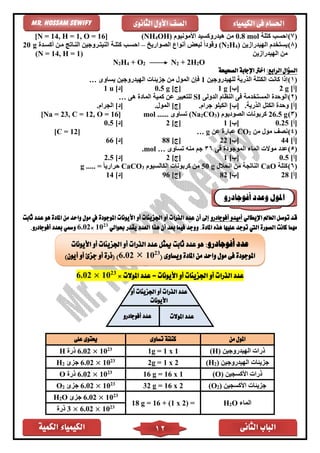 ‫الكمية‬ ‫الكيمياء‬ ‫الثانى‬ ‫الباب‬12
‫الكيمياء‬ ‫فى‬ ‫احلسام‬‫الثانوى‬ ‫األول‬ ‫الصف‬Mr. Hossam Sewify
(7)‫ا‬‫كتلة‬ ‫حسب‬mol0.8‫األمونيوم‬ ‫هيدروكسيد‬ ‫من‬OH)4(NH]16, O =1, H =14[N =
(8)‫الهيدرازين‬ ‫يستخدم‬)4H2(N‫ل‬ ً‫ا‬‫وقود‬‫الصواريخ‬ ‫أنواع‬ ‫بعض‬–‫أكساد‬ ‫مان‬ ‫النااتج‬ ‫النيتاروجين‬ ‫كتلاة‬ ‫احساب‬g20
‫الهيدرازين‬ ‫من‬(N = 14, H = 1)
N2H4 + O2 N2 + 2H2O
‫السؤال‬‫الرابع‬:‫الصحيحة‬ ‫اإلجابة‬ ‫اخرت‬
(1)‫ال‬ ‫الكتلة‬ ‫كانت‬ ‫إذا‬‫للهيدروجين‬ ‫ذرية‬1‫يساوى‬ ‫الهيدروجين‬ ‫جزيئات‬ ‫من‬ ‫المول‬ ‫فإن‬…
]‫[أ‬2 g]‫[ب‬1 g[‫ج‬]0.5 g]‫[د‬1 u
(2)‫الدولى‬ ‫النظام‬ ‫فى‬ ‫المستخدمة‬ ‫الوحد‬SI‫هى‬ ‫الماد‬ ‫كمية‬ ‫عن‬ ‫للتعبير‬…
.‫الذرية‬ ‫الكتل‬ ‫وحد‬ ]‫[أ‬.‫جرام‬ ‫الكيلو‬ ]‫[ب‬.‫المول‬ ]‫[ج‬.‫الجرام‬ ]‫[د‬
(3)g26.5‫الصوديوم‬ ‫كربونات‬)3CO2(Na‫تساوى‬......mol]16, O =12, C =23[Na =
[‫أ‬]0.25[‫ب‬]1[‫ج‬]2[‫د‬]0.5
(4)‫من‬ ‫مول‬ ‫نصف‬2CO‫عن‬ ‫عبار‬g…]12[C =
]‫[أ‬44]‫[ب‬22]‫[ج‬88]‫[د‬66
(5)‫فى‬ ‫الموجود‬ ‫الماء‬ ‫موالت‬ ‫عدد‬36‫م‬ ‫جم‬‫تساوى‬ ‫نه‬…mol.
]‫[أ‬0.5]‫[ب‬1]‫[ج‬2]‫[د‬2.5
(6)‫كتلة‬aOC‫انحالل‬ ‫من‬ ‫الناتجة‬g50‫الكالسيوم‬ ‫كربونات‬ ‫من‬3CaCO..... = ً‫ا‬‫حراري‬g
]‫[أ‬28]‫[ب‬82]‫[ج‬96]‫[د‬14
‫اإليطالي‬ ‫العامل‬ ‫توصل‬ ‫قد‬‫أفوجادرو‬ ‫أميدو‬‫املوجودة‬ ‫األيونات‬ ‫أو‬ ‫اجلزيئات‬ ‫أو‬ ‫الذرات‬ ‫عدد‬ ‫أن‬ ‫إىل‬‫ثابت‬ ‫عدد‬ ‫هو‬ ‫املادة‬ ‫من‬ ‫واحد‬ ‫مول‬ ‫يف‬
‫املادة‬ ‫هذه‬ ‫عليها‬ ‫توجد‬ ‫اليت‬ ‫الصورة‬ ‫كانت‬ ‫مهما‬.‫و‬‫حبوالي‬ ‫يقدر‬ ‫العدد‬ ‫هذا‬ ‫أن‬ ‫بعد‬ ‫فيما‬ ‫وجد‬23
10×6.02‫و‬‫أفوجادرو‬ ‫بعدد‬ ‫مسي‬.
‫املوالت‬ ‫عدد‬ = ‫األيونات‬ ‫أو‬ ‫اجلزيئات‬ ‫أو‬ ‫الذرات‬ ‫عدد‬×23
10×6.02
‫من‬ ‫املول‬‫تساوى‬ ‫كتلتة‬‫على‬ ‫حيتوى‬
‫الهيدروجين‬ ‫ذرات‬(H)1 x 1=1g23
10×6.02‫ذر‬H
‫الهيدروجين‬ ‫جزيئات‬)2(H2g = 1 x 223
10×6.02‫جزئ‬2H
‫األكسجين‬ ‫ذرات‬(O)16 g = 16 x 123
10×6.02‫ذر‬O
‫األكسجين‬ ‫جزيئات‬)2(O32 g = 16 x 223
10×6.02‫جزئ‬2O
‫الماء‬O2H=(1 x 2)+16=18 g
23
10×6.02‫جزئ‬O2H
23
10×6.02×3‫ذر‬
‫و‬ ‫املول‬‫أفوجادرو‬ ‫عدد‬
‫أفوجادرو‬ ‫عدد‬:‫عدد‬ ‫ميثل‬ ‫ثابت‬ ‫عدد‬ ‫هو‬‫الذرات‬‫أ‬‫اجلزي‬ ‫و‬‫األيونات‬ ‫أو‬ ‫ئات‬
‫ويساوى‬ ‫املادة‬ ‫من‬ ‫واحد‬ ‫مول‬ ‫فى‬ ‫املوجودة‬(23
106.02))‫أيون‬ ‫أو‬ ‫جزئ‬ ‫أو‬ ‫(ذرة‬
‫أو‬ ‫اجلزيئات‬ ‫أو‬ ‫الذرات‬ ‫عدد‬
‫األيونات‬
‫املوالت‬ ‫عدد‬‫أفوجادرو‬ ‫عدد‬
 