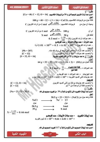 ‫الكمية‬ ‫الكيمياء‬ ‫الثانى‬ ‫الباب‬13
‫الكيمياء‬ ‫فى‬ ‫احلسام‬‫الثانوى‬ ‫األول‬ ‫الصف‬Mr. Hossam Sewify
‫مثال‬[11]:
‫فى‬ ‫املوجودة‬ ‫الكربون‬ ‫ذرات‬ ‫عدد‬ ‫احسب‬50 g.‫الكالسيوم‬ ‫كربونات‬ ‫من‬[Ca = 40, C = 12, O = 16]
:‫احلل‬
‫الكالسيوم‬ ‫كربونات‬ ‫من‬ ‫مول‬ ‫كتلة‬3CaCO=)16×3(+12+40g =100
‫من‬ ‫مول‬ ‫أن‬ ‫وحيث‬‫الكالسيوم‬ ‫كربونات‬
‫على‬ ‫يحتوى‬
mol1‫الكربون‬ ‫ذرات‬ ‫من‬C
‫أن‬ ‫أى‬g100
‫على‬ ‫يحتوى‬
mol1‫الكربون‬ ‫ذرات‬ ‫من‬C
‫فإن‬ ‫لذلك‬g50
‫على‬ ‫يحتوى‬
X mol
∴‫الكربون‬ ‫ذرات‬ ‫موالت‬ ‫عدد‬(X)=𝟎. 𝟓 𝒎𝒐𝒍 =
𝟏 ×𝟓𝟎
𝟏𝟎𝟎
‫الذرات‬ ‫موالت‬ ‫عدد‬ = ‫الذرات‬ ‫عدد‬×‫أفوجادرو‬ ‫عدد‬
∴‫الكربون‬ ‫ذرات‬ ‫عدد‬=𝟑. 𝟎𝟏 × 𝟏𝟎 𝟐𝟑
= 𝟎. 𝟓 × 𝟔. 𝟎𝟐 × 𝟏𝟎 𝟐𝟑
‫ذر‬
:‫تدريب‬
(1)‫ذرات‬ ‫عدد‬ ‫احسب‬‫الرصاص‬‫التى‬‫فى‬ ‫توجد‬41.4 g‫منه‬.[Pb = 207]
(2)‫موالت‬ ‫عدد‬ ‫احسب‬𝟑 × 𝟏𝟎 𝟐𝟐
.‫الكربون‬ ‫ذر‬[C = 12]
[ ‫مثال‬21]:‫جزيئات‬ ‫عدد‬ ‫ما‬g32.‫الكربيت‬ ‫أكسيد‬ ‫ثانى‬ ‫من‬]16, O =32[S =
:‫الحل‬
‫من‬ ‫المول‬ ‫كتلة‬)2(SO=2)×1) + (16×32= (32+32g =64
= ‫الموالت‬ ‫عدد‬=𝟎. 𝟓 𝒎𝒐𝒍 =
𝟑𝟐
𝟔𝟒
‫الجزيئات‬ ‫عدد‬‫الموالت‬ ‫عدد‬ =×‫أفوجادرو‬ ‫عدد‬
‫الكبريت‬ ‫أكسيد‬ ‫ثانى‬ ‫جزيئات‬ ‫عدد‬=23
10×6.02×= 0.523
10×3.01‫ج‬‫زئ‬
:‫تدريب‬
(1)‫جزيئات‬ ‫عدد‬ ‫احسب‬22 g‫الكربون‬ ‫أكسيد‬ ‫ثانى‬ ‫من‬[C = 12, O = 16]
(2)‫من‬ ‫واحد‬ ‫ذر‬ ‫كتلة‬ ‫احسب‬12
C6]12[C =
[ ‫مثال‬13]
‫أيون‬ ‫عدد‬ ‫احسب‬‫إذابة‬ ‫من‬ ‫تنتج‬ ‫التى‬ ‫الكلوريد‬ ‫ات‬39 g‫املاء‬ ‫فى‬ ‫صوديوم‬ ‫كلوريد‬ ‫من‬[Na = 23, Cl = 35.5]
‫احلل‬
‫من‬ ‫مول‬ ‫واحد‬ ‫كتلة‬(NaCl)58.5 g = 23 + 35.5 =
NaCl Na+
+ Cl-
‫مول‬‫مول‬
58.5 g 1mol
39 g X mol
X =
𝟏 ×𝟑𝟗
𝟓𝟖.𝟓
= 𝟎. 𝟔𝟔 𝒎𝒐𝒍
‫الكلوريد‬ ‫أيونات‬ ‫عدد‬‫األيونات‬ ‫موالت‬ ‫عدد‬ =×‫أفوجادرو‬ ‫عدد‬
=23
10×6.02×= 0.6623
10×4‫كلوريد‬ ‫أيون‬
:‫تدريب‬
‫إذابة‬ ‫من‬ ‫تنتج‬ ‫التى‬ ‫الصوديوم‬ ‫أيونات‬ ‫عدد‬ ‫احسب‬117 g‫الصوديوم‬ ‫كلوريد‬‫املاء‬ ‫فى‬.
‫باجلرام‬ ‫املادة‬ ‫كتلة‬
‫املول‬ ‫كتلة‬
 