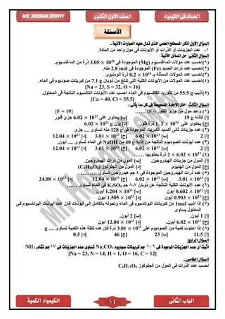 ‫الكمية‬ ‫الكيمياء‬ ‫الثانى‬ ‫الباب‬14
‫الكيمياء‬ ‫فى‬ ‫احلسام‬‫الثانوى‬ ‫األول‬ ‫الصف‬Mr. Hossam Sewify
:‫األول‬ ‫السؤال‬:‫اآلتية‬ ‫العبارات‬ ‫عليه‬ ‫تدل‬ ‫الذى‬ ‫العلمى‬ ‫املصطلح‬ ‫أذكر‬-
1-‫ع‬. ‫الماد‬ ‫من‬ ‫واحد‬ ‫مول‬ ‫فى‬ ‫األيونات‬ ‫أو‬ ‫الذرات‬ ‫أو‬ ‫الجزيئات‬ ‫دد‬
:‫الثانى‬ ‫السؤال‬:‫اآلتية‬ ‫املسائل‬ ‫حل‬
(1)‫احسب‬‫عد‬‫د‬‫الماغنسيوم‬ ‫موالت‬(Mg)‫فى‬ ‫الموجود‬20
10×3.05‫ذ‬‫الماغنسيوم‬ ‫من‬ ‫ر‬.
(2)‫احسب‬‫الحديد‬ ‫ذرات‬ ‫عدد‬(Fe)‫فى‬ ‫الموجود‬2.8 mol‫منه‬.
(3)‫بـ‬ ‫الممثلة‬ ‫الموالت‬ ‫عدد‬ ‫احسب‬24
10×8.2‫ذ‬.‫ألومنيوم‬ ‫ر‬
(4)‫األيونات‬ ‫من‬ ‫الموالت‬ ‫عدد‬ ‫احسب‬‫الكلية‬‫ذوبان‬ ‫من‬ ‫تنتج‬ ‫التى‬7.1 g‫الماء‬ ‫فى‬ ‫صوديوم‬ ‫كبريتات‬ ‫من‬.
[Na = 23, S = 32, O = 16]
(5)‫أذيب‬55.5 g‫األيونات‬ ‫عدد‬ ‫احسب‬ ‫الماء‬ ‫فى‬ ‫الكالسيوم‬ ‫كلوريد‬ ‫من‬‫الكالسيوم‬‫المحلول‬ ‫فى‬ ‫الناتجة‬.
[Ca = 40, Cl = 35.5]
:‫الثالث‬ ‫السؤال‬‫اخ‬:‫يأتى‬ ‫مما‬ ‫كل‬ ‫فى‬ ‫الصحيحة‬ ‫اإلجابة‬ ‫رت‬-
(1)‫الفلور‬ ‫جزئ‬ ‫من‬ ‫مول‬ ‫واحد‬)2(F……[F = 19]
]‫[أ‬‫كتلته‬g19]‫[ب‬‫على‬ ‫يحتوى‬23
10×6.02‫فلور‬ ‫جزئ‬
]‫[ج‬‫على‬ ‫يحتوى‬24
10×2.1‫فلور‬ ‫ذر‬]‫[د‬‫يزن‬g23
10×6.02
(2)‫الكبريت‬ ‫أكسيد‬ ‫ثانى‬ ‫جزيئات‬ ‫عدد‬‫فى‬ ‫الموجود‬128 g‫تساوى‬ ‫منه‬‫ج‬ ....‫زئ‬
]‫[أ‬2]‫[ب‬23
10×6.02]‫[ج‬23
10×3.01]‫[د‬23
10×12.04
(3)‫إذابة‬ ‫من‬ ‫الناتجة‬ ‫الصوديوم‬ ‫أيونات‬ ‫عدد‬40 g‫من‬NaOH.‫أيون‬ .... ‫تساوى‬ ‫الماء‬ ‫فى‬
]‫[أ‬2]‫[ب‬23
10×6.02]‫[ج‬23
10×3.01]‫[د‬23
10×12.04
(4)23
10×6.02×2‫يحتويها‬ ‫ذر‬……
[‫أ‬]‫الهيدروجين‬ ‫جزيئات‬ ‫من‬ ‫المول‬.[‫ب‬]‫الهيدروجين‬ ‫ذرات‬ ‫من‬ ‫المول‬.
[‫ج‬]‫الهليوم‬ ‫من‬ ‫المول‬.[‫د‬]‫الجلوكوز‬ ‫من‬ ‫المول‬)6O12H6(C
(5)‫فى‬ ‫الموجود‬ ‫الهيدروجين‬ ‫ذرات‬ ‫عدد‬4‫تساوى‬ ‫هيدروجين‬ ‫جم‬………
]‫[أ‬23
10×3.01]‫[ب‬23
10×6.02]‫[ج‬23
10×12.04]‫[د‬23
10×24.08
(6)‫ذوبان‬ ‫عن‬ ‫الناتجة‬ ‫الكلية‬ ‫األيونات‬ ‫عدد‬8,7‫جم‬4OS2K‫تساوى‬ ‫الماء‬ ‫فى‬……
]‫[أ‬23
10×0.602‫أيون‬]‫[ب‬23
10×1.204‫أيون‬
]‫[ج‬23
10×0.903‫أيون‬]‫[د‬23
10×1.505‫أيون‬
(7)‫أذيب‬ ‫إذا‬1mol‫وتحول‬ ‫الماء‬ ‫فى‬ ‫البوتاسيوم‬ ‫كبريتات‬ ‫من‬‫ه‬‫فاى‬ ‫البوتاسايوم‬ ‫أيوناات‬ ‫عادد‬ ‫فاإن‬ ‫أيوناات‬ ‫إلاى‬ ‫بالكامل‬
‫المح‬‫يساوى‬ ‫لول‬
]‫[أ‬1.‫أيون‬]‫[ب‬2.‫أيون‬
]‫[ج‬23
10×6.02.‫أيون‬]‫[د‬23
10×12.04‫أيون‬
(8)‫على‬ ‫الصوديوم‬ ‫من‬ ‫كمية‬ ‫احتوت‬ ‫إذا‬23
10×3.01.... ‫تساوى‬ ‫الكمية‬ ‫هذه‬ ‫كتلة‬ ‫هذه‬ ‫فإن‬ ‫ذر‬g
]‫[أ‬11.5]‫[ب‬23]‫[ج‬46]‫[د‬0.5
‫السؤال‬‫الرابع‬:
‫فى‬ ‫املوجودة‬ ‫اجلزيئات‬ ‫عدد‬ ‫أن‬ ‫اثبت‬106‫صوديوم‬ ‫كربونات‬ ‫جم‬3CO2Na‫اجلزيئا‬ ‫عدد‬ ‫تساوى‬‫فى‬ ‫ت‬17‫نشادر‬ ‫جم‬3NH
[Na = 23, N = 14, H = 1, O = 16, C = 12]
‫السؤال‬‫اخلامس‬:-
‫الجلوكوز‬ ‫من‬ ‫المول‬ ‫فى‬ ‫الذرات‬ ‫عدد‬ ‫احسب‬6O12H6C
‫األسئلة‬
 