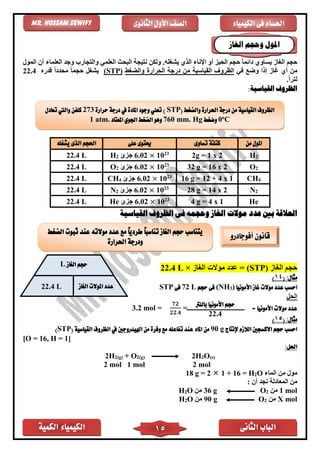 ‫الكمية‬ ‫الكيمياء‬ ‫الثانى‬ ‫الباب‬15
‫الكيمياء‬ ‫فى‬ ‫احلسام‬‫الثانوى‬ ‫األول‬ ‫الصف‬Mr. Hossam Sewify
‫المول‬ ‫أن‬ ‫العلماء‬ ‫وجد‬ ‫والتجارب‬ ‫العلم‬ ‫البحث‬ ‫نتيجة‬ ‫ولكن‬ .‫يشغله‬ ‫الذي‬ ‫اإلناء‬ ‫أو‬ ‫الحيز‬ ‫حجم‬ ً‫ا‬‫دائم‬ ‫يساوي‬ ‫الغاز‬ ‫حجم‬
‫وض‬ ‫إذا‬ ‫غاز‬ ‫أي‬ ‫من‬‫ف‬ ‫ع‬‫والضغط‬ ‫الحرار‬ ‫درجة‬ ‫من‬ ‫القياسية‬ ‫الظروف‬(STP)‫قدره‬ ً‫ا‬‫محدد‬ ً‫ا‬‫حجم‬ ‫يشغل‬22.4
.ً‫ا‬‫لتر‬
:‫القياسية‬ ‫الظروف‬
‫من‬ ‫املول‬‫تساوى‬ ‫كتلتة‬‫على‬ ‫حيتوى‬‫يشغله‬ ‫الذى‬ ‫احلجم‬
H22g = 1 x 223
10×6.02‫جزئ‬2H22.4 L
O232 g = 16 x 223
10×6.02‫جزئ‬2O22.4 L
CH416 g = 12 + 4 x 123
10×6.02‫جزئ‬4CH22.4 L
N228 g = 14 x 223
10×6.02‫جزئ‬2N22.4 L
He4 g = 4 x 123
10×6.02‫جزئ‬He22.4 L
‫موالت‬ ‫عدد‬ ‫بني‬ ‫العالقة‬‫القياسية‬ ‫الظروف‬ ‫فى‬ ‫وحجمه‬ ‫الغاز‬
‫الغاز‬ ‫حجم‬(STP)‫الغاز‬ ‫موالت‬ ‫عدد‬ =×L22.4
:‫مثال‬(41)
‫غا‬ ‫موالت‬ ‫عدد‬ ‫احسب‬‫األمونيا‬ ‫ز‬)3(NH‫حجم‬ ‫فى‬L72‫فى‬STP
‫الحل‬
= ‫األمونيا‬ ‫موالت‬ ‫عدد‬=
𝟕𝟐
𝟐𝟐.𝟒
=3.2 mol
:‫مثال‬(51)
‫إلنتاج‬ ‫الالزم‬ ‫االكسجني‬ ‫حجم‬ ‫احسب‬90 g( ‫القياسية‬ ‫الظروف‬ ‫يف‬ ‫اهليدروجني‬ ‫من‬ ‫وفرة‬ ‫مع‬ ‫تفاعله‬ ‫عند‬ ‫املاء‬ ‫من‬STP)
[O = 16, H = 1]
:‫احلل‬
2H2(g) + O2(g) 2H2O(e)
2 mol 1 mol 2 mol
‫الماء‬ ‫من‬ ‫مول‬O2= H16+12g =18
: ‫أن‬ ‫نجد‬ ‫المعادلة‬ ‫من‬
lom1‫من‬2Og36‫من‬O2H
lomX‫من‬2Og90‫من‬O2H
‫املول‬‫الغاز‬ ‫وحجم‬
‫الغاز‬ ‫حجم‬L
‫املوالت‬ ‫عدد‬‫الغاز‬22.4 L
‫بالل‬ ‫األمونيا‬ ‫حجم‬‫رت‬
22.4
‫أفوجادرو‬ ‫قانون‬‫الضغط‬ ‫ثبوت‬ ‫عند‬ ‫موالته‬ ‫عدد‬ ‫مع‬ ً‫ا‬‫طردي‬ ً‫ا‬‫تناسب‬ ‫الغاز‬ ‫حجم‬ ‫يتناسب‬
‫احلرارة‬ ‫ودرجة‬
( ‫والضغط‬ ‫احلرارة‬ ‫درجة‬ ‫من‬ ‫القياسية‬ ‫الظروف‬STP‫حرارة‬ ‫درجة‬ ‫يف‬ ‫املادة‬ ‫وجود‬ ‫تعين‬ )273‫تعادل‬ ‫واليت‬ ‫كلفن‬
Co
0‫وضغط‬Hgmm.760‫املعتاد‬ ‫اجلوي‬ ‫الضغط‬ ‫وهو‬atm.1
 