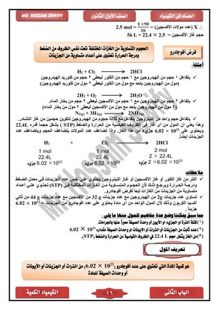 ‫الكمية‬ ‫الكيمياء‬ ‫الثانى‬ ‫الباب‬16
‫الكيمياء‬ ‫فى‬ ‫احلسام‬‫الثانوى‬ ‫األول‬ ‫الصف‬Mr. Hossam Sewify
X(‫األكسجين‬ ‫موالت‬ ‫عدد‬= )
𝟏 ×𝟗𝟎
𝟑𝟔
=2.5 mol
= ‫األكسجين‬ ‫غاز‬ ‫حجم‬56 L = 22.4  2.5
:‫أمثلة‬
H2 + Cl2 2HCl
✓‫يتفاعل‬1‫مع‬ ‫الهيدروجين‬ ‫من‬ ‫حجم‬1‫ليعًى‬ ‫الكلور‬ ‫من‬ ‫حجم‬2‫الهيدروجين‬ ‫كلوريد‬ ‫من‬ ‫حجم‬
‫ليعًى‬ ‫الكلور‬ ‫من‬ ‫مول‬ ‫مع‬ ‫يتحد‬ ‫الهيدروجين‬ ‫من‬ ‫(مول‬2‫كلوري‬ ‫من‬ ‫مول‬)‫الهيدروجين‬ ‫د‬
2H2 + O2 2H2O
✓‫يتفاعل‬2‫مع‬ ‫الهيدروجين‬ ‫من‬ ‫حجم‬1‫ليعًى‬ ‫األكسجين‬ ‫من‬ ‫حجم‬2.‫الماء‬ ‫بخار‬ ‫من‬ ‫حجم‬
(2‫ليعًى‬ ‫األكسجين‬ ‫من‬ ‫مول‬ ‫مع‬ ‫يتحد‬ ‫الهيدروجين‬ ‫من‬ ‫مول‬2)‫الماء‬ ‫بخار‬ ‫من‬ ‫مول‬
N2(g) + 3H2(g) 2NH3(g)
✓‫حجوم‬ ‫ثالثة‬ ‫مع‬ ‫يتفاعل‬ ‫النيتروجين‬ ‫من‬ ‫واحد‬ ‫حجم‬ ‫يتفاعل‬.‫النشادر‬ ‫غاز‬ ‫من‬ ‫حجمين‬ ‫لتكوين‬ ‫الهيدروجين‬ ‫من‬
( ‫والضغط‬ ‫الحرار‬ ‫من‬ ‫القياسية‬ ‫الظروف‬ ‫ف‬ ‫غاز‬ ‫أى‬ ‫من‬ ‫المول‬ ‫أن‬ ‫يعن‬ ‫وهذا‬STP‫قدره‬ ً‫ا‬‫حجم‬ ‫يشغل‬ )22.4L
‫على‬ ‫ويحتوي‬23
10×6.02‫عدد‬ ‫ويتضاعف‬ ‫الحجم‬ ‫يتضاعف‬ ‫الموالت‬ ‫عدد‬ ‫تضاعف‬ ‫وإذا‬ .‫الغاز‬ ‫هذا‬ ‫من‬ ‫جزيء‬
.ً‫ا‬‫أيض‬ ‫الجزيئات‬
H2 + Cl2 2HCl
‫مالحظات‬
✓‫الضاغط‬ ‫معادل‬ ‫فا‬ ‫الجزيئاات‬ ‫عادد‬ ‫نفاس‬ ‫علا‬ ‫يحتاوي‬ ‫النيتاروجين‬ ‫غااز‬ ‫أو‬ ‫األكساجين‬ ‫غاز‬ ‫أو‬ ‫الكلور‬ ‫غاز‬ ‫من‬ ‫اللتر‬
‫ا‬‫ا‬‫الغ‬ ‫ان‬‫ا‬‫م‬ ‫ااوية‬‫ا‬‫المتس‬ ‫اوم‬‫ا‬‫الحج‬ ‫ألن‬ ‫اك‬‫ا‬‫ذل‬ ‫اع‬‫ا‬‫ويرج‬ ‫ارار‬‫ا‬‫الح‬ ‫اة‬‫ا‬‫ودرج‬( ‫ا‬‫ا‬‫ف‬ ‫اة‬‫ا‬‫المختلف‬ ‫ازات‬STP‫اداد‬‫ا‬‫أع‬ ‫ا‬‫ا‬‫عل‬ ‫اوي‬‫ا‬‫تحت‬ )
‫الجزيئا‬ ‫من‬ ‫متساوية‬ً‫ا‬‫تبع‬ ‫الغازات‬ ‫من‬ ‫ت‬‫لفرض‬‫أ‬‫فوجا‬.‫درو‬
✓‫عدد‬ ‫تساوي‬‫جزيئات‬2g‫عدد‬ ‫مع‬ ‫الهيدروجين‬ ‫من‬‫جزيئات‬32 g‫مع‬ ‫األكسجين‬ ‫من‬‫جزيئات‬ ‫عدد‬44 g‫ثان‬ ‫من‬
‫من‬ ‫افوجادرو‬ ‫عدد‬ ‫عل‬ ‫يحتوي‬ ‫ماد‬ ‫أي‬ ‫من‬ ‫الواحد‬ ‫المول‬ ‫ألن‬ ‫وذلك‬ ‫الكربون‬ ‫أكسيد‬‫الجزيئات‬=23
10×6.02
. ً‫ا‬‫جزيئ‬
: ‫يلي‬ ‫ما‬ ‫منها‬ ‫للمول‬ ‫مفاهيم‬ ‫عدة‬ ‫وضع‬ ‫ميكننا‬ ‫سبق‬ ‫مما‬
(1)‫األ‬ ‫او‬ ‫اجلزيء‬ ‫او‬ ‫الذرة‬ ‫كتلة‬‫يون‬‫أ‬.‫باجلرامات‬ ‫عنها‬ ً‫ا‬‫معرب‬ ‫الصيغة‬ ‫وحدة‬ ‫و‬
(2)‫مقداره‬ ‫الصيغة‬ ‫وحدات‬ ‫او‬ ‫االيونات‬ ‫أو‬ ‫الذرات‬ ‫أو‬ ‫اجلزيئات‬ ‫من‬ ‫ثابت‬ ‫عدد‬23
106.02
(3)‫حجم‬ ‫يشغل‬ ‫الغاز‬ ‫من‬22.4 L( ‫والضغط‬ ‫احلرارة‬ ‫من‬ ‫القياسية‬ ‫الظروف‬ ‫يف‬STP.)
2 mol
2  22.4L
‫جزيء‬ 2 6.02 1023
1 mol
22.4L
‫جزيء‬ 6.02 1023
1 mol
22.4L
‫جزيء‬ 6.02 1023
‫أفوجادرو‬ ‫فرض‬
‫احل‬‫جوم‬‫الضغط‬ ‫من‬ ‫الظروف‬ ‫نفس‬ ‫حتت‬ ‫املختلفة‬ ‫الغازات‬ ‫من‬ ‫املتساوية‬
‫اجلزيئات‬ ‫من‬ ‫متساوية‬ ‫أعداد‬ ‫على‬ ‫حتتوى‬ ‫احلرارة‬ ‫ودرجة‬
‫امل‬ ‫كمية‬ ‫هو‬( ‫أفوجادرو‬ ‫عدد‬ ‫على‬ ‫حتتوي‬ ‫اليت‬ ‫ادة‬23
106.02‫الذرات‬ ‫من‬ )‫أ‬‫األيونات‬ ‫أو‬ ‫اجلزيئات‬ ‫و‬
‫أ‬‫للمادة‬ ‫الصيغة‬ ‫وحدات‬ ‫و‬
‫املول‬ ‫تعريف‬
 