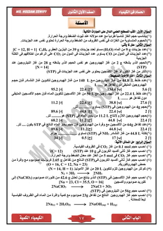 ‫الكمية‬ ‫الكيمياء‬ ‫الثانى‬ ‫الباب‬17
‫الكيمياء‬ ‫فى‬ ‫احلسام‬‫الثانوى‬ ‫األول‬ ‫الصف‬Mr. Hossam Sewify
:‫األول‬ ‫السؤال‬:‫التالية‬ ‫العبارات‬ ‫على‬ ‫الدال‬ ‫العلمي‬ ‫املصطلح‬ ‫اكتب‬
(1)‫الحرار‬ ‫ودرجة‬ ‫الضغط‬ ‫ثبوت‬ ‫عند‬ ‫موالته‬ ‫عدد‬ ‫مع‬ ً‫ا‬‫طردي‬ ً‫ا‬‫تناسب‬ ‫الغاز‬ ‫حجم‬ ‫يتناسب‬.
(2)‫الحر‬ ‫ودرجة‬ ‫الضغط‬ ‫من‬ ‫الظروف‬ ‫نفس‬ ‫ف‬ ‫الغازات‬ ‫من‬ ‫المتساوية‬ ‫الحجوم‬.‫الجزيئات‬ ‫عدد‬ ‫نفس‬ ‫تحتوي‬ ‫ار‬
:‫الثانى‬ ‫السؤال‬:‫يأتى‬ ‫ملا‬ ‫علل‬
(1)‫جزيئات‬ ‫عدد‬g9( ‫الماء‬ ‫من‬O2H‫جزيئات‬ ‫لعدد‬ ‫مساو‬ )g39‫العًري‬ ‫البنزين‬ ‫من‬6H6C]1, H =12[C =
(2)‫من‬ ‫المول‬ ‫فى‬ ‫الجزيئات‬ ‫عدد‬CO‫من‬ ‫المول‬ ‫فى‬ ‫الجزيئات‬ ‫عدد‬ ‫يساوى‬2CO‫الكتلة‬ ‫فى‬ ‫اختالفهم‬ ‫من‬ ‫الرغم‬ ‫على‬
‫الجزيئية‬
(3)‫الح‬‫يشغله‬ ‫الذى‬ ‫جم‬2 g‫يشغله‬ ‫الذى‬ ‫الحجم‬ ‫نفس‬ ‫هو‬ ‫الهيدروجين‬ ‫غاز‬ ‫من‬28 g‫عند‬ ‫النيتروجين‬ ‫غاز‬ ‫من‬
(STP)[N = 14]
(4)‫الجزيئات‬ ‫عدد‬ ‫نفس‬ ‫على‬ ‫يحتوى‬ ‫األكسجين‬ ‫غاز‬ ‫أو‬ ‫الكلور‬ ‫غاز‬ ‫من‬ ‫اللتر‬‫فى‬(STP)
:‫الثالث‬ ‫السؤال‬:‫الصحيحة‬ ‫اإلجابة‬ ‫اخرت‬
(1)‫اط‬‫ا‬‫خل‬ ‫اد‬‫ا‬‫عن‬44.8 L‫اع‬‫ا‬‫م‬ ‫اروجين‬‫ا‬‫النيت‬ ‫ااز‬‫ا‬‫غ‬ ‫ان‬‫ا‬‫م‬140 L‫ام‬‫ا‬‫حج‬ ‫اإن‬‫ا‬‫ف‬ ‫اادر‬‫ا‬‫النش‬ ‫ااز‬‫ا‬‫غ‬ ‫اوين‬‫ا‬‫لتك‬ ‫ادروجين‬‫ا‬‫الهي‬ ‫ااز‬‫ا‬‫غ‬ ‫ان‬‫ا‬‫م‬
..... ‫هو‬ ‫تفاعل‬ ‫دون‬ ‫المتبقى‬ ‫الهيدروجين‬L
]‫[أ‬5.6]‫[ب‬134.4]‫[ج‬22.4]‫[د‬95.2
(2)‫خلط‬ ‫عند‬22.4 L‫مع‬ ‫الهيدروجين‬ ‫غاز‬ ‫من‬50 L‫من‬‫المتبقاى‬ ‫األكساجين‬ ‫حجام‬ ‫فاإن‬ ‫المااء‬ ‫لتكوين‬ ‫األكسجين‬ ‫غاز‬
....... ‫هو‬ ‫تفاعل‬ ‫دون‬L
]‫[أ‬27.6]‫[ب‬38.8]‫[ج‬22.4]‫[د‬11.2
(3)‫حجم‬4g( ‫ف‬ ‫الهيدروجين‬ ‫من‬STP.‫لتر‬ ............. ‫يساوي‬ )
[‫أ‬]2[‫ب‬]22.4[‫ج‬]44.8]‫[د‬89.6
(4)‫إلنتاج‬ ‫الالزم‬ ‫الهيدروجين‬ ‫حجم‬11.2 L‫الماء‬ ‫بخار‬ ‫من‬( ‫ف‬STP.‫لتر‬ ..........‫هو‬ )
[‫أ‬]22.4[‫ب‬]44.8]‫[ج‬11.2[‫د‬]68.2
(5)‫تفاعل‬ ‫عند‬64g‫ف‬ ‫الناتج‬ ‫الماء‬ ‫بخار‬ ‫حجم‬ ‫فإن‬ ‫الهيدروجين‬ ‫من‬ ‫وفر‬ ‫مع‬ ‫األكسجين‬ ‫من‬STP‫يكون‬.....‫لتر‬
[‫أ‬]22.4[‫ب‬]44.8]‫[ج‬11.2]‫[د‬89.6
(6)‫كتلة‬L44.8‫النشادر‬ ‫غاز‬ ‫من‬3NH( ‫ف‬STP........ ‫تساوي‬ ).‫جرام‬ ............
[‫أ‬]2[‫ب‬]17[‫ج‬]0.5[‫د‬]34
:‫الرابع‬ ‫السؤال‬:‫اآلتية‬ ‫املسائل‬ ‫حل‬
(1)‫حجم‬ ‫احسب‬mol0.1‫غاز‬ ‫من‬2CO.‫القياسية‬ ‫الظروف‬ ‫فى‬
(2)‫فى‬ ‫الكربون‬ ‫أكسيد‬ ‫ثانى‬ ‫غاز‬ ‫حجم‬ ‫احسب‬10 g‫عند‬(STP)(C= 12)
(3)‫غاز‬ ‫حجم‬ ‫احسب‬2CO‫فى‬mol5‫الحرار‬ ‫ودرجة‬ ‫الضغط‬ ‫معدل‬ ‫عند‬ ‫الغاز‬ ‫من‬.
(4)‫فاى‬ ‫الكرباون‬ ‫أكسايد‬ ‫ثاانى‬ ‫غااز‬ ‫حجم‬ ‫احسب‬(STP)‫تفاعال‬ ‫مان‬ ‫النااتج‬2.65 g‫مان‬ ‫وفار‬ ‫ماع‬ ‫صاوديوم‬ ‫كربوناات‬
.‫الهيدروكلوريك‬ ‫حمض‬(O = 16, C = 12, Na = 23)
(5)‫لتكوين‬ ‫تلزم‬ ‫الهيدروجين‬ ‫من‬ ‫لتر‬ ‫كم‬20 L.‫األمونيا‬ ‫غاز‬ ‫من‬(N = 14, H = 1)
N2 + 3H2 2NH3
(6)‫فاى‬ ‫األكساجين‬ ‫غااز‬ ‫حجم‬ ‫احسب‬(STP)‫تحلال‬ ‫مان‬ ‫يناتج‬ ‫الاذى‬g42.6‫صاوديوم‬ ‫كلاورات‬ ‫مان‬)3(NaClO‫إلاى‬
‫وأكسجين‬ ‫صوديوم‬ ‫كلوريد‬[Na = 23, Cl = 35.5, O = 16]
2NaClO3 2NaCl + 3O2
(7)‫ا‬‫حجم‬ ‫حسب‬56gٍ( ‫ف‬ ‫النيتروجين‬ ‫من‬STP.)
(8)‫ا‬‫تفاعل‬ ‫من‬ ‫الناتج‬ ‫الهيدروجين‬ ‫غاز‬ ‫حجم‬ ‫حسب‬23g‫القياساية‬ ‫الظاروف‬ ‫فا‬ ‫المااء‬ ‫مان‬ ‫وافار‬ ‫كمية‬ ‫مع‬ ‫صوديوم‬
. ‫للمعادلة‬ ً‫ا‬‫تبع‬
2Na(s) + 2H2O(l) 2NaOH(aq) + H2(g)
‫األسئلة‬
 
