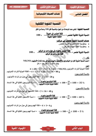 ‫الكمية‬ ‫الكيمياء‬ ‫الثانى‬ ‫الباب‬18
‫الكيمياء‬ ‫فى‬ ‫احلسام‬‫الثانوى‬ ‫األول‬ ‫الصف‬Mr. Hossam Sewify
:‫املئوية‬ ‫النسبة‬‫ت‬‫لكل‬ ‫بالنسبة‬ ‫اجلزء‬ ‫من‬ ‫الوحدات‬ ‫عدد‬ ‫عنى‬100‫الكل‬ ‫من‬ ‫وحدة‬
‫ال‬‫املئوية‬ ‫نسبة‬‫الكتلية‬‫للعنصر‬=×100
‫املئوية‬ ‫النسبة‬ ‫حساب‬:‫مركب‬ ‫فى‬ ‫لعنصر‬
•.‫للعنصر‬ ‫الذرية‬ ‫المولية‬ ‫الكتلة‬ ‫بمعلومية‬
•.‫للمركب‬ ‫المولية‬ ‫الكتلة‬ ‫بمعلومية‬
= ‫لعنصر‬ ‫املئوية‬ ‫النسبة‬×100
:‫مثال‬(1)
‫امل‬ ‫النسبة‬ ‫احسب‬‫ئ‬‫فى‬ ‫واهليدروجني‬ ‫واألكسجني‬ ‫النيرتوجني‬ ‫من‬ ‫لكل‬ ‫وية‬‫مساد‬‫األمونيوم‬ ‫نرتات‬3NO4NH
[N = 14, H = 1, O = 16]
:‫احلل‬
‫األمونيوم‬ ‫لنترات‬ ‫المولية‬ ‫الكتلة‬3NO4(O) = NH×(N) + 3×(H) + 2×4
‫األمونيوم‬ ‫لنترات‬ ‫المولية‬ ‫الكتلة‬ = 4 × 1 + 2 × 14 + 3 × 16 = 80 g
‫للنيترو‬ ‫بالنسبة‬:‫جين‬
‫األمونيوم‬ ‫نترات‬ ‫من‬ ‫مول‬ ‫فى‬ ‫النيتروجين‬ ‫كتلة‬ = 2 ×14 = 28 g
‫النيتروجين‬ ‫نسبة‬‫الكتلية‬‫السماد‬ ‫هذا‬ ‫فى‬ = × 100 =
𝟐𝟖
𝟖𝟎
× 𝟏𝟎𝟎 = 𝟑𝟓 %
:‫لألكسجين‬ ‫بالنسبة‬
‫األمونيوم‬ ‫نترات‬ ‫من‬ ‫مول‬ ‫فى‬ ‫األكسجين‬ ‫كتلة‬ = 3 × 16 = 48 g
‫األكسجين‬ ‫نسبة‬‫الكتلية‬‫السماد‬ ‫هذا‬ ‫فى‬ = × 100 =
𝟒𝟖
𝟖𝟎
× 𝟏𝟎𝟎 = 𝟔𝟎 %
:‫للهيدروجين‬ ‫بالنسبة‬
‫األمونيوم‬ ‫نترات‬ ‫من‬ ‫مول‬ ‫فى‬ ‫الهيدروجين‬ ‫كتلة‬ = 4 × 1= 4 g
‫نسبة‬‫الهيدروجين‬‫الكتلية‬‫السماد‬ ‫هذا‬ ‫فى‬ = × 100 =
𝟒
𝟖𝟎
× 𝟏𝟎𝟎 = 𝟓 %
‫الكتلية‬ ‫املئوية‬ ‫النسبة‬
‫كتلة‬‫باجلرام‬ ‫النيرتوجني‬
‫ال‬‫كتلة‬‫امل‬‫ول‬‫ية‬‫األمونيوم‬ ‫لنرتات‬
‫كتلة‬‫باجلرام‬ ‫األكسجني‬
‫ال‬‫كتلة‬‫امل‬‫ول‬‫ية‬‫األمونيوم‬ ‫لنرتات‬
‫كتلة‬‫باجلرام‬ ‫اهليدروجني‬
‫ال‬‫كتلة‬‫امل‬‫ول‬‫ية‬‫األمونيوم‬ ‫لنرتات‬
‫كتلة‬‫العنصر‬‫فى‬‫ا‬‫لعينة‬
‫للعينة‬ ‫الكلية‬ ‫الكتلة‬
‫كتلة‬‫من‬ ‫واحد‬ ‫مول‬ ‫فى‬ ‫باجلرام‬ ‫العنصر‬‫املركب‬
‫كتلة‬‫املركب‬ ‫من‬ ‫واحد‬ ‫مول‬
‫الثانى‬ ‫الفصل‬‫الكيميائية‬ ‫الصيغة‬ ‫حساب‬
 