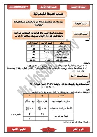 ‫الكمية‬ ‫الكيمياء‬ ‫الثانى‬ ‫الباب‬20
‫الكيمياء‬ ‫فى‬ ‫احلسام‬‫الثانوى‬ ‫األول‬ ‫الصف‬Mr. Hossam Sewify
:‫أمثلة‬
‫املركب‬‫اجلزيئية‬ ‫الصيغة‬‫األولية‬ ‫الصيغة‬
‫البروبيلين‬C3H6CH2
‫األسيتيلين‬C2H2CH
‫العًرى‬ ‫البنزين‬C6H6CH
‫الكربون‬ ‫أكسيد‬ ‫أول‬COCO
‫النيتريك‬ ‫أكسيد‬NONO
‫الكبريتيك‬ ‫حمض‬H2SO4H2SO4
:‫مالحظات‬
✓‫الجزيئية‬ ‫الصيغة‬ ‫عن‬ ‫األولية‬ ‫الصيغة‬ ‫تعبر‬ ‫قد‬‫الكربون‬ ‫أكسيد‬ ‫أول‬ ‫مثل‬ ً‫ا‬‫أيض‬CO
✓‫األسايت‬ ‫مثل‬ ‫واحد‬ ‫أولية‬ ‫صيغة‬ ‫فى‬ ‫مركبات‬ ‫عد‬ ‫تشترك‬ ‫قد‬‫ي‬‫لين‬2H2C‫العًارى‬ ‫والبنازين‬6H6C‫صايغة‬ ‫لهماا‬
‫واحد‬ ‫أولية‬CH
:‫مثال‬
‫بنسبة‬ ‫نيرتوجني‬ ‫على‬ ‫حيتوى‬ ‫ملركب‬ ‫األولية‬ ‫الصيغة‬ ‫احسب‬25.9%‫بنسبة‬ ‫وأكسجني‬74.1%
[O = 16, N = 14]
:‫احلل‬
‫كل‬100g‫على‬ ‫تحتوى‬ ‫المركب‬ ‫من‬25.9g‫و‬ ‫النيتروجين‬ ‫من‬74.1g‫األكسجين‬ ‫من‬.
‫العناصر‬ON
‫حساب‬‫الموالت‬ ‫عدد‬mol
𝟕𝟒.𝟏
𝟏𝟔
= 4.63
𝟐𝟓.𝟗
𝟏𝟒
= 1.85
‫موالت‬ ‫عدد‬ ‫أصغر‬ ‫على‬ ‫القسمة‬
𝟒.𝟔𝟑
𝟏.𝟖𝟓
= 2.5
𝟏.𝟖𝟓
𝟏.𝟖𝟓
= 1
‫الموالت‬ ‫عدد‬ ‫نسبة‬
2.51
52
∴‫األ‬ ‫الصيغة‬‫هى‬ ‫للمركب‬ ‫ولية‬5O2N
‫الكيميائية‬ ‫الصيغة‬ ‫حساب‬
‫األولية‬ ‫الصيغة‬
‫ذرات‬ ‫بني‬ ‫عددية‬ ‫نسبة‬ ‫أبسط‬ ‫عن‬ ‫تعرب‬ ‫صيغة‬‫منها‬ ‫يتكون‬ ‫التى‬ ‫العناصر‬
‫املركب‬ ‫جزئ‬
‫اجلزيئية‬ ‫الصيغة‬‫النوع‬ ‫عن‬ ‫تعرب‬ ‫الصيغة‬ ‫وحدة‬ ‫أو‬ ‫املركب‬ ‫أو‬ ‫العنصر‬ ‫جلزئ‬ ‫رمزية‬ ‫صيغة‬
‫الوحدة‬ ‫أو‬ ‫اجلزئ‬ ‫منها‬ ‫يتكون‬ ‫التى‬ ‫األيونات‬ ‫أو‬ ‫للذرات‬ ‫الفعلى‬ ‫والعدد‬
‫األولية‬ ‫الصيغة‬ ‫حساب‬
2
 