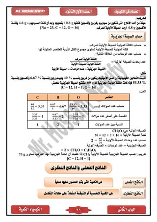 ‫الكمية‬ ‫الكيمياء‬ ‫الثانى‬ ‫الباب‬21
‫الكيمياء‬ ‫فى‬ ‫احلسام‬‫الثانوى‬ ‫األول‬ ‫الصف‬Mr. Hossam Sewify
‫تدريب‬:
‫كتلتها‬ ‫وأكسجني‬ ‫وكربون‬ ‫صوديوم‬ ‫من‬ ‫تتكون‬ ‫التى‬ ‫األمالح‬ ‫أحد‬ ‫من‬ ‫عينة‬10.6 g‫أن‬ ‫وجد‬ ‫بتحليلها‬= ‫الصووديوم‬ ‫كتلة‬4.6 g‫وكتلوة‬
‫األكسجني‬4.8 g.‫للمركب‬ ‫األولية‬ ‫الصيغة‬ ‫أوجد‬[Na = 23, C = 12, O = 16]
•‫للمر‬ ‫األولية‬ ‫للصيغة‬ ‫المولية‬ ‫الكتلة‬ ‫حساب‬‫كب‬
‫لها‬ ‫المكونة‬ ‫للعناصر‬ ‫الذرية‬ ‫الكتل‬ ‫مجموع‬ ‫تساوى‬ ‫األولية‬ ‫للصيغة‬ ‫المولية‬ ‫كتلة‬
•:‫التالية‬ ‫العالقة‬ ‫من‬ ‫الوحدات‬ ‫عدد‬ ‫حساب‬
= ‫األولية‬ ‫الصيغة‬ ‫وحدات‬ ‫عدد‬
‫الوحدات‬ ‫عدد‬ = ‫اجلزيئية‬ ‫الصيغة‬×‫األولية‬ ‫الصيغة‬
:‫مثال‬
‫بن‬ ‫كربون‬ ‫من‬ ‫يتكون‬ ‫األسيتيك‬ ‫محض‬ ‫أن‬ ‫الكيميائية‬ ‫التحاليل‬ ‫أثبتت‬‫سوب‬40 %‫بنسوبة‬ ‫وهيودروجني‬6.67 %‫بنسوبة‬ ‫وأكسوجني‬
53.33 %‫له‬ ‫اجلزيئية‬ ‫املولية‬ ‫الكتلة‬ ‫كانت‬ ‫فإذا‬60 g.‫للحمض‬ ‫اجلزيئية‬ ‫الصيغة‬ ‫استنتج‬
[C = 12, H = 1, O = 16]
:‫الحل‬
‫العناصر‬OHC
‫الموالت‬ ‫عدد‬ ‫حساب‬mol
𝟓𝟑.𝟑𝟑
𝟏𝟔
= 3.33
𝟔.𝟔𝟕
𝟏
= 6.67
𝟒𝟎
𝟏𝟐
= 3.33
‫ا‬‫موالت‬ ‫عدد‬ ‫أصغر‬ ‫على‬ ‫لقسمة‬
𝟑.𝟑𝟑
𝟑.𝟑𝟑
= 1
𝟔.𝟔𝟕
𝟑.𝟑𝟑
= 2
𝟑.𝟑𝟑
𝟑.𝟑𝟑
= 1
‫الموالت‬ ‫عدد‬ ‫بين‬ ‫النسبة‬121
:‫هى‬ ‫األولية‬ ‫الصيغة‬O2CH
= ‫األولية‬ ‫الصيغة‬ ‫كتلة‬30 = 12 + 2 + 16
= ‫األولية‬ ‫الصيغة‬ ‫وحدات‬ ‫عدد‬ ‫حساب‬𝟐 =
𝟔𝟎
𝟑𝟎
‫ا‬ ‫عدد‬ = ‫الجزيئية‬ ‫الصيغة‬‫لوحدات‬×‫األولية‬ ‫الصيغة‬
= 2 × CH2O = C2H4O2
‫األولية‬ ‫للصيغة‬ ‫الجزيئية‬ ‫الصيغة‬ ‫احسب‬ :‫تدريب‬2CH‫تساوى‬ ‫المركب‬ ‫لهذا‬ ‫الجزيئية‬ ‫الكتلة‬ ‫أن‬ ‫علمت‬ ‫إذا‬g70
[C = 12, H = 1]
‫اجلزيئية‬ ‫الصيغة‬ ‫حساب‬
‫النظرى‬ ‫والناتج‬ ‫الفعلى‬ ‫الناتج‬
‫الفعلى‬ ‫الناتج‬ً‫ا‬‫عملي‬ ‫عليها‬ ‫احلصول‬ ‫يتم‬ ‫التى‬ ‫الكمية‬ ‫هى‬
‫النظرى‬ ‫الناتج‬‫التفاعل‬ ‫معادلة‬ ‫على‬ ً‫ا‬‫اعتماد‬ ‫املتوقعة‬ ‫أو‬ ‫احملسوبة‬ ‫الكمية‬ ‫هى‬
‫ال‬‫كتلة‬‫للمركب‬ ‫املولية‬
‫ال‬‫كتلة‬‫ل‬ ‫املولية‬‫األولية‬ ‫لصيغة‬
 