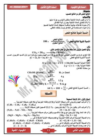 ‫الكمية‬ ‫الكيمياء‬ ‫الثانى‬ ‫الباب‬22
‫الكيمياء‬ ‫فى‬ ‫احلسام‬‫الثانوى‬ ‫األول‬ ‫الصف‬Mr. Hossam Sewify
:‫ملحوظة‬
:‫احملسوب‬ ‫الناتج‬ ‫من‬ ‫أقل‬ ‫الفعلى‬ ‫الناتج‬
‫واألسباب‬
(1)‫متًاير‬ ‫الناتجة‬ ‫الماد‬ ‫تكون‬ ‫أن‬.‫منها‬ ‫ا‬ً‫ء‬‫جز‬ ‫فيتسرب‬
(2)‫قد‬‫ت‬‫لتصق‬‫الناتجة‬ ‫الماد‬.‫التفاعل‬ ‫آنية‬ ‫بجدران‬
(3).‫نفسها‬ ‫الناتجة‬ ‫الماد‬ ‫تستهلك‬ ‫منافسة‬ ‫جانبية‬ ‫تفاعالت‬ ‫حدوث‬
(4). ‫الكاف‬ ‫بالنقاء‬ ‫ليست‬ ‫التفاعل‬ ‫ف‬ ‫المستخدمة‬ ‫المواد‬
= ‫الفعلى‬ ‫للناتج‬ ‫املئوية‬ ‫النسبة‬×100
:‫مثال‬
‫امل‬ ‫الكحول‬ ‫ينتج‬‫عاىل‬ ‫ضغط‬ ‫حتت‬ ‫يثيلى‬:‫التاىل‬ ‫التفاعل‬ ‫خالل‬ ‫من‬
CO(g) + 2H2(g) CH3OH(l)
‫نتج‬ ‫فإذا‬6.1 g‫تفاعال‬ ‫مان‬ ‫الميثيلاى‬ ‫الكحاول‬ ‫مان‬1.2 g‫احساب‬ .‫الكرباون‬ ‫أكسايد‬ ‫أول‬ ‫مان‬ ‫وفار‬ ‫ماع‬ ‫الهيادروجين‬ ‫مان‬
‫الفعلى‬ ‫للناتج‬ ‫المئوية‬ ‫النسبة‬[C = 12, O = 16, H = 1]
‫احلل‬
‫الجزيئية‬ ‫المولية‬ ‫الكتلة‬OH3CH1 =×4+16+12g =32
‫المولية‬ ‫الكتلة‬2H=1×2=g2
:‫التفاعل‬ ‫معادلة‬ ‫من‬
CH3OH ‫من‬ 1mol
‫تنتج‬
H2 ‫من‬ 2mol
32 g
‫تنتج‬
4 g
X g
‫تنتج‬
1.2 g
)‫النظرية‬ ‫(الكتلة‬ X =
𝟑𝟐 ×𝟏.𝟐
𝟒
= 𝟗. 𝟔 𝒈
∴= ‫الفعلى‬ ‫للناتج‬ ‫المئوية‬ ‫النسبة‬𝟔𝟒 % = 𝟏𝟎𝟎 ×
𝟔.𝟏
𝟗.𝟔
:‫األول‬ ‫السؤال‬-‫الصحيحة‬ ‫اإلجابة‬ ‫اخرت‬
(1)‫األولية‬ ‫صيغته‬ ‫الذى‬ ‫الهيدروكربونى‬ ‫المركب‬)2(CH‫الجزيئية‬ ‫وكتلته‬g56‫الجزيئية‬ ‫صيغته‬ ‫تكون‬…
(C2H3 – C3H6 – C4H8 – C5H10) [C=12,H=1]
(2)‫من‬ ‫يتكون‬ ‫الذى‬ ‫المركب‬46.7 %، ‫نيتروجين‬53.3 %‫األولية‬ ‫صيغته‬ ‫تكون‬ ‫أكسجين‬……
(N2O3 – N2O – NO2 – NO) [N = 14, O = 16]
(3)‫اتحاد‬ ‫عند‬14g‫مع‬ ‫نيتروجين‬36 g‫الجزيئية‬ ‫صيغته‬ ‫مركب‬ ‫يتكون‬ ‫ماغنسيوم‬……
(MgN – MgN3 – Mg2N3 – Mg3N2) [Mg = 24, N = 14]
(4)‫الجزيئية‬ ‫كتلته‬ ‫لمركب‬ ‫الجزيئية‬ ‫الصيغة‬g60‫األولية‬ ‫وصيغته‬O2CH‫هى‬…
(C2H2O2 – C2H4O2 – C2H4O – CH4O) [C =12, H = 1, O = 16]
(5)‫للمركب‬ ‫األولية‬ ‫الصيغة‬2O8H4C.... ‫هى‬O)8H4C–2O8H2C–O4H2C–2O4H4(C
(6)‫األ‬ ‫الصيغة‬ ‫وحدات‬ ‫عدد‬‫للمركب‬ ‫ولية‬4O2H2C... ‫هى‬)4–3–2–1(
‫الفعلى‬ ‫للناتج‬ ‫املئوية‬ ‫النسبة‬
‫الفعلى‬ ‫الناتج‬
‫النظرى‬ ‫الناتج‬
‫األسئلة‬
 