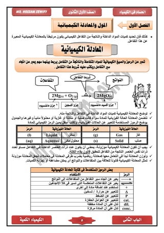 ‫الكمية‬ ‫الكيمياء‬ ‫الثانى‬ ‫الباب‬5
‫الكيمياء‬ ‫فى‬ ‫احلسام‬‫الثانوى‬ ‫األول‬ ‫الصف‬Mr. Hossam Sewify
•‫وال‬ ‫الداخلة‬ ‫المواد‬ ‫كميات‬ ‫تحديد‬ ‫فإن‬ ‫كذلك‬‫المعبار‬ ‫الكيميائياة‬ ‫بالمعادلاة‬ ً‫ا‬‫مرتبًا‬ ‫يكاون‬ ‫الكيمياائ‬ ‫التفاعل‬ ‫من‬ ‫ناتجة‬
.‫التفاعل‬ ‫هذا‬ ‫عن‬
2Mg(s) + O2 (g) 2MgO(s)
✓‫توضح‬‫منه‬ ‫والناتجة‬ ‫التفاعل‬ ‫ف‬ ‫الداخلة‬ ‫المواد‬ ‫كميات‬ ‫الكيميائية‬ ‫المعادلة‬.
✓‫الفيزيائية‬ ‫الحالة‬ ‫المعادلة‬ ‫تتضمن‬‫لل‬‫أ‬ ‫سائلة‬ ‫أو‬ ‫صلبة‬ ‫كانت‬ ‫سواء‬ ‫ماد‬‫غازية‬ ‫و‬‫أ‬‫والجادول‬ ‫وغيرهاا‬ ً‫ا‬‫مائيا‬ ً‫ال‬‫محلاو‬ ‫و‬
‫للماد‬ ‫الكيميائ‬ ‫الرمز‬ ‫يمين‬ ‫أسفل‬ ‫وتكتب‬ ،‫الفيزيائية‬ ‫الحاالت‬ ‫عن‬ ‫للتعبير‬ ‫المستخدمة‬ ‫الرموز‬ ‫يوضح‬
‫الفيزيائية‬ ‫احلالة‬‫الرمز‬‫الفيزيائية‬ ‫احلالة‬‫الرمز‬
‫غاز‬Gas(g)‫سائل‬Liquid(l)
‫صلب‬Solid(s)‫مائى‬ ‫محلول‬Aqueous(aq)
✓‫لعادد‬ ‫مسااو‬ ‫التفاعال‬ ‫فا‬ ‫الداخلاة‬ ‫العنصار‬ ‫ذرات‬ ‫عادد‬ ‫يكاون‬ ‫أن‬ ‫بمعنا‬ ،‫موزوناة‬ ‫الكيميائية‬ ‫المعادلة‬ ‫تكون‬ ‫أن‬ ‫يجب‬
‫لتحقيق‬ ‫التفاعل‬ ‫من‬ ‫الناتجة‬ ‫العنصر‬ ‫نفس‬ ‫ذرات‬‫الكتلة‬ ‫بقاء‬ ‫قانون‬.
✓‫نبدأ‬ ‫المعادلة‬ ‫ولوزن‬‫المعادلة‬ ‫طرف‬ ‫بضرب‬ ‫رياضية‬ ‫كمعادلة‬ ‫معها‬ ‫التعامل‬ ‫ف‬‫موزونة‬ ‫المعادلة‬ ‫تجعل‬ ‫معامالت‬ ‫ف‬
✓.‫الكميات‬ ‫تجزئة‬ ‫أو‬ ‫مضاعفة‬ ‫يمكن‬ ‫أى‬ ‫والنواتج‬ ‫المتفاعالت‬ ‫بين‬ ‫للعالقة‬ ً‫ا‬‫قانون‬ ‫الكيميائية‬ ‫المعادلة‬ ‫تمثل‬
‫الكيميائية‬ ‫املعادلة‬ ‫كتابة‬ ‫فى‬ ‫املستخدمة‬ ‫الرموز‬ ‫بعض‬
‫الرمز‬‫االستخدام‬
‫النواتج‬ ‫إلى‬ ‫المتفاعالت‬ ‫من‬ ‫التفاعل‬ ‫سير‬ ‫اتجاه‬ ‫عن‬ ‫يعبر‬
‫اإلتجاهين‬ ‫كال‬ ‫فى‬ ‫تسير‬ ‫التى‬ ‫المنعكسة‬ ‫التفاعالت‬ ‫عن‬ ‫يعبر‬
+‫أخرى‬ ‫إلى‬ ‫ماد‬ ‫إضافة‬ ‫عند‬ ‫تستخدم‬
‫تسخين‬ / ‫حرار‬ ‫عن‬ ‫للتعبير‬
P‫الضغط‬ ‫عن‬ ‫للتعبير‬
cat.‫الحفاز‬ ‫العوامل‬ ‫عن‬ ‫للتعبير‬
dil.‫مخففة‬ ‫الماد‬ ‫أن‬ ‫على‬ ‫تدل‬
conc.‫مركز‬ ‫الماد‬ ‫أن‬ ‫على‬ ‫تدل‬
‫تعرب‬‫والناجت‬ ‫املتفاعلة‬ ‫للمواد‬ ‫الكيميائية‬ ‫والصيغ‬ ‫الرموز‬ ‫عن‬‫اجتاه‬ ‫عن‬ ‫يعرب‬ ‫سهم‬ ‫بينهما‬ ‫يربط‬ ‫التفاعل‬ ‫من‬ ‫ة‬
‫التفاعل‬ ‫سري‬‫عليه‬ ‫ويكتب‬. ‫التفاعل‬ ‫هذا‬ ‫شروط‬
‫شروط‬‫التفاعل‬
‫املتفاعالت‬ ‫النواتج‬
2‫ماغنسيوم‬ ‫أكسيد‬ ‫جزئ‬2‫ماغنسيوم‬ ‫جزئ‬ ‫أكسجني‬ ‫جزئ‬
‫األول‬ ‫الفصل‬‫الكيميائية‬ ‫واملعادلة‬ ‫املول‬
 