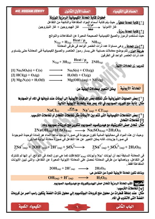 ‫الكمية‬ ‫الكيمياء‬ ‫الثانى‬ ‫الباب‬6
‫الكيمياء‬ ‫فى‬ ‫احلسام‬‫الثانوى‬ ‫األول‬ ‫الصف‬Mr. Hossam Sewify
‫ال‬ ‫املعادلة‬ ‫كتابة‬ ‫خطوات‬‫املوزونة‬ ‫الرمزية‬ ‫كيميائية‬
[1:ً‫ا‬‫لفظي‬ ‫املعادلة‬ ‫كتابة‬ ]-‫التفاعل‬ ‫من‬ ‫والناتجة‬ ‫المتفاعلة‬ ‫المواد‬ ‫أسماء‬ ‫كتابة‬ ‫يتم‬ ‫حيث‬
‫األمونيا‬ ‫غاز‬‫النيتروجين‬ ‫غاز‬ + ‫الهيدروجين‬ ‫غاز‬
[2:ً‫ا‬‫رمزي‬ ‫املعادلة‬ ‫كتابة‬ ]-
‫و‬ ‫المتفاعالت‬ ‫عن‬ ‫المعبر‬ ‫الصحيحة‬ ‫الكيميائية‬ ‫والصيغ‬ ‫الرموز‬ ‫تستخدم‬ ‫حيث‬‫النواتج‬
N2(g) + H2(g)
Heat / p NH3(g)
[3:‫املعادلة‬ ‫وزن‬ ]-‫المعادلة‬ ‫طرفى‬ ‫فى‬ ‫الواحد‬ ‫العنصر‬ ‫ذرات‬ ‫عدد‬ ‫مساوا‬ ‫وهى‬
:‫الوزن‬ ‫طريقة‬-‫يتسااوى‬ ‫حتاى‬ ‫المعادلاة‬ ‫فاى‬ ‫الكيميائياة‬ ‫والصايغ‬ ‫العناصار‬ ‫رماوز‬ ‫يساار‬ ‫على‬ ‫حسابية‬ ‫معامالت‬ ‫بوضع‬ ‫تتم‬
‫الًرفين‬ ‫فى‬ ‫الواحد‬ ‫العنصر‬ ‫ذرات‬ ‫عدد‬
N2(g) + 3H2(g)
Heat / p
2NH3(g)
:‫اآلتية‬ ‫املعادالت‬ ‫زن‬ :‫تدريب‬
[1] Na2SO4(s) + C(s) Na2S(s) + CO2(g)
[2] HCl(g) + O2(g) H2O(l) + Cl2(g)
[3] Mg3N2(s) + H2O(l) Mg(OH)2(aq) + NH3(g)
‫ميكن‬‫عن‬ ‫أيونية‬ ‫مبعادالت‬ ‫التعبري‬:
[1]‫بعض‬‫تفك‬ ‫مثل‬ ‫الفيزيائية‬ ‫العمليات‬‫األيونية‬ ‫املركبات‬ ‫بعض‬ ‫ك‬‫أيونات‬ ‫إىل‬‫انصهارها‬ ‫أو‬ ‫املاء‬ ‫يف‬ ‫ذوبانها‬ ‫عند‬
:‫مثال‬:‫التالية‬ ‫األيونية‬ ‫باملعادلة‬ ‫عنه‬ ‫يعرب‬ ‫املاء‬ ‫يف‬ ‫الصوديوم‬ ‫كلوريد‬ ‫ملح‬ ‫إذابة‬
NaCl(s)
‫ماء‬ Na+
(aq) + Cl-
(aq)
[2]‫بعض‬‫الكيميائية‬ ‫التفاعالت‬‫التى‬‫تفاعالت‬ ‫مثل‬ ‫األيونات‬ ‫بني‬ ‫تتم‬‫التعادل‬‫الرتسيب‬ ‫تفاعالت‬ ‫أو‬.
‫التعادل‬ ‫تفاعالت‬ ]‫[أ‬
:‫مثال‬.‫وماء‬ ‫صوديوم‬ ‫كربيتات‬ ‫ملح‬ ‫لتكوين‬ ‫الصوديوم‬ ‫هيدروكسيد‬ ‫مع‬ ‫الكربيتيك‬ ‫محض‬ ‫تعادل‬
2NaOH(aq)+H2SO4(aq) Na2SO4(aq) +2H2O(l)
‫أيونات‬ ‫صور‬ ‫ف‬ ‫موجود‬ ‫تكون‬ ‫المائية‬ ‫محاليلها‬ ‫ف‬ ‫المواد‬ ‫هذه‬ ‫ان‬ ‫وحيث‬‫الموجود‬ ‫الوحيد‬ ‫الماد‬ ‫هو‬ ‫الماء‬ ‫ماعدا‬
:‫يلى‬ ‫كما‬ ‫أيونية‬ ‫معادلة‬ ‫صور‬ ‫ف‬ ‫التفاعل‬ ‫هذا‬ ‫عن‬ ‫التعبير‬ ‫يمكن‬ ‫فانه‬ ،‫جزيئات‬ ‫صور‬ ‫ف‬
2Na+
(aq) + 2OH-
(aq) + 2H+
(aq) + SO4
2-
2Na+
(aq) + SO4
2-
(aq) + 2H2O(l)
‫فى‬‫أيونات‬ ‫أن‬ ‫نجد‬ ‫السابقة‬ ‫المعادلة‬+
Na‫و‬‫أيونات‬(aq)4
+
SO‫إتحاد‬ ‫دون‬ ‫ه‬ ‫كما‬ ‫ظلت‬‫النواتج‬ ‫فى‬‫تشترك‬ ‫لم‬ ‫إنها‬ ‫أي‬ .
‫األيونات‬ ‫تبين‬ ‫والت‬ ،‫التفاعل‬ ‫عن‬ ‫المعبر‬ ‫األيونية‬ ‫المعادلة‬ ‫على‬ ‫نحصل‬ ‫المعادلة‬ ‫طرف‬ ‫من‬ ‫وبإهمالها‬ ،‫التفاعل‬ ‫ف‬
. ‫فقط‬ ‫المتفاعلة‬
2OH(aq) + 2H+
(aq) 2H2O(l)
‫تك‬ ‫وبذلك‬:‫هى‬ ‫التفاعل‬ ‫عن‬ ‫املعربة‬ ‫األيونية‬ ‫املعادلة‬ ‫ون‬
OH(aq) + H+
(aq) H2O(l)
:‫تدريب‬.‫الصوديوم‬ ‫هيدروكسيد‬ ‫مع‬ ‫اهليدروكلوريك‬ ‫محض‬ ‫لتعادل‬ ‫الرمزية‬ ‫املعادلة‬ ‫اكتب‬
:‫الرتسيب‬ ‫تفاعالت‬ ]‫[ب‬
:‫مثال‬‫إلي‬ ‫البوتاسيوم‬ ‫كرومات‬ ‫ملح‬ ‫حملول‬ ‫من‬ ‫قطرات‬ ‫إضافة‬ ‫عند‬‫الفضة‬ ‫نرتات‬ ‫حملول‬‫ي‬‫تكون‬‫من‬ ‫أمحر‬ ‫راسب‬‫كرومات‬
‫ال‬ ‫الفضة‬‫تى‬‫ال‬‫ت‬‫املاء‬ ‫يف‬ ‫ذوب‬.
‫حرارة‬
‫ضغط‬
‫األيونية‬ ‫املعادلة‬
 