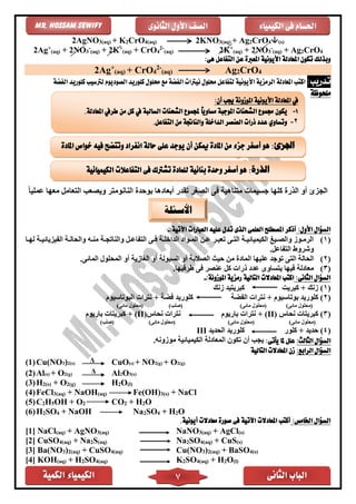 ‫الكمية‬ ‫الكيمياء‬ ‫الثانى‬ ‫الباب‬7
‫الكيمياء‬ ‫فى‬ ‫احلسام‬‫الثانوى‬ ‫األول‬ ‫الصف‬Mr. Hossam Sewify
2AgNO3(aq) + K2CrO4(aq) 2KNO3(aq) + Ag2CrO4(s)
2Ag+
(aq) + 2NO3
-
(aq) + 2K+
(aq) + CrO4
2-
(aq) 2K+
(aq) + 2NO3
-
(aq) + Ag2CrO4
‫ا‬ ‫تكون‬ ‫وبذلك‬:‫هى‬ ‫التفاعل‬ ‫عن‬ ‫املعربة‬ ‫األيونية‬ ‫ملعادلة‬
2Ag+
(aq) + CrO4
2-
(aq) Ag2CrO4
:‫تدريب‬‫الرمزية‬ ‫املعادلة‬ ‫اكتب‬‫األيونية‬‫الصوديوم‬ ‫كلوريد‬ ‫حملول‬ ‫مع‬ ‫الفضة‬ ‫نيرتات‬ ‫حملول‬ ‫لتفاعل‬‫الفضة‬ ‫كلوريد‬ ‫لرتسيب‬
‫ملحوظة‬
‫ف‬ ‫متناهية‬ ‫جسيمات‬ ‫كلها‬ ‫الذر‬ ‫أو‬ ‫الجزئ‬ً‫ا‬‫عملي‬ ‫معها‬ ‫التعامل‬ ‫ويصعب‬ ‫النانومتر‬ ‫بوحد‬ ‫أبعادها‬ ‫تقدر‬ ‫الصغر‬ ‫ى‬
:‫األول‬ ‫السؤال‬:‫اآلتية‬ ‫العبارات‬ ‫عليه‬ ‫تدل‬ ‫الذى‬ ‫العلمى‬ ‫املصطلح‬ ‫أذكر‬-
(1)‫اا‬‫ا‬‫له‬ ‫اة‬‫ا‬‫الفيزيائي‬ ‫اة‬‫ا‬‫والحال‬ ‫اه‬‫ا‬‫من‬ ‫اة‬‫ا‬‫والناتج‬ ‫ال‬‫ا‬‫التفاع‬ ‫اى‬‫ا‬‫ف‬ ‫اة‬‫ا‬‫الداخل‬ ‫اواد‬‫ا‬‫الم‬ ‫ان‬‫ا‬‫ع‬ ‫ار‬‫ا‬‫تعب‬ ‫اى‬‫ا‬‫الت‬ ‫اة‬‫ا‬‫الكيميائي‬ ‫ايغ‬‫ا‬‫والص‬ ‫اوز‬‫ا‬‫الرم‬
.‫التفاعل‬ ‫وشروط‬
(2)‫ا‬ ‫الحالة‬.‫المائى‬ ‫المحلول‬ ‫أو‬ ‫الغازية‬ ‫أو‬ ‫السيولة‬ ‫أو‬ ‫الصالبة‬ ‫حيث‬ ‫من‬ ‫الماد‬ ‫عليها‬ ‫توجد‬ ‫لتى‬
(3).‫طرفيها‬ ‫فى‬ ‫عنصر‬ ‫كل‬ ‫ذرات‬ ‫عدد‬ ‫يتساوى‬ ‫فيها‬ ‫معادلة‬
:‫الثانى‬ ‫السؤال‬‫املعادال‬ ‫اكتب‬‫ت‬‫التالية‬:‫املوزونة‬ ‫رمزية‬-
(1‫كبريت‬ + ‫زنك‬ )‫زنك‬ ‫كبريتيد‬
(2‫نترا‬ + ‫بوتاسيوم‬ ‫كلوريد‬ )‫الفضة‬ ‫ت‬‫كلوريد‬‫البوتاسيوم‬ ‫نترات‬ + ‫فضة‬
)‫مائى‬ ‫(محلول‬)‫مائى‬ ‫(محلول‬)‫(صلب‬)‫مائى‬ ‫(محلول‬
(3‫نحاس‬ ‫كبريتات‬ )(II)‫باريوم‬ ‫نترات‬ +‫نحاس‬ ‫نترات‬(II)+‫باريوم‬ ‫كبريتات‬
)‫مائى‬ ‫(محلول‬)‫مائى‬ ‫(محلول‬)‫مائى‬ ‫(محلول‬)‫(صلب‬
(4‫كلور‬ + ‫حديد‬ )‫الحديد‬ ‫كلوريد‬III
:‫الثالث‬ ‫السؤال‬:‫يأتى‬ ‫ملا‬ ‫علل‬‫تكون‬ ‫أن‬ ‫يجب‬‫الكيميائية‬ ‫المعادلة‬‫موزونه‬.
:‫الرابع‬ ‫السؤال‬‫التالية‬ ‫املعادالت‬ ‫زن‬
(1)Cu(NO3)2(s) Δ CuO(s) + NO2(g) + O2(g)
(2)Al(s) + O2(g) Δ Al2O3(s)
(3)H2(s) + O2(g) H2O(l)
(4)FeCl3(aq) + NaOH(aq) Fe(OH)3(s) + NaCl
(5)C2H5OH + O2 CO2 + H2O
(6)H2SO4 + NaOH Na2SO4 + H2O
:‫اخلامس‬ ‫السؤال‬.‫أيونية‬ ‫معادالت‬ ‫صورة‬ ‫فى‬ ‫اآلتية‬ ‫املعادالت‬ ‫أكتب‬
[1] NaCl(aq) + AgNO3(aq) NaNO3(aq) + AgCl(s)
[2] CuSO4(aq) + Na2S(aq) Na2SO4(aq) + CuS(s)
[3] Ba(NO3)2(aq) + CuSO4(aq) Cu(NO3)2(aq) + BaSO4(s)
[4] KOH(aq) + H2SO4(aq) K2SO4(aq) + H2O(l)
‫األسئلة‬
:‫أن‬ ‫جيب‬ ‫املوزونة‬ ‫األيونية‬ ‫املعادلة‬ ‫يف‬
1-‫ال‬ ‫جمموع‬ ‫يكون‬.‫املعادلة‬ ‫طريف‬ ‫من‬ ‫كل‬ ‫يف‬ ‫السالبة‬ ‫الشحنات‬ ‫جملموع‬ ً‫ا‬‫مساوي‬ ‫املوجبة‬ ‫شحنات‬
2-.‫التفاعل‬ ‫من‬ ‫والناجتة‬ ‫الداخلة‬ ‫العنصر‬ ‫ذرات‬ ‫عدد‬ ‫وتساوي‬
:‫اجلزئ‬‫املادة‬ ‫خواص‬ ‫فيه‬ ‫وتتضح‬ ‫انفراد‬ ‫حالة‬ ‫على‬ ‫يوجد‬ ‫أن‬ ‫ميكن‬ ‫املادة‬ ‫من‬ ‫جزء‬ ‫أصغر‬ ‫هو‬
‫الذرة‬:‫التفاعالت‬ ‫فى‬ ‫تشرتك‬ ‫للمادة‬ ‫بنائية‬ ‫وحدة‬ ‫أصغر‬ ‫هو‬‫الكيميائية‬
 