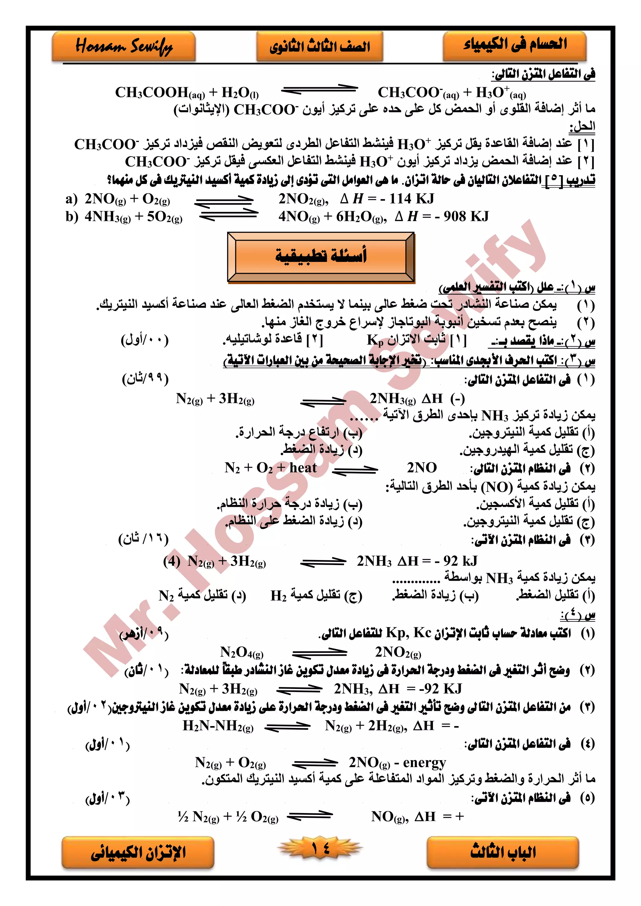 ‫الثالث‬ ‫الباب‬‫الكيميائى‬ ‫اإلتزان‬ 14
‫الكيمياء‬ ‫فى‬ ‫احلسام‬‫الثانوى‬ ‫الثالث‬ ‫الصف‬Hossam Sewify
:‫التاىل‬ ‫املتزن‬ ‫التفاعل‬ ‫فى‬
CH3COOH(aq) + H2O(l) CH3COO-
(aq) + H3O+
(aq)
‫أيو‬ ‫تركيز‬ ‫على‬ ‫حده‬ ‫على‬ ‫كل‬ ‫الحمض‬ ‫أو‬ ‫القلوى‬ ‫إضافة‬ ‫أثر‬ ‫ما‬-
COO3CH)‫(اإليثانوات‬
:‫الحل‬
[1‫تركيز‬ ‫يقل‬ ‫القاعد‬ ‫إضافة‬ ‫عند‬ ]+
O3H‫تركيز‬ ‫ا‬ ‫فيز‬ ‫النقص‬ ‫لتعويض‬ ‫ى‬ ‫الطر‬ ‫التفاعل‬ ‫فينشط‬-
COO3CH
[2‫أيو‬ ‫تركيز‬ ‫ا‬ ‫يز‬ ‫الحمض‬ ‫إضافة‬ ‫عند‬ ]+
O3H‫فينشط‬‫تركيز‬ ‫فيقل‬ ‫العكسى‬ ‫التفاعل‬-
COO3CH
‫تدريب‬[5]‫منهما؟‬ ‫كل‬ ‫فى‬ ‫النيرتيك‬ ‫أكسيد‬ ‫كمية‬ ‫زيادة‬ ‫إىل‬ ‫تؤدى‬ ‫التى‬ ‫العوامل‬ ‫هى‬ ‫ما‬ .‫اتزان‬ ‫حالة‬ ‫فى‬ ‫التاليان‬ ‫التفاعالن‬
a) 2NO(g) + O2(g) 2NO2(g), ∆ 𝑯 = - 114 KJ
b) 4NH3(g) + 5O2(g) 4NO(g) + 6H2O(g), ∆ 𝑯 = - 908 KJ
( ‫س‬1:)-)‫العلمى‬ ‫التفسري‬ ‫(اكتب‬ ‫علل‬
(1)‫الض‬ ‫يستخدم‬ ‫ال‬ ‫بينما‬ ‫عالى‬ ‫ضغط‬ ‫تحت‬ ‫ر‬ ‫النشا‬ ‫صناعة‬ ‫يمكن‬‫غ‬.‫النيتريك‬ ‫أكسيد‬ ‫صناعة‬ ‫عند‬ ‫العالى‬ ‫ط‬
(2).‫مندا‬ ‫الغاف‬ ‫خروج‬ ‫إلسراع‬ ‫البوتاجاف‬ ‫أنبوبة‬ ‫تسخين‬ ‫بعدم‬ ‫ينصح‬
‫س‬(2):-:‫با‬ ‫يقصد‬ ‫ماذا‬-[1]‫االتزا‬ ‫ثابت‬pK[2.‫لوشاتيليه‬ ‫قاعد‬ ](00/)‫أور‬
‫س‬(3)::‫املناسب‬ ‫األجبدى‬ ‫احلرف‬ ‫اكتب‬)‫اآلتية‬ ‫العبارات‬ ‫بني‬ ‫من‬ ‫الصحيحة‬ ‫اإلجابة‬ ‫(ختري‬
(1):‫التاىل‬ ‫املتزن‬ ‫التفاعل‬ ‫فى‬(99/) ‫ثا‬
N2(g) + 3H2(g) 2NH3(g) H (-)
‫تركيز‬ ‫فيا‬ ‫يمكن‬3NH‫اآلتية‬ ‫الطرق‬ ‫بإحدى‬……
.‫النيتروجين‬ ‫كمية‬ ‫تقليل‬ )‫(أ‬‫ارتفا‬ )‫(ب‬. ‫الحرار‬ ‫رجة‬ ‫ع‬
.‫الديدروجين‬ ‫كمية‬ ‫تقليل‬ )‫(ج‬.‫الضغط‬ ‫فيا‬ ) (
(2):‫التاىل‬ ‫املتزن‬ ‫النظام‬ ‫فى‬NO2+ heat2+ O2N
‫كمية‬ ‫فيا‬ ‫يمكن‬(NO):‫التالية‬ ‫الطرق‬ ‫بأحد‬
.‫األكسجين‬ ‫كمية‬ ‫تقليل‬ )‫(أ‬.‫النظام‬ ‫حرار‬ ‫رجة‬ ‫فيا‬ )‫(ب‬
‫الن‬ ‫كمية‬ ‫تقليل‬ )‫(ج‬.‫يتروجين‬.‫النظام‬ ‫على‬ ‫الضغط‬ ‫فيا‬ ) (
(3):‫اآلتى‬ ‫املتزن‬ ‫النظام‬ ‫فى‬(16/) ‫ثا‬
(4) N2(g) + 3H2(g) 2NH3 H = - 92 kJ
‫كمية‬ ‫فيا‬ ‫يمكن‬3NH............. ‫بواسطة‬
.‫الضغط‬ ‫تقليل‬ )‫(أ‬.‫الضغط‬ ‫فيا‬ )‫(ب‬‫كمية‬ ‫تقليل‬ )‫(ج‬2H‫كمية‬ ‫تقليل‬ ) (2N
‫س‬(4):
(1)‫اك‬‫اإلتزان‬ ‫ثابت‬ ‫حساب‬ ‫معادلة‬ ‫تب‬Kp, Kc.‫التاىل‬ ‫للتفاعل‬(09/)‫أزهر‬
N2O4(g) 2NO2(g)
(2):‫للمعادلة‬ ً‫ا‬‫طبق‬ ‫النشادر‬ ‫غاز‬ ‫تكوين‬ ‫معدل‬ ‫زيادة‬ ‫فى‬ ‫احلرارة‬ ‫ودرجة‬ ‫الضغط‬ ‫فى‬ ‫التغري‬ ‫أثر‬ ‫وضح‬(01/)‫ثان‬
N2(g) + 3H2(g) 2NH3, H = -92 KJ
(3)‫التا‬ ‫املتزن‬ ‫التفاعل‬ ‫من‬(‫النيرتوجني‬ ‫غاز‬ ‫تكوين‬ ‫معدل‬ ‫زيادة‬ ‫على‬ ‫احلرارة‬ ‫ودرجة‬ ‫الضغط‬ ‫فى‬ ‫التغري‬ ‫تأثري‬ ‫وضح‬ ‫ىل‬02/)‫أول‬
H2N-NH2(g) N2(g) + 2H2(g), H = -
(4):‫التاىل‬ ‫املتزن‬ ‫التفاعل‬ ‫فى‬(01/)‫أول‬
N2(g) + O2(g) 2NO(g) - energy
‫والض‬ ‫الحرار‬ ‫أثر‬ ‫ما‬. ‫المتكو‬ ‫النيتريك‬ ‫أكسيد‬ ‫كمية‬ ‫على‬ ‫المتفاعلة‬ ‫الموا‬ ‫وتركيز‬ ‫غط‬
(5):‫اآلتى‬ ‫املتزن‬ ‫النظام‬ ‫فى‬(03/)‫أول‬
½ N2(g) + ½ O2(g) NO(g), H = +
‫تطبيقية‬ ‫أسئلة‬
 