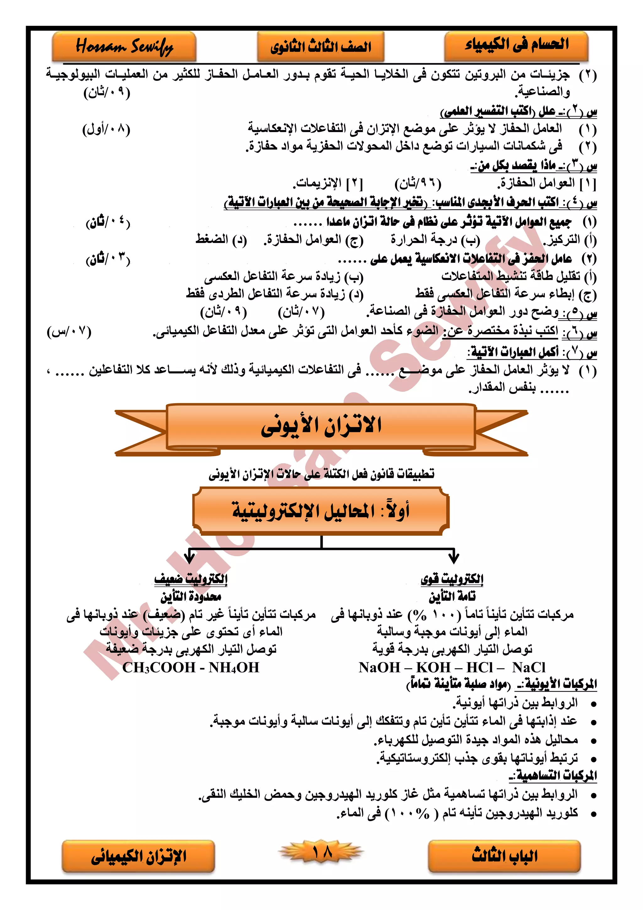 ‫الثالث‬ ‫الباب‬‫الكيميائى‬ ‫اإلتزان‬ 18
‫الكيمياء‬ ‫فى‬ ‫احلسام‬‫الثانوى‬ ‫الثالث‬ ‫الصف‬Hossam Sewify
(2)‫البروتين‬ ‫من‬ ‫خات‬‫خ‬‫جزيئ‬‫خة‬‫خ‬‫البيولوجي‬ ‫خات‬‫خ‬‫العملي‬ ‫من‬ ‫للكثير‬ ‫الحفخخاف‬ ‫العخخامخخل‬ ‫بخخدور‬ ‫تقوم‬ ‫الحيخخة‬ ‫الخاليخخا‬ ‫فى‬ ‫تتكو‬
.‫والصناعية‬(09/) ‫ثا‬
‫س‬(2):-)‫العلمى‬ ‫التفسري‬ ‫(اكتب‬ ‫علل‬
(1)‫اإلنعكاسية‬ ‫التفاعالت‬ ‫فى‬ ‫اإلتزا‬ ‫موضع‬ ‫على‬ ‫ثر‬ ‫ي‬ ‫ال‬ ‫الحفاف‬ ‫العامل‬(08/)‫أور‬
(2)‫ا‬ ‫المحوالت‬ ‫اخل‬ ‫توضع‬ ‫السيارات‬ ‫شكمانات‬ ‫فى‬. ‫حفاف‬ ‫موا‬ ‫لحفزية‬
‫س‬(3):-:‫من‬ ‫بكل‬ ‫يقصد‬ ‫ماذا‬-
[1]. ‫الحفاف‬ ‫العوامل‬(96/‫ثا‬)[2‫اإلنزيمات‬ ].
‫س‬(4)::‫املناسب‬ ‫األجبدى‬ ‫احلرف‬ ‫اكتب‬)‫اآلتية‬ ‫العبارات‬ ‫بني‬ ‫من‬ ‫الصحيحة‬ ‫اإلجابة‬ ‫(ختري‬
(1)‫ماعدا‬ ‫اتزان‬ ‫حالة‬ ‫فى‬ ‫نظام‬ ‫على‬ ‫تؤثر‬ ‫اآلتية‬ ‫العوامل‬ ‫مجيع‬……(04/)‫ثان‬
‫التركيز‬ )‫(أ‬.)‫(ب‬‫الحرار‬ ‫رجة‬‫الحفاف‬ ‫العوامل‬ )‫(ج‬.‫الضغط‬ ) (
(2)‫على‬ ‫يعمل‬ ‫االنعكاسية‬ ‫التفاعالت‬ ‫فى‬ ‫احلفز‬ ‫عامل‬……(03/)‫ثان‬
‫المتفاعالت‬ ‫تنشيط‬ ‫طاقة‬ ‫تقليل‬ )‫(أ‬‫العكسى‬ ‫التفاعل‬ ‫سرعة‬ ‫فيا‬ )‫(ب‬
‫فقط‬ ‫العكسى‬ ‫التفاعل‬ ‫سرعة‬ ‫إبطاء‬ )‫(ج‬‫فقط‬ ‫ى‬ ‫الطر‬ ‫التفاعل‬ ‫سرعة‬ ‫فيا‬ ) (
‫س‬(5):‫وضح‬.‫الصناعة‬ ‫فى‬ ‫الحفاف‬ ‫العوامل‬ ‫ور‬(07/) ‫ثا‬(09/) ‫ثا‬
‫س‬(6)::‫عن‬ ‫مختصر‬ ‫نبذ‬ ‫اكتب‬‫ى‬ ‫الكيميا‬ ‫التفاعل‬ ‫معدر‬ ‫على‬ ‫ثر‬ ‫ت‬ ‫التى‬ ‫العوامل‬ ‫كأحد‬ ‫الضوء‬.(07/‫س‬)
‫س‬(7:‫اآلتية‬ ‫العبارات‬ ‫أكمل‬ :)
(1)‫موضخخخخخخع‬ ‫على‬ ‫الحفاف‬ ‫العامل‬ ‫ثر‬ ‫ي‬ ‫ال‬……‫التفاع‬ ‫كال‬ ‫يسخخخخخخاعد‬ ‫ألنه‬ ‫وذلك‬ ‫ية‬ ‫الكيميا‬ ‫التفاعالت‬ ‫فى‬‫لين‬……،
…….‫المقدار‬ ‫بنفس‬
‫األيونى‬ ‫اإلتزان‬ ‫حاالت‬ ‫على‬ ‫الكتلة‬ ‫فعل‬ ‫قانون‬ ‫تطبيقات‬
‫قوى‬ ‫إلكرتوليت‬
‫التأين‬ ‫تامة‬
‫ضعيف‬ ‫إلكرتوليت‬
‫التأين‬ ‫حمدودة‬
ً‫ا‬‫تام‬ ً‫ا‬‫تأين‬ ‫تتأين‬ ‫مركبات‬(100%)‫فى‬ ‫ذوباندا‬ ‫عند‬
‫وسالبة‬ ‫موجبة‬ ‫أيونات‬ ‫إلى‬ ‫الماء‬
‫تام‬ ‫غير‬ ً‫ا‬‫تأين‬ ‫تتأين‬ ‫مركبات‬‫فى‬ ‫ذوباندا‬ ‫عند‬ )‫(ضعيف‬
‫وأيونات‬ ‫جزيئات‬ ‫على‬ ‫تحتوى‬ ‫أى‬ ‫الماء‬
‫قوية‬ ‫بدرجة‬ ‫الكدربى‬ ‫التيار‬ ‫توصل‬‫ضعيفة‬ ‫بدرجة‬ ‫الكدربى‬ ‫التيار‬ ‫توصل‬
NaOH – KOH – HCl – NaClCH3COOH - NH4OH
:‫األيونية‬ ‫املركبات‬-)ً‫ا‬‫متام‬ ‫متأينة‬ ‫صلبة‬ ‫(مواد‬
•.‫أيونية‬ ‫ذراتدا‬ ‫بين‬ ‫الروابط‬
•‫الما‬ ‫فى‬ ‫إذابتدا‬ ‫عند‬.‫موجبة‬ ‫وأيونات‬ ‫سالبة‬ ‫أيونات‬ ‫إلى‬ ‫وتتفكك‬ ‫تام‬ ‫تأين‬ ‫تتأين‬ ‫ء‬
•.‫للكدرباء‬ ‫التوصيل‬ ‫جيد‬ ‫الموا‬ ‫هذه‬ ‫محاليل‬
•.‫إلكتروستاتيكية‬ ‫جذب‬ ‫بقوى‬ ‫أيوناتدا‬ ‫ترتبط‬
:‫التساهمية‬ ‫املركبات‬-
•.‫النقى‬ ‫الخليك‬ ‫وحمض‬ ‫الديدروجين‬ ‫كلوريد‬ ‫غاف‬ ‫مثل‬ ‫تساهمية‬ ‫ذراتدا‬ ‫بين‬ ‫الروابط‬
•‫تأين‬ ‫الديدروجين‬ ‫كلوريد‬‫ه‬‫تا‬‫م‬(100%).‫الماء‬ ‫فى‬
‫األيونى‬ ‫االتزان‬
‫اإللكرتوليتية‬ ‫احملاليل‬ :ً‫ال‬‫أو‬
 