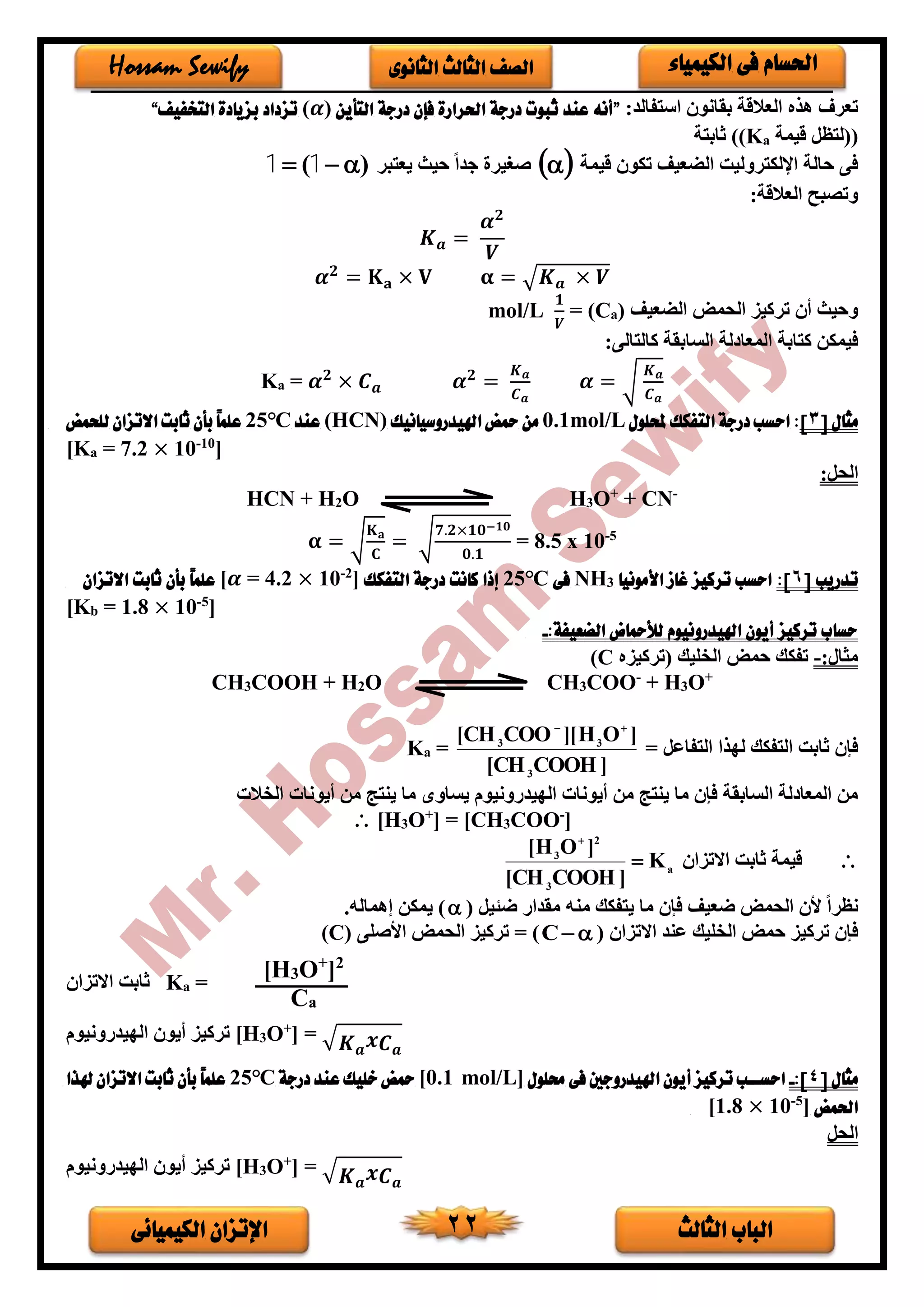 ‫الثالث‬ ‫الباب‬‫الكيميائى‬ ‫اإلتزان‬ 22
‫الكيمياء‬ ‫فى‬ ‫احلسام‬‫الثانوى‬ ‫الثالث‬ ‫الصف‬Hossam Sewify
:‫استفالد‬ ‫بقانو‬ ‫العالقة‬ ‫هذه‬ ‫تعرف‬”‫التأين‬ ‫درجة‬ ‫فإن‬ ‫احلرارة‬ ‫درجة‬ ‫ثبوت‬ ‫عند‬ ‫أنه‬(𝜶)‫التخفيف‬ ‫بزيادة‬ ‫تزداد‬“
‫قيمة‬ ‫((لتظل‬aK‫ثابتة‬ ))
‫قيمة‬ ‫تكو‬ ‫الضعيف‬ ‫اإللكتروليت‬ ‫حالة‬ ‫فى‬ ‫يعتبر‬ ‫حيث‬ ً‫ا‬‫جد‬ ‫صغير‬)(  11
:‫العالقة‬ ‫وتصبح‬
𝑲 𝒂 =
𝜶 𝟐
𝑽
𝜶 𝟐
= 𝐊 𝐚 × 𝐕 𝛂 = √ 𝑲 𝒂 × 𝑽
‫الضعيف‬ ‫الحمض‬ ‫تركيز‬ ‫أ‬ ‫وحيث‬)a(C=
𝟏
𝑽
mol/L
:‫كالتالى‬ ‫السابقة‬ ‫لة‬ ‫المعا‬ ‫كتابة‬ ‫فيمكن‬
Ka = 𝜶 𝟐
× 𝑪 𝒂 𝜶 𝟐
=
𝑲 𝒂
𝑪 𝒂
𝜶 = √
𝑲 𝒂
𝑪 𝒂
‫مثال‬[3]‫حمللول‬ ‫التفكك‬ ‫درجة‬ ‫احسب‬ :mol/L0.1‫اهليدروسيانيك‬ ‫محض‬ ‫من‬(HCN)‫عند‬℃25‫ل‬ ‫االتزان‬ ‫ثابت‬ ‫بأن‬ ً‫ا‬‫علم‬‫لحمض‬
[Ka = 7.2 × 10-10
]
:‫الحل‬
HCN + H2O H3O+
+ CN-
𝛂 = √
𝐊 𝐚
𝐂
= √
𝟕.𝟐×𝟏𝟎−𝟏𝟎
𝟎.𝟏
= 8.5 x 10-5
‫تدريب‬[6]:‫األمونيا‬ ‫غاز‬ ‫تركيز‬ ‫احسب‬3NH‫فى‬℃25‫التفكك‬ ‫درجة‬ ‫كانت‬ ‫إذا‬]2-
10×= 4.2𝜶[‫االتزان‬ ‫ثابت‬ ‫بأن‬ ً‫ا‬‫علم‬
[Kb = 1.8 × 10-5
]
:‫الضعيفة‬ ‫لألمحاض‬ ‫اهليدرونيوم‬ ‫أيون‬ ‫تركيز‬ ‫حساب‬-
:‫مثار‬-‫(تركيزه‬ ‫الخليك‬ ‫حمض‬ ‫تفكك‬C)
CH3COOH + H2O CH3COO-
+ H3O+
= ‫التفاعل‬ ‫لدذا‬ ‫التفكك‬ ‫ثابت‬ ‫فإ‬
]COOHCH[
]OH][COOCH[
3
33

=aK
‫الخالت‬ ‫أيونات‬ ‫من‬ ‫ينتج‬ ‫ما‬ ‫يساوى‬ ‫الديدرونيوم‬ ‫أيونات‬ ‫من‬ ‫ينتج‬ ‫ما‬ ‫فإ‬ ‫السابقة‬ ‫لة‬ ‫المعا‬ ‫من‬
 [H3O+
] = [CH3COO-
]
‫االتزا‬ ‫ثابت‬ ‫قيمة‬a
3
2
3
K
]COOHCH[
]OH[


( ‫ضئيل‬ ‫مقدار‬ ‫منه‬ ‫يتفكك‬ ‫ما‬ ‫فإ‬ ‫ضعيف‬ ‫الحمض‬ ‫أل‬ ً‫ا‬‫نظر‬.‫إهماله‬ ‫يمكن‬ )
( ‫االتزا‬ ‫عند‬ ‫الخليك‬ ‫حمض‬ ‫تركيز‬ ‫فإ‬C( ‫األصلى‬ ‫الحمض‬ ‫تركيز‬ = )C)
‫االتزا‬ ‫ثابت‬ Ka =
‫الديدرونيوم‬ ‫أيو‬ ‫تركيز‬ [H3O+
] = √ 𝑲 𝒂 𝒙 𝑪 𝒂
‫مثال‬[4]:-‫حملول‬ ‫فى‬ ‫اهليدروجني‬ ‫أيون‬ ‫تركيز‬ ‫اب‬‫ا‬‫احسا‬mol/L]0.1[‫درجة‬ ‫عند‬ ‫خليك‬ ‫محض‬℃25‫هلذا‬ ‫االتزان‬ ‫ثابت‬ ‫بأن‬ ً‫ا‬‫علم‬
‫احلمض‬]5-
10×1.8[
‫الحل‬
‫الديدرونيوم‬ ‫أيو‬ ‫تركيز‬ [H3O+
] = √ 𝑲 𝒂 𝒙 𝑪 𝒂
[H3O+
]2
Ca
 