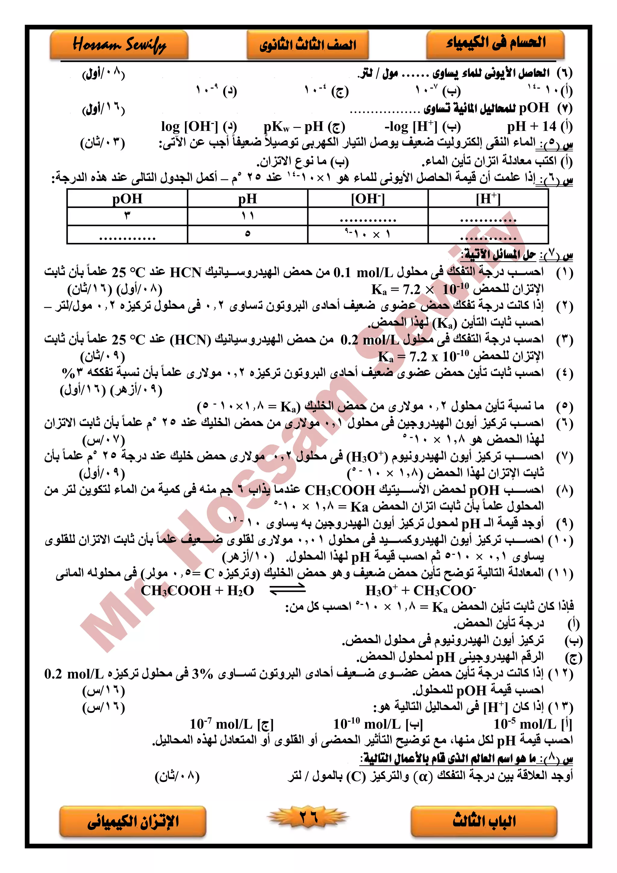 ‫الثالث‬ ‫الباب‬‫الكيميائى‬ ‫اإلتزان‬ 26
‫الكيمياء‬ ‫فى‬ ‫احلسام‬‫الثانوى‬ ‫الثالث‬ ‫الصف‬Hossam Sewify
(6)‫ا‬ ‫احلاصل‬‫يساوى‬ ‫للماء‬ ‫أليونى‬……‫لرت‬ / ‫مول‬.(08/)‫أول‬
)‫(أ‬10-14
)‫(ب‬7-
10)‫(ج‬4-
10) (9-
10
(7)pOH................. ‫تساوى‬ ‫املائية‬ ‫للمحاليل‬(16/)‫أول‬
)‫(أ‬14pH +)‫(ب‬]+
log [H-)‫(ج‬pH–wpK()]-
log [OH
‫س‬(5)::‫اآلتى‬ ‫عن‬ ‫أجب‬ ً‫ا‬‫ضعيف‬ ً‫ال‬‫توصي‬ ‫الكدربى‬ ‫التيار‬ ‫يوصل‬ ‫ضعيف‬ ‫إلكتروليت‬ ‫النقى‬ ‫الماء‬(03/) ‫ثا‬
.‫الماء‬ ‫تأين‬ ‫اتزا‬ ‫لة‬ ‫معا‬ ‫اكتب‬ )‫(أ‬. ‫االتزا‬ ‫نوع‬ ‫ما‬ )‫(ب‬
‫س‬(6):‫هو‬ ‫للماء‬ ‫األيونى‬ ‫الحاصل‬ ‫قيمة‬ ‫أ‬ ‫علمت‬ ‫إذا‬1×10-14
‫عند‬255
‫م‬–‫هذ‬ ‫عند‬ ‫التالى‬ ‫الجدور‬ ‫أكمل‬:‫الدرجة‬ ‫ه‬
[H+
][OH-
]pHpOH
……………………113
…………1×10-9
5…………
‫س‬(7)::‫اآلتية‬ ‫املسائل‬ ‫حل‬
(1)‫محلور‬ ‫فى‬ ‫التفكك‬ ‫رجة‬ ‫احسخخخخب‬0.1 mol/L‫الديدروسخخخخيانيك‬ ‫حمض‬ ‫من‬HCN‫عند‬25 ℃‫ثابت‬ ‫بأ‬ ً‫ا‬‫علم‬
‫للحمض‬ ‫اإلتزا‬10-
10×7.2=aK(08/)‫أور‬(16/) ‫ثا‬
(2)‫حمض‬ ‫تفكك‬ ‫رجة‬ ‫كانت‬ ‫إذا‬‫ساوى‬‫ت‬ ‫البروتو‬ ‫ى‬ ‫أحا‬ ‫ضعيف‬ ‫ضوى‬‫ع‬0.2‫تركيزه‬ ‫محلور‬ ‫فى‬0.2‫مور/لتر‬–
‫التأين‬ ‫ثابت‬ ‫احسب‬)a(K.‫الحمض‬ ‫لدذا‬
(3)‫محلور‬ ‫فى‬ ‫التفكك‬ ‫رجة‬ ‫احسب‬0.2 mol/L‫الديدروسيانيك‬ ‫حمض‬ ‫من‬(HCN)‫عند‬25 ℃‫ثابت‬ ‫بأ‬ ً‫ا‬‫علم‬
‫للحمض‬ ‫اإلتزا‬10-
10x7.2=aK(09/) ‫ثا‬
(4)‫عضوى‬ ‫حمض‬ ‫تأين‬ ‫ثابت‬ ‫احسب‬‫تركيزه‬ ‫البروتو‬ ‫ى‬ ‫أحا‬ ‫ضعيف‬0,2‫تفككه‬ ‫نسبة‬ ‫بأ‬ ً‫ا‬‫علم‬ ‫موالرى‬3%
(09/)‫أفهر‬(16/)‫أور‬
(5)‫محلور‬ ‫تأين‬ ‫نسبة‬ ‫ما‬0.2( ‫الخليك‬ ‫حمض‬ ‫من‬ ‫موالرى‬aK=1.8×10-
5)
(6)‫محلور‬ ‫فى‬ ‫الديدروجين‬ ‫أيو‬ ‫تركيز‬ ‫خخب‬‫خ‬‫احس‬0,1‫عند‬ ‫الخليك‬ ‫حمض‬ ‫من‬ ‫موالرى‬255
‫االتزا‬ ‫ثابت‬ ‫بأ‬ ً‫ا‬‫علم‬ ‫م‬
‫ال‬ ‫لدذا‬‫هو‬ ‫حمض‬1,8×10-5
(07/‫س‬)
(7)‫الديدرونيوم‬ ‫أيو‬ ‫تركيز‬ ‫خخخخخب‬‫خ‬‫احس‬)+
O3(H‫محلور‬ ‫فى‬0,2‫رجة‬ ‫عند‬ ‫خليك‬ ‫حمض‬ ‫موالرى‬255
‫بأ‬ ً‫ا‬‫علم‬ ‫م‬
‫ا‬ ‫ثابت‬‫إل‬( ‫الحمض‬ ‫لدذا‬ ‫تزا‬1,8×10-5
)(09/)‫أور‬
(8)‫احسخخخخخخب‬pOH‫األسخخخخخخيتيك‬ ‫لحمض‬COOH3CH‫يذاب‬ ‫عندما‬6‫م‬ ‫لتر‬ ‫لتكوين‬ ‫الماء‬ ‫من‬ ‫كمية‬ ‫فى‬ ‫منه‬ ‫جم‬‫ن‬
‫الحمض‬ ‫اتزا‬ ‫ثابت‬ ‫بأ‬ ً‫ا‬‫علم‬ ‫المحلور‬Ka=1,8×10-5
(9)‫الـ‬ ‫قيمة‬ ‫أوجد‬pH‫يساوى‬ ‫به‬ ‫الديدروجين‬ ‫أيو‬ ‫تركيز‬ ‫لمحور‬10-12
(10)‫أيو‬ ‫تركيز‬ ‫خخخخخب‬‫خ‬‫احس‬‫خخخخخيد‬‫خ‬‫الديدروكس‬‫محلور‬ ‫فى‬0,01‫للقلوى‬ ‫االتزا‬ ‫ثابت‬ ‫بأ‬ ً‫ا‬‫علم‬ ‫خخخخخعيف‬‫خ‬‫ض‬ ‫لقلوى‬ ‫موالرى‬
‫يساوى‬0,1×10-
5‫قيمة‬ ‫احسب‬ ‫ثم‬pH.‫المحلور‬ ‫لدذا‬(10/)‫أفهر‬
(11)‫(وتركيزه‬ ‫الخليك‬ ‫حمض‬ ‫وهو‬ ‫ضعيف‬ ‫حمض‬ ‫تأين‬ ‫توضح‬ ‫التالية‬ ‫لة‬ ‫المعا‬C=0.5‫ى‬ ‫الما‬ ‫محلوله‬ ‫فى‬ )‫مولر‬
CH3COOH + H2O H3O+
+ CH3COO-
‫الحمض‬ ‫تأين‬ ‫ثابت‬ ‫كا‬ ‫فإذا‬aK=1.8×10-5
:‫من‬ ‫كل‬ ‫احسب‬
(‫أ‬).‫الحمض‬ ‫تأين‬ ‫رجة‬
(‫ب‬).‫الحمض‬ ‫محلور‬ ‫فى‬ ‫الديدرونيوم‬ ‫أيو‬ ‫تركيز‬
(‫ج‬)‫الديدروجينى‬ ‫الرقم‬pH‫الحمض‬ ‫لمحلور‬.
(12)‫خخخاوى‬‫خ‬‫تس‬ ‫البروتو‬ ‫ى‬ ‫أحا‬ ‫خخخعيف‬‫خ‬‫ض‬ ‫خخخوى‬‫خ‬‫عض‬ ‫حمض‬ ‫تأين‬ ‫رجة‬ ‫كانت‬ ‫إذا‬3%‫تركيزه‬ ‫محلور‬ ‫فى‬0.2 mol/L
‫قيمة‬ ‫احسب‬pOH.‫للمحلور‬(16/)‫س‬
(13)‫كا‬ ‫إذا‬]+
[H:‫هو‬ ‫التالية‬ ‫المحاليل‬ ‫فى‬(16/)‫س‬
]‫[أ‬mol/L5-
10]‫[ب‬mol/L10-
10]‫[ج‬mol/L7-
10
‫قيمة‬ ‫احسب‬pH‫مندا‬ ‫لكل‬.‫المحاليل‬ ‫لدذه‬ ‫ر‬ ‫المتعا‬ ‫أو‬ ‫القلوى‬ ‫أو‬ ‫الحمضى‬ ‫التأثير‬ ‫توضيح‬ ‫مع‬ ،
‫س‬(8)::‫التالية‬ ‫باألعمال‬ ‫قام‬ ‫الذى‬ ‫العامل‬ ‫اسم‬ ‫هو‬ ‫ما‬
‫التفكك‬ ‫رجة‬ ‫بين‬ ‫العالقة‬ ‫أوجد‬(𝛂)‫والتركيز‬(C)‫لتر‬ / ‫بالمور‬(08/) ‫ثا‬
 