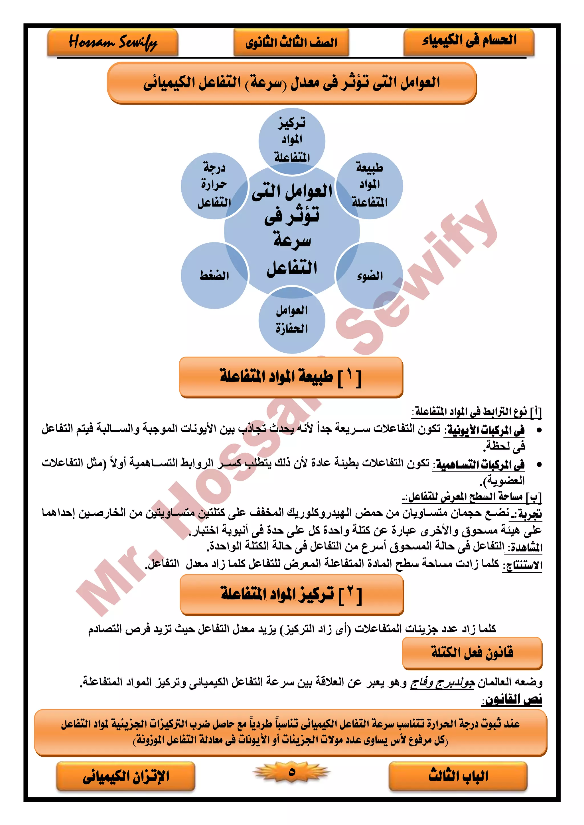 ‫الثالث‬ ‫الباب‬‫الكيميائى‬ ‫اإلتزان‬ 5
‫الكيمياء‬ ‫فى‬ ‫احلسام‬‫الثانوى‬ ‫الثالث‬ ‫الصف‬Hossam Sewify
‫املت‬ ‫املواد‬ ‫فى‬ ‫الرتابط‬ ‫نوع‬ ]‫[أ‬:‫فاعلة‬
•‫األيونية‬ ‫املركبات‬ ‫فى‬:‫التفاعل‬ ‫فيتم‬ ‫خخخالبة‬‫خ‬‫والس‬ ‫الموجبة‬ ‫األيونات‬ ‫بين‬ ‫تجاذب‬ ‫يحدث‬ ‫ألنه‬ ً‫ا‬‫جد‬ ‫خخخريعة‬‫خ‬‫س‬ ‫التفاعالت‬ ‫تكو‬
.‫لحظة‬ ‫فى‬
•:‫التسااهمية‬ ‫املركبات‬ ‫فى‬‫عا‬ ‫بطيئة‬ ‫التفاعالت‬ ‫تكو‬ً‫ال‬‫أو‬ ‫التسخخخاهمية‬ ‫الروابط‬ ‫كسخخخر‬ ‫يتطلب‬ ‫ذلك‬ ‫أل‬‫التفاعالت‬ ‫(مثل‬
.)‫العضوية‬
‫ا‬ ‫السطح‬ ‫مساحة‬ ]‫[ب‬:‫للتفاعل‬ ‫ملعرض‬-
‫جتربة‬:-‫خع‬‫خ‬‫نض‬‫حجما‬‫خاوي‬‫خ‬‫متس‬‫ا‬‫إحداهما‬ ‫خين‬‫خ‬‫الخارص‬ ‫من‬ ‫خاويتين‬‫خ‬‫متس‬ ‫كتلتين‬ ‫على‬ ‫المخفف‬ ‫الديدروكلوريك‬ ‫حمض‬ ‫من‬
.‫اختبار‬ ‫أنبوبة‬ ‫فى‬ ‫حد‬ ‫على‬ ‫كل‬ ‫واحد‬ ‫كتلة‬ ‫عن‬ ‫عبار‬ ‫واألخرى‬ ‫مسحوق‬ ‫هيئة‬ ‫على‬
‫املشاهدة‬:‫المسحوق‬ ‫حالة‬ ‫فى‬ ‫التفاعل‬‫أسرع‬‫من‬‫فى‬ ‫التفاعل‬‫الواحد‬ ‫الكتلة‬ ‫حالة‬.
‫االستنتاج‬:‫للتفاع‬ ‫المعرض‬ ‫المتفاعلة‬ ‫الما‬ ‫سطح‬ ‫مساحة‬ ‫ت‬ ‫فا‬ ‫كلما‬‫معدر‬ ‫فا‬ ‫كلما‬ ‫ل‬.‫التفاعل‬
‫م‬ ‫التصا‬ ‫فرص‬ ‫تزيد‬ ‫حيث‬ ‫التفاعل‬ ‫معدر‬ ‫يزيد‬ )‫التركيز‬ ‫فا‬ ‫(أى‬ ‫المتفاعالت‬ ‫جزيئات‬ ‫عد‬ ‫فا‬ ‫كلما‬
‫العالما‬ ‫وضعه‬‫وفاج‬ ‫جولدبرج‬‫التفاعل‬ ‫سرعة‬ ‫بين‬ ‫العالقة‬ ‫عن‬ ‫يعبر‬ ‫وهو‬‫الكي‬‫ى‬ ‫ميا‬‫وتركيز‬‫المتفاعلة‬ ‫الموا‬.
:‫القانون‬ ‫نص‬
‫التى‬ ‫العوامل‬
‫فى‬ ‫تؤثر‬
‫سرعة‬
‫التفاعل‬
‫تركيز‬
‫املواد‬
‫املتفاعلة‬
‫طبيعة‬
‫املواد‬
‫املتفاعلة‬
‫الضوء‬
‫العوامل‬
‫احلفازة‬
‫الضغط‬
‫درجة‬
‫حرارة‬
‫التفاعل‬
[1‫املتفاعلة‬ ‫املواد‬ ‫طبيعة‬ ]
[2‫املتفاعلة‬ ‫املواد‬ ‫تركيز‬ ]
‫التف‬ ‫ملواد‬ ‫اجلزيئية‬ ‫الرتكيزات‬ ‫ضرب‬ ‫حاصل‬ ‫مع‬ ً‫ا‬‫طردي‬ ً‫ا‬‫تناسب‬ ‫الكيميائى‬ ‫التفاعل‬ ‫سرعة‬ ‫تتناسب‬ ‫احلرارة‬ ‫درجة‬ ‫ثبوت‬ ‫عند‬‫اعل‬
)‫املوزونة‬ ‫التفاعل‬ ‫معادلة‬ ‫فى‬ ‫األيونات‬ ‫أو‬ ‫اجلزيئات‬ ‫موالت‬ ‫عدد‬ ‫يساوى‬ ‫ألس‬ ‫مرفوع‬ ‫(كل‬
‫الكيميائى‬ ‫التفاعل‬ )‫(سرعة‬ ‫معدل‬ ‫فى‬ ‫تؤثر‬ ‫التى‬ ‫العوامل‬
‫الكتلة‬ ‫فعل‬ ‫قانون‬
 