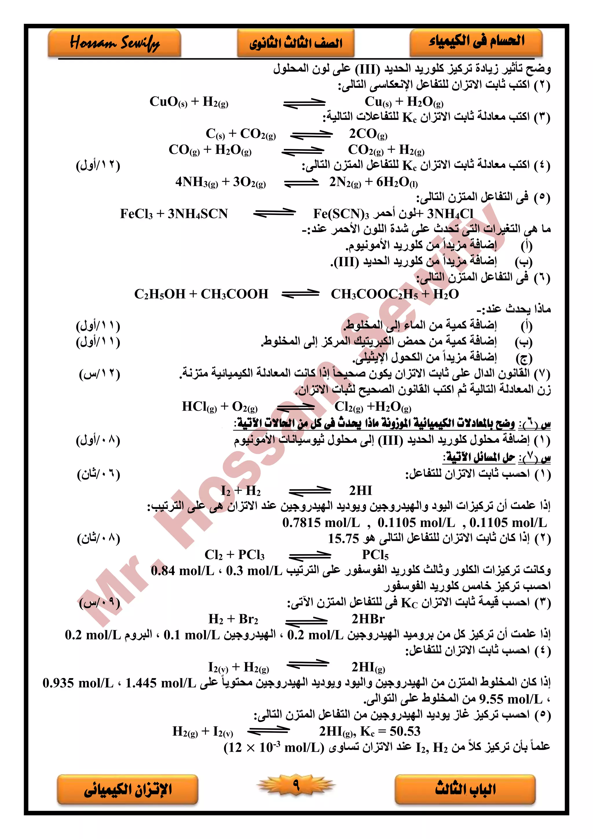 ‫الثالث‬ ‫الباب‬‫الكيميائى‬ ‫اإلتزان‬ 9
‫الكيمياء‬ ‫فى‬ ‫احلسام‬‫الثانوى‬ ‫الثالث‬ ‫الصف‬Hossam Sewify
‫الحديد‬ ‫كلوريد‬ ‫تركيز‬ ‫فيا‬ ‫تأثير‬ ‫وضح‬(III)‫المحلور‬ ‫لو‬ ‫على‬
(2)‫ا‬ ‫للتفاعل‬ ‫االتزا‬ ‫ثابت‬ ‫اكتب‬:‫التالى‬ ‫إلنعكاسى‬
CuO(s) + H2(g) Cu(s) + H2O(g)
(3)‫االتزا‬ ‫ثابت‬ ‫لة‬ ‫معا‬ ‫اكتب‬cK:‫التالية‬ ‫للتفاعالت‬
C(s) + CO2(g) 2CO(g)
CO(g) + H2O(g) CO2(g) + H2(g)
(4)‫االتزا‬ ‫ثابت‬ ‫لة‬ ‫معا‬ ‫اكتب‬cK:‫التالى‬ ‫المتز‬ ‫للتفاعل‬(12/)‫أور‬
4NH3(g) + 3O2(g) 2N2(g) + 6H2O(l)
(5):‫التالى‬ ‫المتز‬ ‫التفاعل‬ ‫فى‬
FeCl3 + 3NH4SCN Fe(SCN)3 ‫أحمر‬ ‫+لو‬ 3NH4Cl
:‫عند‬ ‫األحمر‬ ‫اللو‬ ‫شد‬ ‫على‬ ‫تحدث‬ ‫التى‬ ‫التغيرات‬ ‫هى‬ ‫ما‬-
(‫أ‬).‫األمونيوم‬ ‫كلوريد‬ ‫من‬ ً‫ا‬‫مزيد‬ ‫إضافة‬
(‫ب‬)‫الحديد‬ ‫كلوريد‬ ‫من‬ ً‫ا‬‫مزيد‬ ‫إضافة‬(III).
(6):‫التالى‬ ‫المتز‬ ‫التفاعل‬ ‫فى‬
C2H5OH + CH3COOH CH3COOC2H5 + H2O
:‫عند‬ ‫يحدث‬ ‫ماذا‬-
(‫أ‬).‫المخلوط‬ ‫إلى‬ ‫الماء‬ ‫من‬ ‫كمية‬ ‫إضافة‬(11/)‫أور‬
(‫ب‬).‫المخلوط‬ ‫إلى‬ ‫المركز‬ ‫الكبريتيك‬ ‫حمض‬ ‫من‬ ‫كمية‬ ‫إضافة‬(11/)‫أور‬
(‫ج‬).‫اإليثيلى‬ ‫الكحور‬ ‫من‬ ً‫ا‬‫مزيد‬ ‫إضافة‬
(7)‫الكيم‬ ‫لة‬ ‫المعا‬ ‫كانت‬ ‫إذا‬ ً‫ا‬‫صحيح‬ ‫يكو‬ ‫االتزا‬ ‫ثابت‬ ‫على‬ ‫الدار‬ ‫القانو‬.‫متزنة‬ ‫ية‬ ‫يا‬(12/)‫س‬
. ‫االتزا‬ ‫لثبات‬ ‫الصحيح‬ ‫القانو‬ ‫اكتب‬ ‫ثم‬ ‫التالية‬ ‫لة‬ ‫المعا‬ ‫ف‬
HCl(g) + O2(g) Cl2(g) +H2O(g)
‫س‬(6)::‫اآلتية‬ ‫احلاالت‬ ‫من‬ ‫كل‬ ‫فى‬ ‫حيدث‬ ‫ماذا‬ ‫املوزونة‬ ‫الكيميائية‬ ‫باملعادالت‬ ‫وضح‬
(1)‫الحديد‬ ‫كلوريد‬ ‫محلور‬ ‫إضافة‬(III)‫ثيوسي‬ ‫محلور‬ ‫إلى‬‫األمونيوم‬ ‫انات‬(08/)‫أور‬
‫س‬(7)::‫اآلتية‬ ‫املسائل‬ ‫حل‬
(1):‫للتفاعل‬ ‫االتزا‬ ‫ثابت‬ ‫احسب‬(06/) ‫ثا‬
I2 + H2 2HI
‫الترتيب‬ ‫على‬ ‫هى‬ ‫االتزا‬ ‫عند‬ ‫الديدروجين‬ ‫يد‬ ‫ويو‬ ‫والديدروجين‬ ‫اليو‬ ‫تركيزات‬ ‫أ‬ ‫علمت‬ ‫إذا‬:
0.1105 mol/L,0.1105 mol/L,0.7815 mol/L
(2)‫هو‬ ‫التالى‬ ‫للتفاعل‬ ‫االتزا‬ ‫ثابت‬ ‫كا‬ ‫إذا‬15.75(08/) ‫ثا‬
Cl2 + PCl3 PCl5
‫الترتيب‬ ‫على‬ ‫الفوسفور‬ ‫كلوريد‬ ‫وثالث‬ ‫الكلور‬ ‫تركيزات‬ ‫وكانت‬0.3 mol/L،0.84 mol/L
‫الفوسفور‬ ‫كلوريد‬ ‫خامس‬ ‫تركيز‬ ‫احسب‬
(3)‫االتزا‬ ‫ثابت‬ ‫قيمة‬ ‫احسب‬CK‫للت‬ ‫فى‬:‫اآلتى‬ ‫المتز‬ ‫فاعل‬(90/‫س‬)
H2 + Br2 2HBr
‫الديدروجين‬ ‫بروميد‬ ‫من‬ ‫كل‬ ‫تركيز‬ ‫أ‬ ‫علمت‬ ‫إذا‬0.2 mol/L‫الديدروجين‬ ،0.1 mol/L‫البروم‬ ،0.2 mol/L
(4):‫للتفاعل‬ ‫االتزا‬ ‫ثابت‬ ‫احسب‬
I2(v) + H2(g) 2HI(g)
‫على‬ ً‫ا‬‫محتوي‬ ‫الديدروجين‬ ‫يد‬ ‫ويو‬ ‫واليو‬ ‫الديدروجين‬ ‫من‬ ‫المتز‬ ‫المخلوط‬ ‫كا‬ ‫إذا‬1.445 mol/L،0.935 mol/L
،9.55 mol/L.‫التوالى‬ ‫على‬ ‫المخلوط‬ ‫من‬
(5):‫التالى‬ ‫المتز‬ ‫التفاعل‬ ‫من‬ ‫الديدروجين‬ ‫يد‬ ‫يو‬ ‫غاف‬ ‫تركيز‬ ‫احسب‬
H2(g) + I2(v) 2HI(g), Kc = 50.53
‫من‬ ً‫ال‬‫ك‬ ‫تركيز‬ ‫بأ‬ ً‫ا‬‫علم‬2, H2I‫االتزا‬ ‫عند‬‫تساوى‬mol/L)3-
10×12(
 