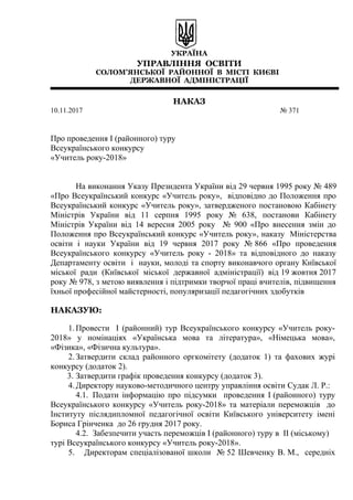 УКРАЇНА
УПРАВЛІННЯ ОСВІТИ
СОЛОМ’ЯНСЬКОЇ РАЙОННОЇ В МІСТІ КИЄВІ
ДЕРЖАВНОЇ АДМІНІСТРАЦІЇ
НАКАЗ
10.11.2017 № 371
Про проведення І (районного) туру
Всеукраїнського конкурсу
«Учитель року-2018»
На виконання Указу Президента України від 29 червня 1995 року № 489
«Про Всеукраїнський конкурс «Учитель року», відповідно до Положення про
Всеукраїнський конкурс «Учитель року», затвердженого постановою Кабінету
Міністрів України від 11 серпня 1995 року № 638, постанови Кабінету
Міністрів України від 14 вересня 2005 року № 900 «Про внесення змін до
Положення про Всеукраїнський конкурс «Учитель року», наказу Міністерства
освіти і науки України від 19 червня 2017 року № 866 «Про проведення
Всеукраїнського конкурсу «Учитель року - 2018» та відповідного до наказу
Департаменту освіти і науки, молоді та спорту виконавчого органу Київської
міської ради (Київської міської державної адміністрації) від 19 жовтня 2017
року № 978, з метою виявлення і підтримки творчої праці вчителів, підвищення
їхньої професійної майстерності, популяризації педагогічних здобутків
НАКАЗУЮ:
1.Провести І (районний) тур Всеукраїнського конкурсу «Учитель року-
2018» у номінаціях «Українська мова та література», «Німецька мова»,
«Фізика», «Фізична культура».
2.Затвердити склад районного оргкомітету (додаток 1) та фахових журі
конкурсу (додаток 2).
3. Затвердити графік проведення конкурсу (додаток 3).
4.Директору науково-методичного центру управління освіти Судак Л. Р.:
4.1. Подати інформацію про підсумки проведення І (районного) туру
Всеукраїнського конкурсу «Учитель року-2018» та матеріали переможців до
Інституту післядипломної педагогічної освіти Київського університету імені
Бориса Грінченка до 26 грудня 2017 року.
4.2. Забезпечити участь переможців І (районного) туру в ІІ (міському)
турі Всеукраїнського конкурсу «Учитель року-2018».
5. Директорам спеціалізованої школи № 52 Шевченку В. М., середніх
 