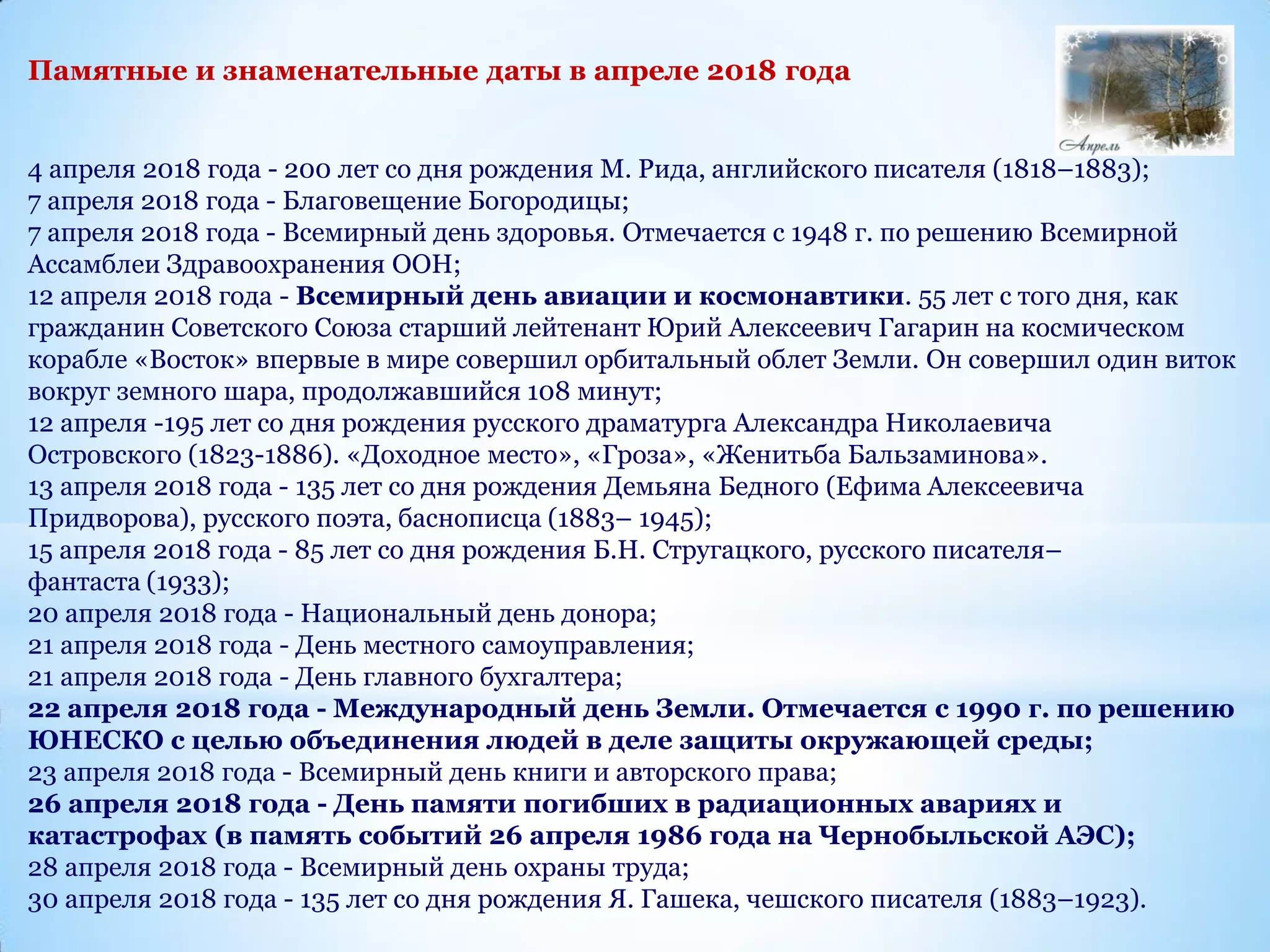 Памятные и знаменательные даты в апреле 2018 года
4 апреля 2018 года - 200 лет со дня рождения М. Рида, английского писателя (1818–1883);
7 апреля 2018 года - Благовещение Богородицы;
7 апреля 2018 года - Всемирный день здоровья. Отмечается с 1948 г. по решению Всемирной
Ассамблеи Здравоохранения ООН;
12 апреля 2018 года - Всемирный день авиации и космонавтики. 55 лет с того дня, как
гражданин Советского Союза старший лейтенант Юрий Алексеевич Гагарин на космическом
корабле «Восток» впервые в мире совершил орбитальный облет Земли. Он совершил один виток
вокруг земного шара, продолжавшийся 108 минут;
12 апреля -195 лет со дня рождения русского драматурга Александра Николаевича
Островского (1823-1886). «Доходное место», «Гроза», «Женитьба Бальзаминова».
13 апреля 2018 года - 135 лет со дня рождения Демьяна Бедного (Ефима Алексеевича
Придворова), русского поэта, баснописца (1883– 1945);
15 апреля 2018 года - 85 лет со дня рождения Б.Н. Стругацкого, русского писателя–
фантаста (1933);
20 апреля 2018 года - Национальный день донора;
21 апреля 2018 года - День местного самоуправления;
21 апреля 2018 года - День главного бухгалтера;
22 апреля 2018 года - Международный день Земли. Отмечается с 1990 г. по решению
ЮНЕСКО с целью объединения людей в деле защиты окружающей среды;
23 апреля 2018 года - Всемирный день книги и авторского права;
26 апреля 2018 года - День памяти погибших в радиационных авариях и
катастрофах (в память событий 26 апреля 1986 года на Чернобыльской АЭС);
28 апреля 2018 года - Всемирный день охраны труда;
30 апреля 2018 года - 135 лет со дня рождения Я. Гашека, чешского писателя (1883–1923).
 