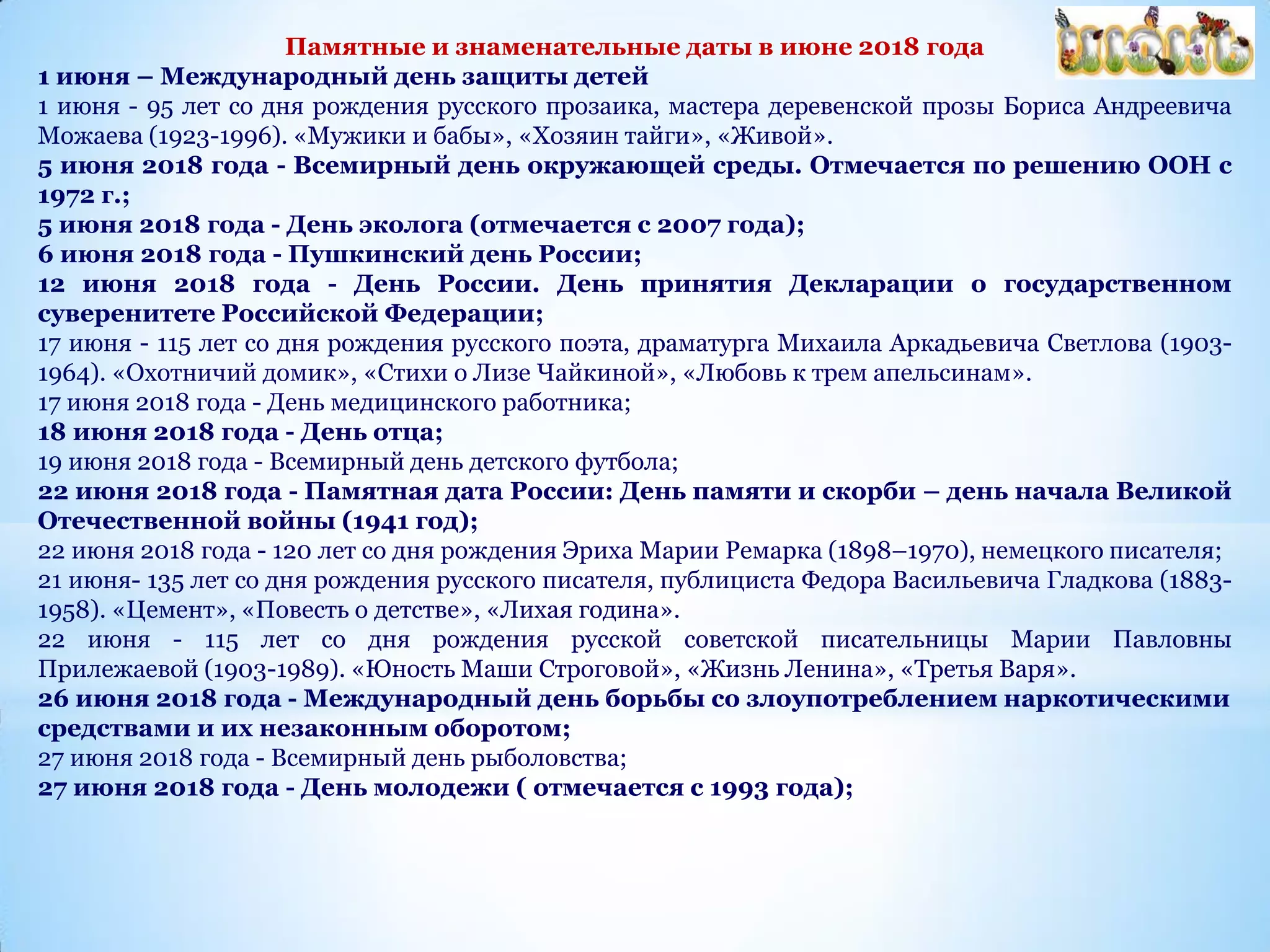 Памятные и знаменательные даты в июне 2018 года
1 июня – Международный день защиты детей
1 июня - 95 лет со дня рождения русского прозаика, мастера деревенской прозы Бориса Андреевича
Можаева (1923-1996). «Мужики и бабы», «Хозяин тайги», «Живой».
5 июня 2018 года - Всемирный день окружающей среды. Отмечается по решению ООН с
1972 г.;
5 июня 2018 года - День эколога (отмечается с 2007 года);
6 июня 2018 года - Пушкинский день России;
12 июня 2018 года - День России. День принятия Декларации о государственном
суверенитете Российской Федерации;
17 июня - 115 лет со дня рождения русского поэта, драматурга Михаила Аркадьевича Светлова (1903-
1964). «Охотничий домик», «Стихи о Лизе Чайкиной», «Любовь к трем апельсинам».
17 июня 2018 года - День медицинского работника;
18 июня 2018 года - День отца;
19 июня 2018 года - Всемирный день детского футбола;
22 июня 2018 года - Памятная дата России: День памяти и скорби – день начала Великой
Отечественной войны (1941 год);
22 июня 2018 года - 120 лет со дня рождения Эриха Марии Ремарка (1898–1970), немецкого писателя;
21 июня- 135 лет со дня рождения русского писателя, публициста Федора Васильевича Гладкова (1883-
1958). «Цемент», «Повесть о детстве», «Лихая година».
22 июня - 115 лет со дня рождения русской советской писательницы Марии Павловны
Прилежаевой (1903-1989). «Юность Маши Строговой», «Жизнь Ленина», «Третья Варя».
26 июня 2018 года - Международный день борьбы со злоупотреблением наркотическими
средствами и их незаконным оборотом;
27 июня 2018 года - Всемирный день рыболовства;
27 июня 2018 года - День молодежи ( отмечается с 1993 года);
 