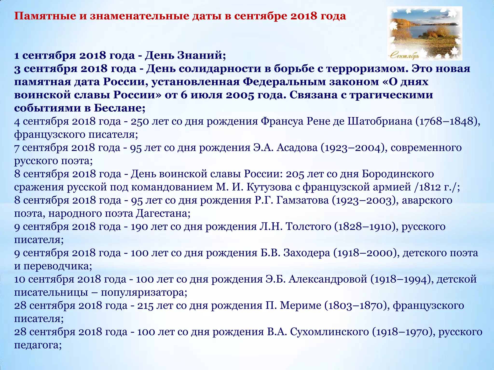 Памятные и знаменательные даты в сентябре 2018 года
1 сентября 2018 года - День Знаний;
3 сентября 2018 года - День солидарности в борьбе с терроризмом. Это новая
памятная дата России, установленная Федеральным законом «О днях
воинской славы России» от 6 июля 2005 года. Связана с трагическими
событиями в Беслане;
4 сентября 2018 года - 250 лет со дня рождения Франсуа Рене де Шатобриана (1768–1848),
французского писателя;
7 сентября 2018 года - 95 лет со дня рождения Э.А. Асадова (1923–2004), современного
русского поэта;
8 сентября 2018 года - День воинской славы России: 205 лет со дня Бородинского
сражения русской под командованием М. И. Кутузова с французской армией /1812 г./;
8 сентября 2018 года - 95 лет со дня рождения Р.Г. Гамзатова (1923–2003), аварского
поэта, народного поэта Дагестана;
9 сентября 2018 года - 190 лет со дня рождения Л.Н. Толстого (1828–1910), русского
писателя;
9 сентября 2018 года - 100 лет со дня рождения Б.В. Заходера (1918–2000), детского поэта
и переводчика;
10 сентября 2018 года - 100 лет со дня рождения Э.Б. Александровой (1918–1994), детской
писательницы – популяризатора;
28 сентября 2018 года - 215 лет со дня рождения П. Мериме (1803–1870), французского
писателя;
28 сентября 2018 года - 100 лет со дня рождения В.А. Сухомлинского (1918–1970), русского
педагога;
 