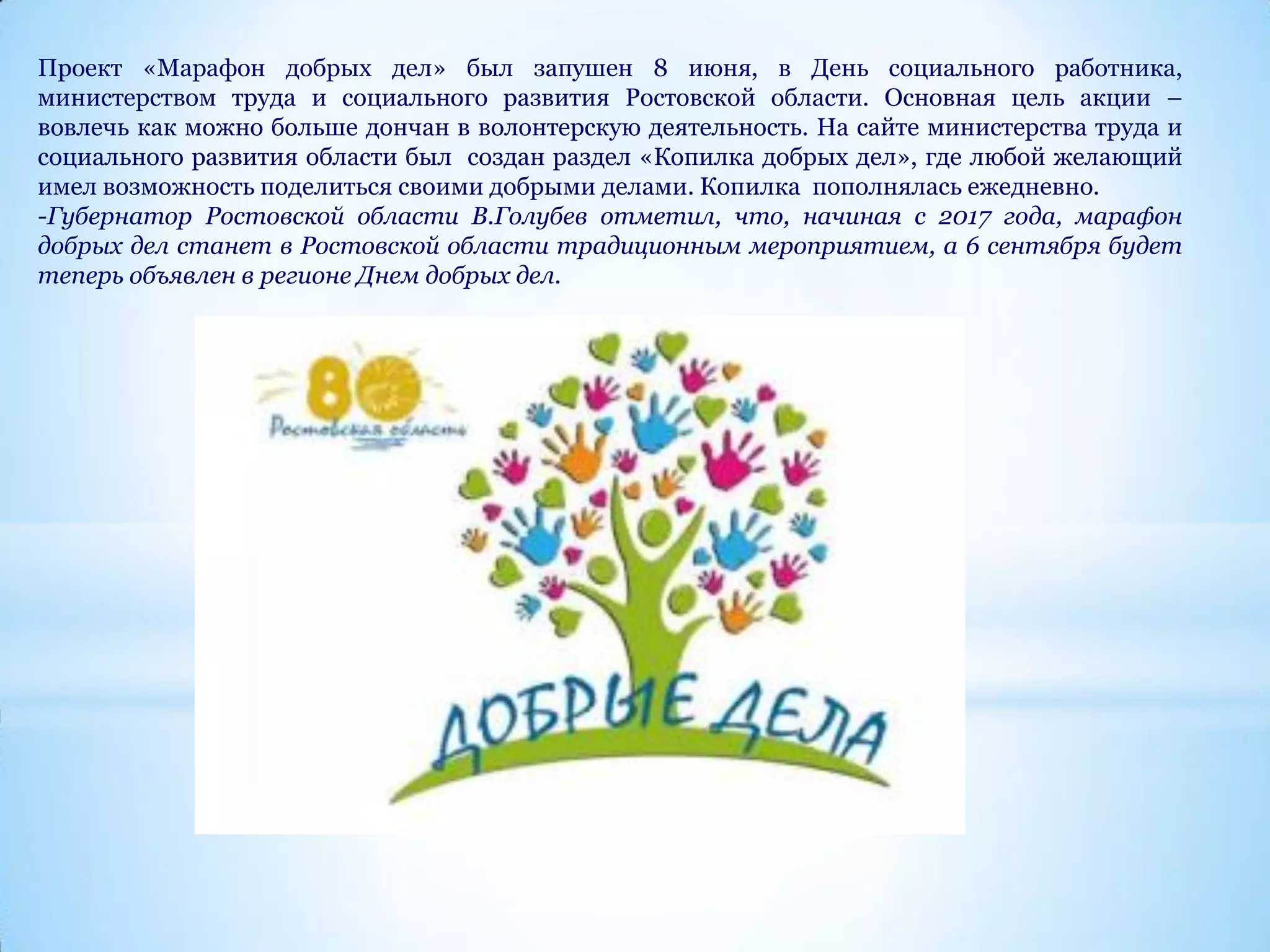 Проект «Марафон добрых дел» был запушен 8 июня, в День социального работника,
министерством труда и социального развития Ростовской области. Основная цель акции –
вовлечь как можно больше дончан в волонтерскую деятельность. На сайте министерства труда и
социального развития области был создан раздел «Копилка добрых дел», где любой желающий
имел возможность поделиться своими добрыми делами. Копилка пополнялась ежедневно.
-Губернатор Ростовской области В.Голубев отметил, что, начиная с 2017 года, марафон
добрых дел станет в Ростовской области традиционным мероприятием, а 6 сентября будет
теперь объявлен в регионе Днем добрых дел.
 