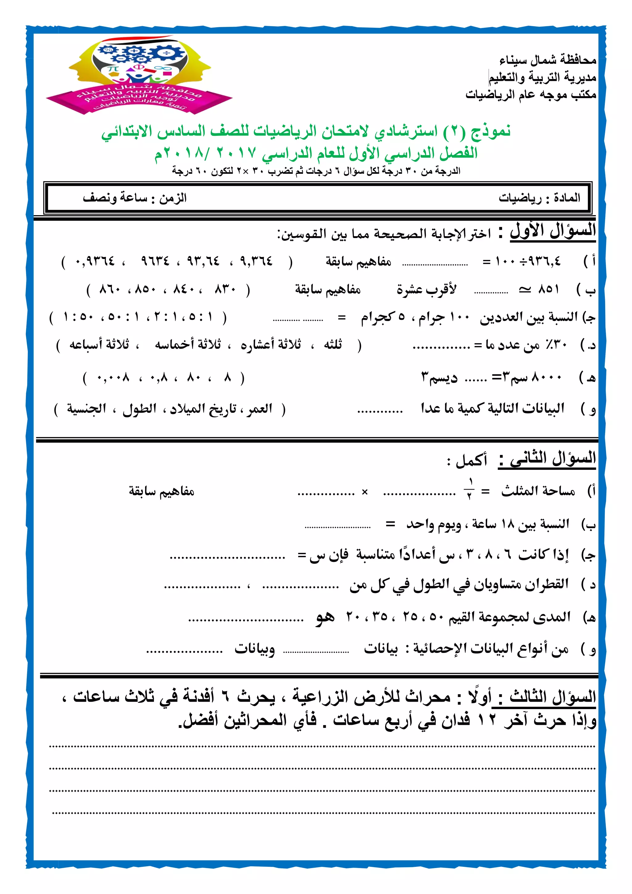 ‫سيناء‬ ‫شمال‬ ‫محافظة‬
‫والتعليم‬ ‫التربية‬ ‫مديرية‬
‫الرياضيات‬ ‫عام‬ ‫موجه‬ ‫مكتب‬
‫نموذج‬(1)‫ال‬ ‫استرشادي‬‫متحان‬‫الرياضيات‬‫لل‬‫االبتدائي‬ ‫السادس‬ ‫صف‬
‫الدراسي‬ ‫للعام‬ ‫األول‬ ‫الدراسي‬ ‫الفصل‬1017/1018‫م‬
‫من‬ ‫الدرجة‬00‫سؤال‬ ‫لكل‬ ‫درجة‬6‫تضرب‬ ‫ثم‬ ‫درجات‬00×1‫لتكون‬60‫درجة‬
‫األول‬ ‫السؤال‬:‫القوسين‬ ‫بين‬ ‫مما‬ ‫الصحيحة‬ ‫إلاجابة‬‫اختر‬:
) ‫أ‬05020÷011=.............................‫مف‬‫سابقة‬ ‫اهيم‬(02500،05200،0050،120500)
‫ب‬)830_...............‫عشرة‬ ‫ألقرب‬‫سابقة‬ ‫مفاهيم‬(851،801،831،801)
‫ـ‬‫ج‬)‫بني‬ ‫النسبة‬‫العدد‬‫ين‬011‫جرام‬،3‫كجرام‬=.....................(0:3،0:.،0:31،31:0)
‫د‬‫ـ‬)51%‫ما‬ ‫عدد‬ ‫من‬.............. =(‫ثلثه‬،‫أعشاره‬ ‫ثالثة‬،‫أمخاسه‬ ‫ثالثة‬،‫أسباعه‬ ‫ثالثة‬)
‫ـ‬‫ه‬)8111‫سم‬5=......‫ديسم‬5(8،81،128،12118)
‫و‬)‫عدا‬ ‫ما‬ ‫كمية‬ ‫التالية‬ ‫البيانات‬............(‫العمر‬،‫امليالد‬ ‫تاريخ‬،‫الطول‬،‫اجلنسية‬)
: ‫الثاني‬ ‫السؤال‬: ‫أكمل‬
‫أ‬)‫مساحة‬‫املثلث‬=
1
0
...................×...............‫سابقة‬ ‫مفاهيم‬
)‫ب‬‫بني‬ ‫النسبة‬08‫واحد‬ ‫ويوم‬ ، ‫ساعة‬=.............................
)‫ـ‬‫ج‬‫كان‬ ‫إذا‬‫ت‬0،8،5‫س‬ ،‫متناسبة‬ ‫ًا‬‫د‬‫أعدا‬= ‫س‬ ‫فإن‬..............................
) ‫د‬‫القط‬‫ران‬‫متساويان‬‫يف‬‫من‬ ‫كل‬ ‫يف‬ ‫الطول‬....................،....................
‫ـ‬‫ه‬)‫القيم‬ ‫جملموعة‬ ‫املدى‬31،.3،53،.1‫هو‬..............................
‫و‬)‫من‬‫أنواع‬‫البيانات‬‫اإلحصائية‬:‫بيانات‬.............................‫وبيانات‬....................
‫الثالث‬ ‫السؤال‬:: ‫ا‬‫أوًل‬‫يحرث‬ ، ‫الزراعية‬ ‫لألرض‬ ‫محراث‬6، ‫ساعات‬ ‫ثالث‬ ‫في‬ ‫أفدنة‬
‫آخر‬ ‫حرث‬ ‫وإذا‬10‫أفضل‬ ‫المحراثين‬ ‫فأي‬ . ‫ساعات‬ ‫أربع‬ ‫في‬ ‫فدان‬.
................................................................................................................................................................................
................................................................................................................................................................................
................................................................................................................................................................................
...............................................................................................................................................................................
‫رياضيات‬ : ‫المادة‬‫ونصف‬ ‫ساعة‬ : ‫الزمن‬
 