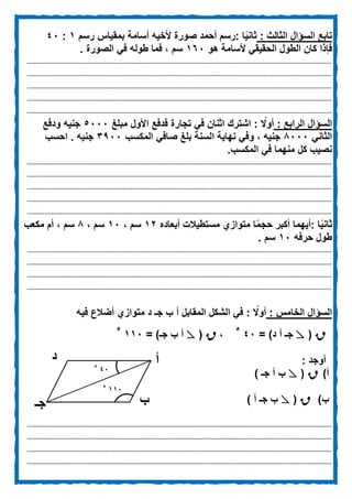 ‫تابع‬‫الثالث‬ ‫السؤال‬:‫رسم‬ ‫بمقياس‬ ‫أسامة‬ ‫ألخيه‬ ‫صورة‬ ‫أحمد‬ ‫:رسم‬ ‫ا‬‫ا‬‫ي‬‫ثان‬1:02
‫الحقيق‬ ‫الطول‬ ‫كان‬ ‫فإذا‬‫هو‬ ‫ألسامة‬ ‫ي‬162‫الصورة‬ ‫في‬ ‫طوله‬ ‫فما‬ ، ‫سم‬.
................................................................................................................................................................................
................................................................................................................................................................................
................................................................................................................................................................................
................................................................................................................................................................................
................................................................................................................................................................................
‫السؤال‬: ‫الرابع‬‫مبلغ‬ ‫األول‬ ‫فدفع‬ ‫تجارة‬ ‫في‬ ‫اثنان‬ ‫اشترك‬ : ‫ا‬‫أوًل‬5222‫ودفع‬ ‫جنيه‬
‫الثاني‬0222‫وف‬ ، ‫جنيه‬‫المكسب‬ ‫صافي‬ ‫بلغ‬ ‫السنة‬ ‫نهاية‬ ‫ي‬3922‫احسب‬ . ‫جنيه‬
.‫المكسب‬ ‫في‬ ‫منهما‬ ‫كل‬ ‫نصيب‬
................................................................................................................................................................................
................................................................................................................................................................................
................................................................................................................................................................................
................................................................................................................................................................................
................................................................................................................................................................................
‫ا‬‫ا‬‫ي‬‫ثان‬:‫أبعاده‬ ‫مستطيالت‬ ‫متوازي‬ ‫ا‬‫ا‬‫م‬‫حج‬ ‫أكبر‬ ‫أيهما‬10، ‫سم‬12، ‫سم‬0‫س‬‫مكعب‬ ‫أم‬ ، ‫م‬
‫حرفه‬ ‫طول‬12‫سم‬.
................................................................................................................................................................................
................................................................................................................................................................................
................................................................................................................................................................................
................................................................................................................................................................................
‫السؤال‬: ‫الخامس‬: ‫ا‬‫أوًل‬‫أضالع‬ ‫متوازي‬ ‫د‬ ‫جـ‬ ‫ب‬ ‫أ‬ ‫المقابل‬ ‫الشكل‬ ‫في‬‫فيه‬
R(ٍ= )‫د‬ ‫أ‬ ‫جـ‬02
5
،R(ٍ‫أ‬= )‫جـ‬ ‫ب‬112
5
: ‫أوجد‬
‫أ‬)R(ٍ) ‫جـ‬ ‫أ‬ ‫ب‬
‫ب‬)R(ٍ) ‫أ‬ ‫جـ‬ ‫ب‬
................................................................................................................................................................................
................................................................................................................................................................................
................................................................................................................................................................................
................................................................................................................................................................................
‫أ‬
‫ب‬‫جـ‬
‫د‬
025
1125
 