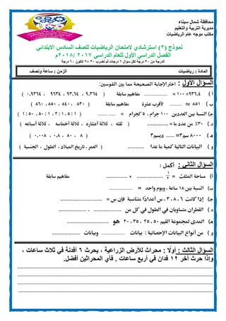 ‫سيناء‬ ‫شمال‬ ‫محافظة‬
‫والتعليم‬ ‫التربية‬ ‫مديرية‬
‫الرياضيات‬ ‫عام‬ ‫موجه‬ ‫مكتب‬
‫نموذج‬(1)‫ال‬ ‫استرشادي‬‫متحان‬‫الرياضيات‬‫لل‬‫االبتدائي‬ ‫السادس‬ ‫صف‬
‫الدراسي‬ ‫للعام‬ ‫األول‬ ‫الدراسي‬ ‫الفصل‬1017/1018‫م‬
‫من‬ ‫الدرجة‬00‫سؤال‬ ‫لكل‬ ‫درجة‬6‫تضرب‬ ‫ثم‬ ‫درجات‬00×1‫لتكون‬60‫درجة‬
‫األول‬ ‫السؤال‬:‫القوسين‬ ‫بين‬ ‫مما‬ ‫الصحيحة‬ ‫إلاجابة‬‫اختر‬:
) ‫أ‬05020÷011=.............................‫مف‬‫سابقة‬ ‫اهيم‬(02500،05200،0050،120500)
‫ب‬)830_...............‫عشرة‬ ‫ألقرب‬‫سابقة‬ ‫مفاهيم‬(851،801،831،801)
‫ـ‬‫ج‬)‫بني‬ ‫النسبة‬‫العدد‬‫ين‬011‫جرام‬،3‫كجرام‬=.....................(0:3،0:.،0:31،31:0)
‫د‬‫ـ‬)51%‫ما‬ ‫عدد‬ ‫من‬.............. =(‫ثلثه‬،‫أعشاره‬ ‫ثالثة‬،‫أمخاسه‬ ‫ثالثة‬،‫أسباعه‬ ‫ثالثة‬)
‫ـ‬‫ه‬)8111‫سم‬5=......‫ديسم‬5(8،81،128،12118)
‫و‬)‫عدا‬ ‫ما‬ ‫كمية‬ ‫التالية‬ ‫البيانات‬............(‫العمر‬،‫امليالد‬ ‫تاريخ‬،‫الطول‬،‫اجلنسية‬)
: ‫الثاني‬ ‫السؤال‬: ‫أكمل‬
‫أ‬)‫مساحة‬‫املثلث‬=
1
0
...................×...............‫سابقة‬ ‫مفاهيم‬
)‫ب‬‫بني‬ ‫النسبة‬08‫واحد‬ ‫ويوم‬ ، ‫ساعة‬=.............................
)‫ـ‬‫ج‬‫كان‬ ‫إذا‬‫ت‬0،8،5‫س‬ ،‫متناسبة‬ ‫ًا‬‫د‬‫أعدا‬= ‫س‬ ‫فإن‬..............................
) ‫د‬‫القط‬‫ران‬‫متساويان‬‫يف‬‫من‬ ‫كل‬ ‫يف‬ ‫الطول‬....................،....................
‫ـ‬‫ه‬)‫القيم‬ ‫جملموعة‬ ‫املدى‬31،.3،53،.1‫هو‬..............................
‫و‬)‫من‬‫أنواع‬‫البيانات‬‫اإلحصائية‬:‫بيانات‬.............................‫وبيانات‬....................
‫الثالث‬ ‫السؤال‬:: ‫ا‬‫أوًل‬‫يحرث‬ ، ‫الزراعية‬ ‫لألرض‬ ‫محراث‬6، ‫ساعات‬ ‫ثالث‬ ‫في‬ ‫أفدنة‬
‫آخر‬ ‫حرث‬ ‫وإذا‬10‫أفضل‬ ‫المحراثين‬ ‫فأي‬ . ‫ساعات‬ ‫أربع‬ ‫في‬ ‫فدان‬.
................................................................................................................................................................................
................................................................................................................................................................................
................................................................................................................................................................................
...............................................................................................................................................................................
‫رياضيات‬ : ‫المادة‬‫ونصف‬ ‫ساعة‬ : ‫الزمن‬
 