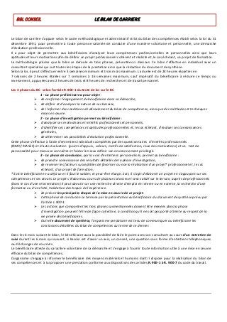 Le	bilan	de	carrière	s’appuie	selon	le	cadre	méthodologique	et	administratif	strict	du	bilan	des	compétences	établi	selon	la	loi	du	31	
décembre	1991,	pour	permettre	à	toute	personne	salariée	de	conduire	d'une	manière	volontaire	et	personnelle,	une	démarche	
d'évolution	professionnelle.	
Il	 a	 pour	 objet	 de	 permettre	 aux	 bénéficiaires	 d'analyser	 leurs	 compétences	 professionnelles	 et	 personnelles	 ainsi	 que	 leurs	
aptitudes	et	leurs	motivations	afin	de	définir	un	projet	professionnel	cohérent	et	réaliste	et,	le	cas	échéant,	un	projet	de	formation.	
La	méthodologie	précise	que	le	bilan	se	déroule	en	trois	phases,	présentées	ci	dessous.	Ce	bilan	s'effectue	en	individuel	avec	un	
consultant	spécialisé	qui	suit	toutes	les	étapes	de	la	prestation	ainsi	que	la	rédaction	du	document	de	synthèse.	
Selon	la	loi,	il	peut	s’effectuer	entre	3	semaines	minimum	et	trois	mois	maximum.	La	durée	est	de	24	heures	réparties	en		
7	 séances	 de	 2	 heures	 étalées	 sur	 7	 semaines	 à	 16	 semaines	 maximum,	 sauf	 impératif	 du	 bénéficiaire	 à	 réduire	 ce	 temps	 ou	
inversement,	appuyées	avec	2	heures	de	tests	et	8	heures	de	recherches	et	de	travail	personnel.	
	
Les	3	phases	du	BC		selon	l’article	R.900-1	du	texte	de	loi	sur	le	BC		
1	-	La	phase	préliminaire	a	pour	objet	:	
Ø de	confirmer	l'engagement	du	bénéficiaire	dans	sa	démarche,	
Ø de	définir	et	d'analyser	la	nature	de	ses	besoins,	
Ø de	l'informer	des	conditions	de	déroulement	du	bilan	de	compétences,	ainsi	que	des	méthodes	et	techniques	
mises	en	œuvre.		
2	-	La	phase	d'investigation	permet	au	bénéficiaire	:	
Ø d'analyser	ses	motivations	et	intérêts	professionnels	et	personnels,	
Ø d'identifier	ses	compétences	et	aptitudes	professionnelles	et,	le	cas	échéant,	d'évaluer	ses	connaissances	
générales,	
Ø de	déterminer	ses	possibilités	d'évolution	professionnelle.		
Cette	phase	s'effectue	à	l'aide	d'entretiens	individuels	complétés	par	des	questionnaires		d’intérêts	professionnels			
(IRMR/	RIASEC)	et	d'auto	évaluation		(points	d’appuis,		valeurs,	motifs	de	satisfaction,	roue	des	motivations)	et	un			test	de	
personnalité	pour	mieux	se	connaître	et	l'aider	à	mieux	définir	son	environnement	privilégié.	
3	-	La	phase	de	conclusion,	par	la	voie	d'entretiens	personnalisés,	permet	au	bénéficiaire	:	
Ø de	prendre	connaissance	des	résultats	détaillés	de	la	phase	d'investigation,	
Ø de	recenser	les	facteurs	susceptibles	de	favoriser	ou	non	la	réalisation	d'un	projet*	professionnel	et,	le	cas	
échéant,	d'un	projet	de	formation,	
*	Soit	le	bénéficiaire	en	a	déjà	un	et	il	faut	le	valider,	et	peut-être	élargir.	Soit,	il	s'agit	d'élaborer	un	projet	en	s'appuyant	sur	ses	
compétences	et	ses	atouts.	Le	projet	s'élabore	au	cours	de	plusieurs	séances	et	sera	validé	sur	le	terrain,	auprès	de	professionnels	
(dans	le	cas	d'une	réorientation).Il	peut	aboutir	sur	une	recherche	directe	d'emploi	en	interne	ou	en	externe,	la	recherche	d'une	
formation	ou	d’une	VAE,	Validation	des	Acquis	de	l'expérience.		
Ø de	prévoir	les	principales	étapes	de	la	mise	en	œuvre	de	ce	projet.		
Ø Cette	phase	de	conclusion	se	termine	par	la	présentation	au	bénéficiaire	du	document	de	synthèse	prévu	par	
l'article	L.900-1.	
Ø Les	actions	que	comportent	les	trois	phases	susmentionnées	doivent	être	menées	dans	la	phase	
d'investigation,	peuvent	l'être	de	façon	collective,	à	condition	qu'il	ne	soit	pas	porté	atteinte	au	respect	de	la	
vie	privée	des	bénéficiaires.	
Ø Outre	le	document	de	synthèse,	l'organisme	prestataire	est	tenu	de	communiquer	au	bénéficiaire	les	
conclusions	détaillées	du	bilan	de	compétences	au	terme	de	ce	dernier.		
	
Dans	les	6	mois	suivant	le	bilan,	le	bénéficiaire	aura	la	possibilité	de	faire	le	point	avec	son	consultant	au	cours	d'un	entretien	de	
suivi	durant	les	6	mois	qui	suivent,	si	besoin	est	d'avoir	un	avis,	un	conseil,	une	question	sous	forme	d'entretiens	téléphoniques	
ou	d'échanges	de	courriels.		
Le	bénéficiaire	atteste	du	caractère	volontaire	de	sa	démarche	et	s'engage	à	fournir	toute	information	utile	à	une	mise	en	œuvre	
efficace	du	bilan	de	compétences.
L’organisme	s'engage	à	informer	le	bénéficiaire	des	moyens	matériels	et	humains	dont	il	dispose	pour	la	réalisation	du	bilan	de	
ses	compétences	et		à	lui	proposer	une	prestation	conforme	aux	dispositions	des	articles	R.900-1	à	R.	900-7	du	code	du	travail.	
	
	
	
	
	
	
BGL CONSEIL LE BILAN DE CARRIERE
 