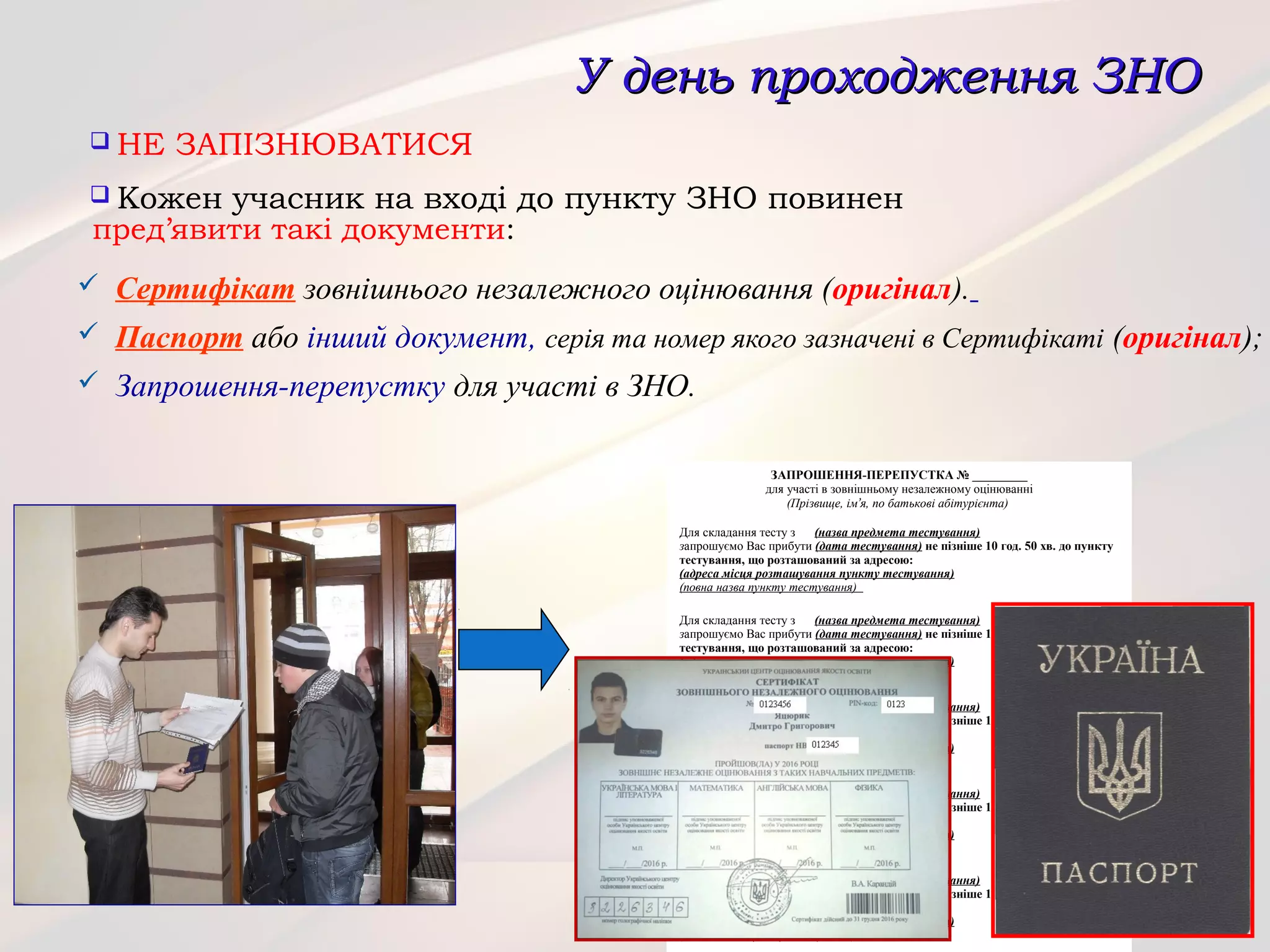У день проходження ЗНОУ день проходження ЗНО
 НЕ ЗАПІЗНЮВАТИСЯ
 Кожен учасник на вході до пункту ЗНО повинен
пред’явити такі документи:
 Сертифікат зовнішнього незалежного оцінювання (оригінал).
 Паспорт або інший документ, серія та номер якого зазначені в Сертифікаті (оригінал);
 Запрошення-перепустку для участі в ЗНО.
ЗАПРОШЕННЯ-ПЕРЕПУСТКА № _________
для участі в зовнішньому незалежному оцінюванні
(Прізвище, ім’я, по батькові абітурієнта)
Для складання тесту з (назва предмета тестування)
запрошуємо Вас прибути (дата тестування) не пізніше 10 год. 50 хв. до пункту
тестування, що розташований за адресою:
(адреса місця розташування пункту тестування)
(повна назва пункту тестування)
Для складання тесту з (назва предмета тестування)
запрошуємо Вас прибути (дата тестування) не пізніше 10 год. 50 хв. до пункту
тестування, що розташований за адресою:
(адреса місця розташування пункту тестування)
(повна назва пункту тестування)
Для складання тесту з (назва предмета тестування)
запрошуємо Вас прибути (дата тестування) не пізніше 10 год. 50 хв. до пункту
тестування, що розташований за адресою:
(адреса місця розташування пункту тестування)
(повна назва пункту тестування)
Для складання тесту з (назва предмета тестування)
запрошуємо Вас прибути (дата тестування) не пізніше 10 год. 50 хв. до пункту
тестування, що розташований за адресою:
(адреса місця розташування пункту тестування)
(повна назва пункту тестування)
Для складання тесту з (назва предмета тестування)
запрошуємо Вас прибути (дата тестування) не пізніше 10 год. 50 хв. до пункту
тестування, що розташований за адресою:
(адреса місця розташування пункту тестування)
(повна назва пункту тестування)
 