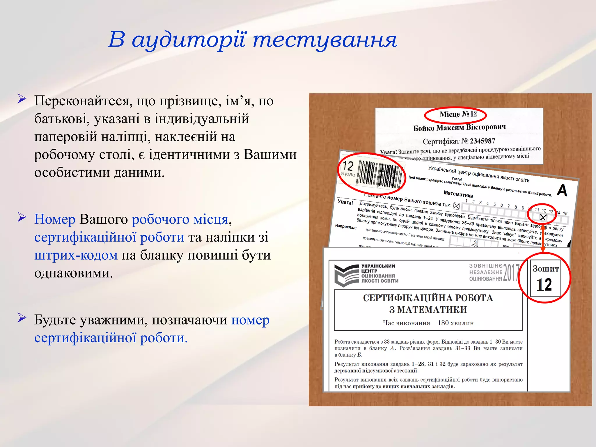 В аудиторії тестування
 Переконайтеся, що прізвище, ім’я, по
батькові, указані в індивідуальній
паперовій наліпці, наклеєній на
робочому столі, є ідентичними з Вашими
особистими даними.
 Номер Вашого робочого місця,
сертифікаційної роботи та наліпки зі
штрих-кодом на бланку повинні бути
однаковими.
 Будьте уважними, позначаючи номер
сертифікаційної роботи.
 