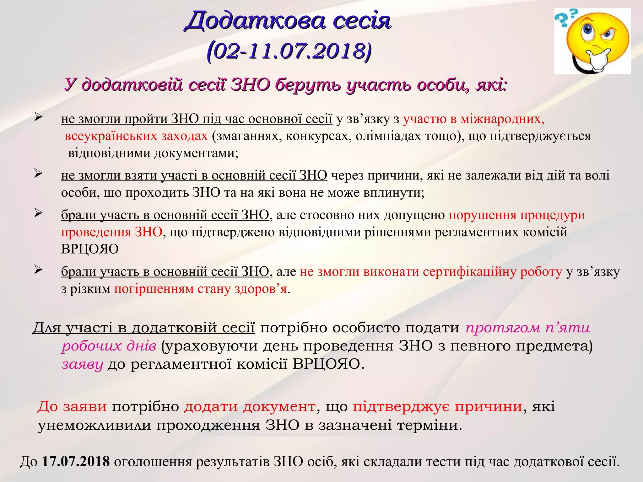 У додатковій сесії ЗНО беруть участь особи, які:У додатковій сесії ЗНО беруть участь особи, які:
 не змогли пройти ЗНО під час основної сесії у зв’язку з участю в міжнародних,
всеукраїнських заходах (змаганнях, конкурсах, олімпіадах тощо), що підтверджується
відповідними документами;
 не змогли взяти участі в основній сесії ЗНО через причини, які не залежали від дій та волі
особи, що проходить ЗНО та на які вона не може вплинути;
 брали участь в основній сесії ЗНО, але стосовно них допущено порушення процедури
проведення ЗНО, що підтверджено відповідними рішеннями регламентних комісій
ВРЦОЯО
 брали участь в основній сесії ЗНО, але не змогли виконати сертифікаційну роботу у зв’язку
з різким погіршенням стану здоров’я.
Для участі в додатковій сесії потрібно особисто подати протягом п’яти
робочих днів (ураховуючи день проведення ЗНО з певного предмета)
заяву до регламентної комісії ВРЦОЯО.
До заяви потрібно додати документ, що підтверджує причини, які
унеможливили проходження ЗНО в зазначені терміни.
Додаткова сесіяДодаткова сесія
((02-11.07.2018)02-11.07.2018)
До 17.07.2018 оголошення результатів ЗНО осіб, які складали тести під час додаткової сесії.
 