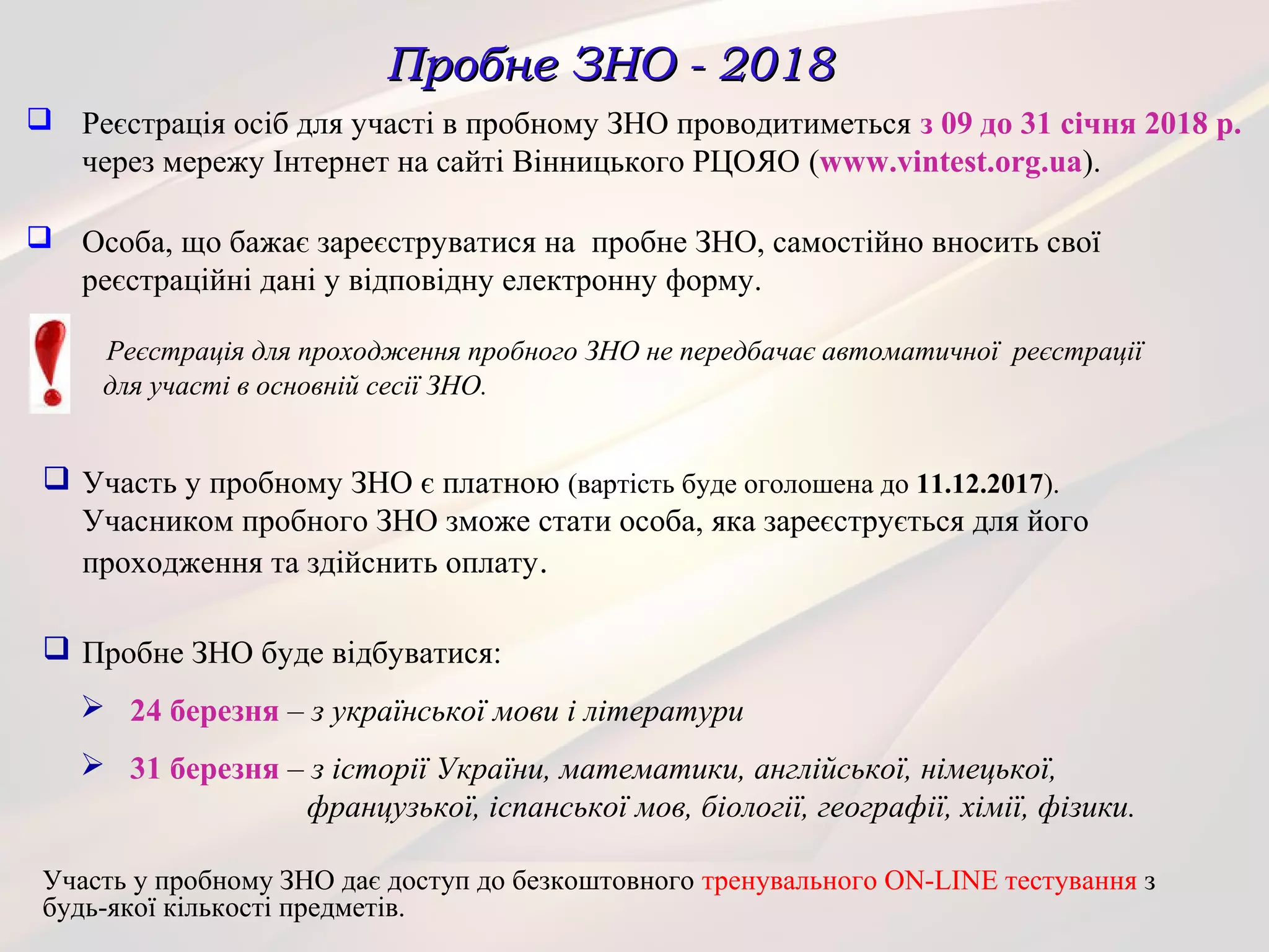Пробне ЗНО - 2018Пробне ЗНО - 2018
 Реєстрація осіб для участі в пробному ЗНО проводитиметься з 09 до 31 січня 2018 р.
через мережу Інтернет на сайті Вінницького РЦОЯО (www.vintest.org.ua).
 Особа, що бажає зареєструватися на пробне ЗНО, самостійно вносить свої
реєстраційні дані у відповідну електронну форму.
Реєстрація для проходження пробного ЗНО не передбачає автоматичної реєстрації
для участі в основній сесії ЗНО.
Участь у пробному ЗНО дає доступ до безкоштовного тренувального ON-LINE тестування з
будь-якої кількості предметів.
 Участь у пробному ЗНО є платною (вартість буде оголошена до 11.12.2017).
Учасником пробного ЗНО зможе стати особа, яка зареєструється для його
проходження та здійснить оплату.
 Пробне ЗНО буде відбуватися:
 24 березня – з української мови і літератури
 31 березня – з історії України, математики, англійської, німецької,
французької, іспанської мов, біології, географії, хімії, фізики.
 